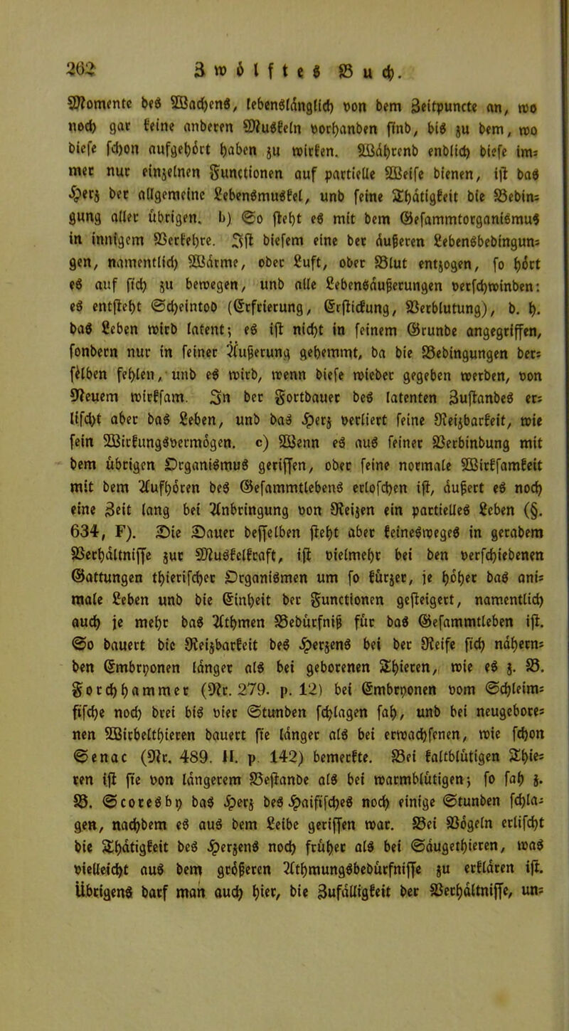 Viomentc beS 3ßad)enS, lebcnö(dngtid) non bem Beitpuncte an, wo nod) gar feine attberen ViuSBeln norhanben finb, bis $u bem, wo bie|e fd)on aufgebärt haben ju wirien. VMbrenb enbltd) biefe im; mec nur einzelnen gunctionen auf partielle 3Beife bienen, iji baS Jperj ber allgemeine EebenSmuSfel, unb feine Sfjdtigfeit bie 33ebim gung aller übrigen, b) (go fleht es mit bem ©efammtorganismuS in innigem Verfebre. 3fl biefem eine ber äußeren fiebenSbebingun: gen, namentlid) SBdrme, ober 2uft, ober 33lut entzogen, fo fjort eS auf fid) ju bewegen, unb alle SebenSäußerungen oerfd)Wtnben: eß entfielt ©djeintob (Erfrierung, Erfiicfung, Verblutung), b. f). baS ßcbett wirb latent; eS ifl nicht in feinem ©runbe angegriffen, fonbern nur in feiner Pufferung gehemmt, ba bie Vebingungen bet: fälben fehlen, unb eS wirb, wenn biefe wieber gegeben werben, non Steuern wirffam. 3« ber gortbauer beS latenten 3uftanbeS er: lifdjt aber baS Seben, unb ba» Jpetj nerliert feine Sieijbarf’eit, wie fein SößirfungSnermogen. c) Söenn eß auS feiner Vetbinbung mit bem übrigen Organismus geriffen, ober feine normale SBirEfamEeit mit bem Aufboten beS ©efammtlebenS ertofehen ifi, äußert eS noch eine Beit lang bet Anbringung non Steifen ein partielles 2cben (§. 634, F). Sie Sauer bejfelben fief)t aber feineSwegeS in gerabem Verbältniffe jut SDluSfelfraft, ifi nielmebt bei ben nerfcbiebenen ©attungen tbierifeber Organismen um fo fürjer, je hoher baS ani: male ßeben unb bie Einheit ber gunctionen geweigert, namentlich auch je mehr baS Atbrnen SSebürfniß für baS ©efammtleben ifi. ©0 bauert bie Oieijbarfeit beS ^perjenS bei ber Steife ficb nahem: ben Embrponen langer als bei geborenen Spieren, wie eS §. 33. gotchhflnimer (91t. 279. p. 12) bei Embrponen nom ©djleim: ftfehe nod) bret bis nier ©tunben fdjlagen fah, unb bet neugebore: nen fEBirbeltbieren bauert fte langer als bei erwachfenen, wie fchon ©enac (Sir. 489. H. p. 142) bemerkte. 33ei faltblütigen 5£h*e= ten ifi fte non längerem 33ejlanbe als bet warmblütigen; fo fah J. 33. ©coreSbp baS 5per$ beS JpaiftfcheS noch einige ©tunben fehl«- gen, nad)bem eS aus bem Seibe geriffen war. S3ei Vögeln erlifd)t bie Shätigfeit beS ^perjenS noch früher als bei ©äugethieren, waS nielleicht auS bem größeren AthmungSbebürfniffe ju erflären ifi. Übrigens batf man auch h'et, bie BufäUigfeit ber Verhältniffe, un: