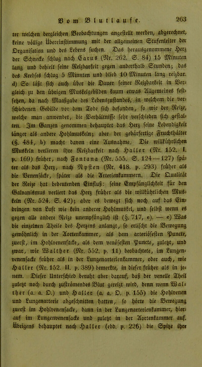 ttt welchen becgleidjen 23eobachtungen angeflellt werben, abgerechnet, feine ooütge Übereinjlimmung mit bet allgemeinen Stufenleiter bei* Drganifation unb beö Gebens fudjen. Sag l;ecauögenommene £er$ ber Scpnecfe fdjlug nad) (üaruö (9h. 262. S. 84) 15 Minuten lang unb behielt feine 9lei$barfeit gegen anberthalb Stunbenj baS . be$ ÄrebfeS fdjlug 5 Minuten unb blieb 10 Minuten lang reijbar. d) So lajjt ftd> aud) übet bie Sauet feinet 9leijbarfcit in 23er= gleich ju ben übrigen 9)?u$felgebilben faum etwas Allgemeines feft; fefcen, ba nad) Sftaafgabe beS 2ebenSjuflanbeS,' in welchem bie net: fd)iebenen ©ebilbe oor bem £obe ftd) befanben, fo wie ber Oteije, weld;e man anwenbet, bie SSerhdltniffe fel)t oeefd)ieben ftd) geftaU ten. ©anjen genommen behauptet baS dperj feine ßebenbigfeit langer als anbere 5?ot)lmugfeln) «ber ber gebdrfertige gtud)tl)dltet (§. 484, b) macht baoon eine Ausnahme. Sie willführlichen SDhtSfeln oerlieren ihre Ohijbarfeit nad) ipaIler (9h. 152. I. p. 169) früher, nad) $ontana (9h. 555. S. 124—127) fpd= tec als baS dpcrj, nach 9lpften (9h. 418. p. 293) früher als bie 33enenfacfe, [pater als bie Arterienfammern. Sie Qualität ber üleije hat bebeutenben ©influjj: feine ©mpfdnglid)feit für ben ©aloaniSmuS oerliert baS dperj früher als bie willführlidjen 9ÄuS; fein (9h. 524. S. 42)) aber cS bewegt ftch noch auf baS ©i#; bringen oon ßuft wie fein anberer 4?ol)lmuSfel, unb felbjl wenn eg gegen alle anbere Dleije unempfänglich ifl (§. 717, e). — e) 5BaS bie einzelnen Sheile beS JperjenS anlangt, fo erlifd)t bie Bewegung gewöhnlich in ber Aortenfammer, als bem arteriofejlen ^)uncte, juerfl:, im Jpohtoenenfacfe, als bem oenofejlen ^)uncte, julefct, unb jwat, wie 503a11f>cc (9h. 552. p. 11) beobachtete, im Zungen; »enenfacfe früher als in bet ßungenarterienfammer, ober auch, wie 4?aller (9h. 152. II. p. 389) bemerfte, in biefet früher alö in je; ttem. Siefet Unterfd)ieb beruht aber batauf, bafj ber oenelle £f)Al julefct nod) burd) juflrdmenbeS 33lut gereijt wirb, benn wennSBal; ther (a. a. £).) unb fallet (a. a. £). p. 155) bie «ipobhenen unb fiungenarterie abgefd)nitten hatten, fo hotte bie Bewegung juerfl im dpohlöenenfatfc, bann in ber Uungenarterienfammer, hi«; auf im fiungenoenenfacfe unb julefet in bet Aortenfammer auf. Übrigens behauptet nach fallet (ebb. p. 226) bie Spifee ihre