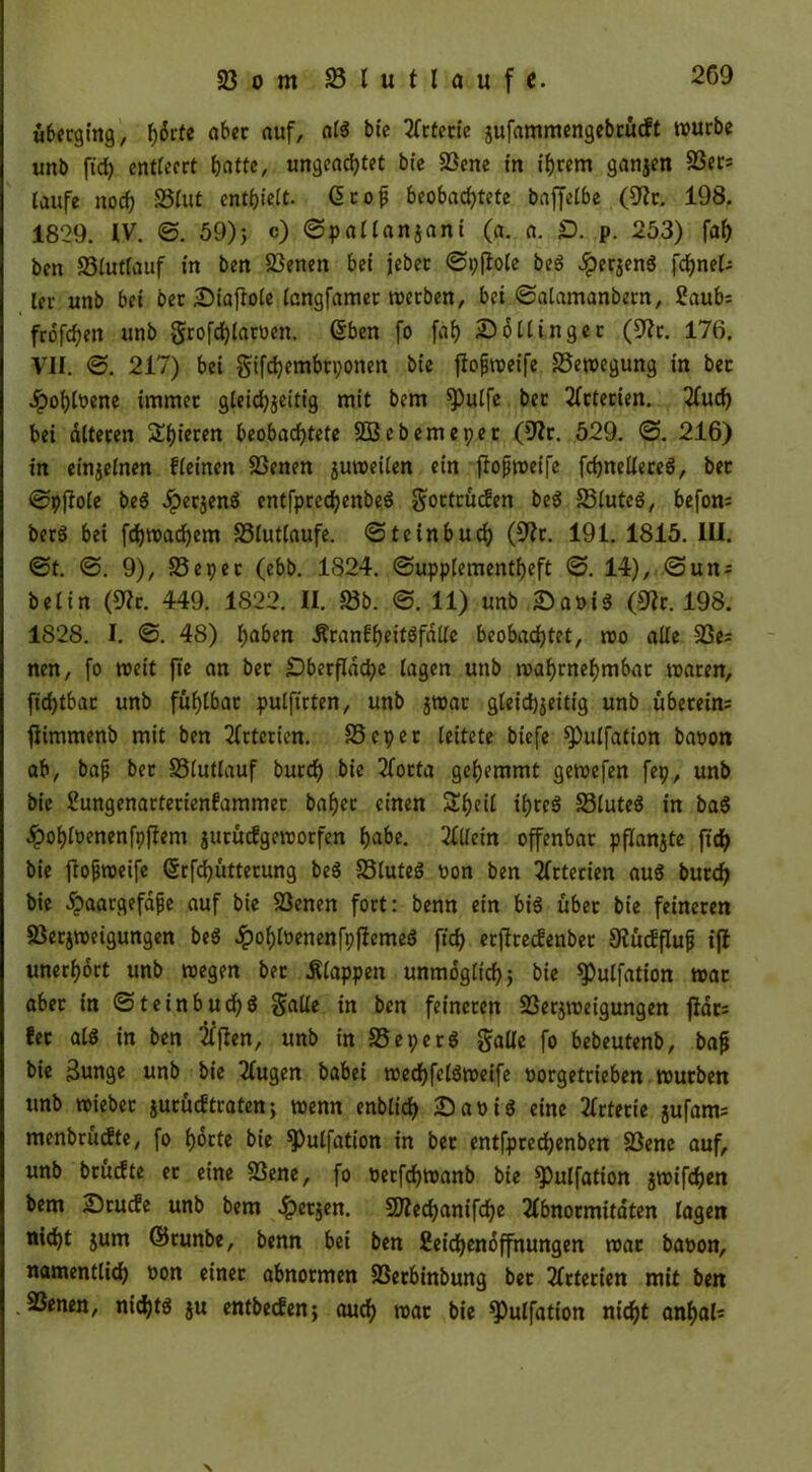 überging, f)6rte aber auf, als bie Arterie jufammengebrurft würbe unb ftch entleert batte, ungeachtet bte Vene in ihrem ganzen Vers taufe noch SStut enthielt. (S c o ^ beobachtete baffetbe (9Zr. 198. 1829. IV. ©. 59)j c) ©patlanzani (a. a. £>. p. 253) fah ben Vlutfauf in ben Venen bei jebet ©pftote beS $erzenS fcfjnets ter unb bei oer Diaftole tangfamer werben, bei ©alamanbern, 2aubs frofchen unb -grofchlatoen. ßben fo fah 2)6Hinger (92r. 176. VII. ©. 217) bei §ifd)embn;onen bie jtofiweife Bewegung in bec ^pohtbene immer gleichzeitig mit bem ^)ulfe ber Arterien. 2fuch bei alteren ^htcren beobachtete VJebemeper (9?r. 529. ©. 216) in einzelnen fteinen Venen juweilen ein ffojjweife fchneltereS, bet ©pftote beS dpetzenS entfprechenbeS gortrüdien beS VluteS, befon= bcrö bei fchwachem 23tut(aufe. ©teinbuch (9?r. 191. 1815. III. ©t. ©. 9), 25 e per (ebb. 1824. ©upplementheft ©. 14), @un; bet in (9?r. 449. 1822. II. 23b. ©. 11) unb ÄDaoiS (9tr. 198. 1S28. I. ©. 48) haben -RranUheitSfalte beobachtet, wo alte Ve; nen, fo weit fte an ber Oberfläche tagen unb wahrnehmbar waren, fichtbar unb fühlbar pulftrten, unb jroar gleichzeitig unb übetein= jiimmenb mit ben Arterien. 25epet leitete biefe ^»utfation baoon ab, bafj ber 23tutlauf burrf) bie 2focta gehemmt gewefen fep, unb bie Sungenarterienfammer baf)cr einen ülheit ihres 23(uteS in baS £ohloenenfpfiem juruefgeworfen habe. Allein offenbar pflanzte ftch bie jtofiroeife ©rfdjütterung beS 23luteS oon ben Arterien aus burch bie .^aargefdfje auf bie Venen fort: benn ein bis übet bie feineren Verzweigungen beS £oht»enenfpftcmeS ftch etffrecfenbec 9tucfflufj ift unerhört unb wegen ber klappen unmogtichz bie ^ulfation war aber in ©teinbuchs gälte in ben feineren Verzweigungen jtdrs fec als in ben Äften, unb in 25eperS gälte fo bebeutenb, baj* bie 3unge unb bie Augen babei wedhfelSweife oorgetrieben würben unb wieber zurütftraten; wenn enblich £>at>is eine Arterie zufam= menbrudte, fo horte bie ^ulfation in ber entfprechenben Vene auf, unb bruefte et eine Vene, fo oetfehwanb bie spulfation 5n>ifd?en bem Srucfe unb bem fetzen. SJtechanifche Abnormitäten tagen nicht zum ©cunbe, benn bei ben fieichenoffnungen war baoon, namentlich oon einer abnormen Vetbinbung bet Arterien mit ben .Venen, nichts z« entbeefen*, auch war bie ^utfation nicht anf)ats \