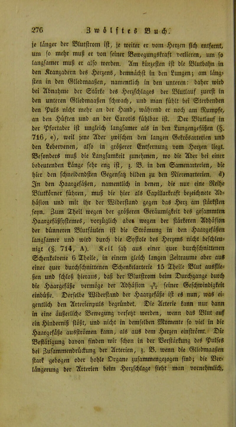 je langer bet S3lutftrom ift, je weitet er Dom ^erjen ftd) entfernt, uni fo mehr muß et Don feiner 33ewegungSfraft Detlieren, um fo tangfamer muß er a(fo werben. 3fm furjeften tffc bie 33lutbal)n in ben Äranjabetn beS JpetjenS, benmächft in ben fiungenj am längi jten in ben ©liebmaaßen, namentlich in ben unteren: baf)er wirb bei Abnahme ber ©tärfc beS Jpcrjfdjtageö ber 33lut(auf juerffc in ben unteren ©liebmaaßen fcfyroad), unb man füfjtt bei ©terbenben ben <PutS nidjt mehr an ber £anb, wäfjrenb er nod) am Stumpfe, an ben Hüften unb an ber EarotiS fühlbar ift. Set SStutlauf in bet spfortaber ift ungleich tangfamer als in ben ?ungengefäßen (§. 716, e), weit jene 2fber jwifdjen ben langen ©efroSarterien unb ben Sebetoenen, affo in größerer Entfernung Dom ^erjen liegt. SSefonberS muß bie Sangfamfeit junefjmen, wo bie 2tbec bei einer bebeutenben 2ängc fcf>r eng ift, j. 33. in ben ©amenarterien, bie t)ier ben fdjneibenbften ©egenfafc bitben ju ben Stterenarterien. d) Sn ben ^»aargefdfen, namentlich in benen, bie nur eine 9teif)e SSlutförner führen, muß bie h*ec aß Eapillarfraft bejeidjnete 3(b; f)dftott unb mit if>c bet SGBiberftanb gegen baS dperj am ftärfften fepn. 3um Sfjeil wegen bet größeren ©eräumigfeit beS gefammten HaargefäßfpftemeS, Dorjügtid) abe» wegen bet ftärferen 2lbf)dffon bet bunneren SSlutfdulen ift bie ©tromung in ben ^paargefdfen tangfamer unb wirb butd) bie ©pfiole beS Jperjenö nicht befehlen nigt (§. 714, A). Äeil fah aus einer quer burchfdjnittenen ©d)enfeloene 6 Sheile, in einem gleich langen Seitraume aber au« einer quer burchfchnittenen ©chenfelarterie 15 Steile 33lut auSflie; ßen unb fchloß heraus, t>af* *>ct: SSlutftrom beim Durchgänge burch bie ^aargefdfe Dermoge ber 2fbhäfton T%- feinet ©efchwinbigfeit einbüße. Serfetbe SBiberftanb ber Haargefäße ift es nun, was ei= genttid) ben TlrterienpulS begrünbet. Sie Arterie fann nur bann in eine äußerliche SSewegung Derfe^t werben, wenn baS 35lut auf ein Jpinbernifj floßt, unb nicht in bemfetben Momente fo Diel in bie Haargefäße auSfitomen fann, als aus bem Herjen einfiromt. Sie 35eftätigung baDon ft'nben wir fchon in ber 33erftärfung beS fPutfeS bei Sufammenbrücfung ber Arterien, $. 35. wenn bie ©liebmaaßen ftarf gebogen ober ho^le Srgane jufammengejogen ftnb; bie 33en Idngerung ber Arterien beim dpcrjfchfage fleht man oornehmlich,