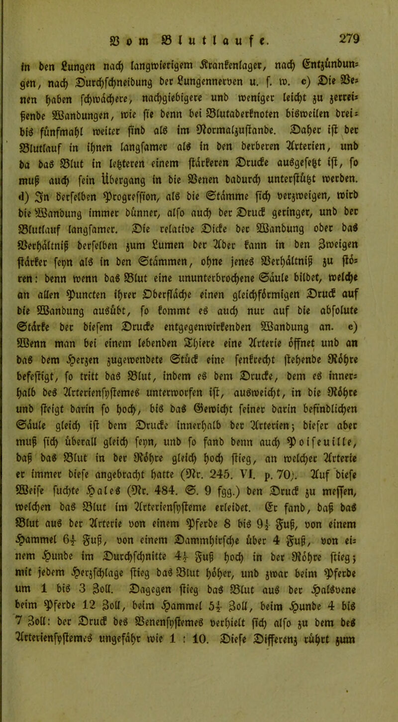 in ben Bungen nach langwierigem Äranfcnlager, nach ©ntjünbun; gen, nach Durd)fd)neibung ber Bungemtetoen u. f. w. c) Die 23e* nen i)aben fcf>n?dd>ecc, nachgiebigere unb weniger leidet ju jerrei* fenbe SBanbungen, wie fte benn bei S3lutaber?noten bisweilen bcci = bi$ fünfmal weiter ftnb als im üftormaljuftanbe. Daher ifi bet 33lutlauf in ihnen langfamet als in ben herberen Arterien, unb ba baS 93lut in lederen einem ftdrferen Drude auSgefe&t ift, fo muf auch fein Übergang in bie S3enen baburd) unterjlü|t werben. <1) 3n berfeiben ^rogreffton, als bie Stamme ftch »erjweigen, wirb bie süßan'oung immer bünner, alfo auch ber Drud geringer, unb bet 33lutlauf langfamet. Die relatioe Dide ber SOßanbung ober ba$ 83erhdltnifj berfeiben jum Bumen ber 2fber fann in ben 3weigen jtdrfer fepn als in ben Stammen, ohne jenes SSerhditnijj ju fio= ten: benn wenn ba$ 93lut eine ununterbrochene Sduie biibet, welch« on allen ^öuncten ihrer Dberflache einen gleichförmigen Drud auf bie SEBanbung ausübt, fo fommt eS auch nur auf bie abfolute Stdrfe ber biefem Drude entgegenwirfenben SBanbung an. e) SOBenn man bei einem lebenben Spiere eine Arterie öffnet unb an baS bem Jperjen jugewenbete Stüd eine fenfrecht flehenbe SRöhre befejligt, fo tritt baS 93lut, inbem eS bem Drude, bem eS inner; halb beS 2(rterienfp|lemeS unterworfen ift, auSweid)t, in bie Öidht« unb fJetgf bann fo hoch, bis baS ©ewicht feinet barin beftnblichen Säule gleich ifi bem Drude innerhalb ber Arterien; biefet aber nuifj ftd> überall gleich fepn, unb fo fanb benn auch ^öoifeuille, baf baS S3lut in ber 0?dt>re gleid) h°d) fiicg, an welcher 2frteric er immer biefe angebracht hatte (9ir. 245. VI. p. 70;. 2fuf biefe SBeife fuchte .ipaleS (5^r. 484. S. 9 fgg.) ben Drud ju meffen, welchen baS 83lut im 2lrterienfpfieme erleibet. (5t fanb, bajj baS Sölut aus ber Arterie »on einem spferbe 8 bis 9f gufj, oon einem Hammel 6| Sufi, non einem Dammhirfche über 4 gufj, »on ei; nem £unbe im Durchfchnitte 4f gufj hoch in ber Üiohre flieg} mit jebem dperjfchlage ftieg baS fölut höh«/ unb jwar beim *Pferbe um 1 bis 3 Soll. Dagegen flieg baS £5lut auS ber JpalSoene beim *Pferbe 12 3olI, beim dpammel 5| 3olI, beim Jpunbe 4 bis 7 3oll: ber Drud beS 23enenfpjiemeS »erhielt ftdj alfo ju bem beS ^ttevienfpjlemeS ungefähr wie 1 : 10. Diefe Differenz rührt jum