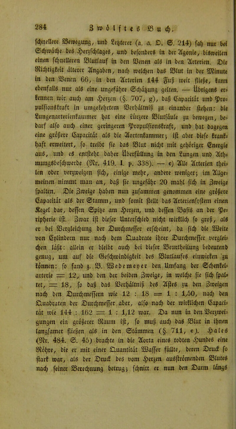 fd)netlere 23ew*gu»g, unb Sefetercc (a. n. £). ©. 214) fal) nur bei Schwache beS .^erjfdjlageS, unb befonberS in berAgonie, bisweilen einen fdjnelleren 23lut(auf in ben 23enen als in ben Arterien. Sie 9iid)tigkeit alteret Angaben, nad) welchen baS 23lut in ber Minute in ben 23eneit 66, in ben Arterien 144 §uß weit fließe, kann ebenfalls nur als eine ungefähre Schalung gelten. — Übrigens et; fennen wir aud) am Jperjcn (§. 707, g), baß CEapacitdt unb $)to; pulfionSkraft in umgekehrtem 23erhdltniß ju etnanbet flehen: bie fiungenarterienkammec h^ eine türjere 23lutfdule ju bewegen, be= barf alfo auch einer geringeren SPropulft'onSkraft, unb hat bagegen eine größere Qapacitdt als bie Aortenkammer; ift aber biefe frank; l)aft erweitert, fo treibt fte baS 23lut nicht mit gehöriger Energie auS, unb eS entgeht bähet Übetfuüung in ben Sungen unb 21th= mungSbefchwerbe (9ir. 419. I. p. 338). — c) Alle Arterien thei= len ober oerjweigen ftd), einige mehr, anbere weniger; im 2HXge= meinen nimmt man an, baß fte ungefähr 20 mäht ftd) in 3weige fpalten. Sie 3weige haben nun jufammen genommen eine größere Qapacitat aiS ber@tamm, unb fomit fleUt baS Arterienfpjtem einen Äegel bar, beffen ©ptfce am .Sperren, unb beffen 23aftS an ber ^)e; ripherie ift. 3^ar ift biefer Unterfchieb nicht witklid? fo groß, als et bei 23ergleid)ung ber Surd;meffet erfcheint, ba ft'ch bie Söeite »on Gplinbern nur nach bem Huabrate ihrer Surchmeffet ocrglet= chen laßt: allein et bleibt auch bei biefer 23eurtheilung bebeutenb genug, um auf bie ©efchwinbigfeit beS 23lutlaufeS einwirfen 'ju fonnen: fo fanb j. 25. Sßebemepec ben Umfang bet Schenket arterie = 12, unb ben ber beiben 3weige, in weldje fie ft'ch fr«!9 tet, = 18, fo baß baS 23erhaltniß beS 2Cflcö ju ben 3weigcn nach ben Surd?mef[ern wie 12 : 18 = 1 : 1,50, nad) ben Sluabraten ber Surchmeffet aber, alfo nach ber wirklichen (üapaci: tat wie 144 : 162 = 1 : 1,12 war. Sa nun in ben SJerjwet gungen ein größerer 9taunt ift, fo muß aud) baS 23lut in ihnen langfamet fließen als in ben ©tammen (§. 711, c). JpaleS (9tr. 484. ©. 45) brachte in bie Aorta eines tobten ^)unbeS eine Stöhre, bie er mit einer Sluantitdt SfBaffet füllte, bereit Stuck fo ftark war, als ber Stuck beS vom 5pet$en auSfiromenben 25luteS nach feiner 23cred)nung betrug; fchnitt et nun ben Sarm längs