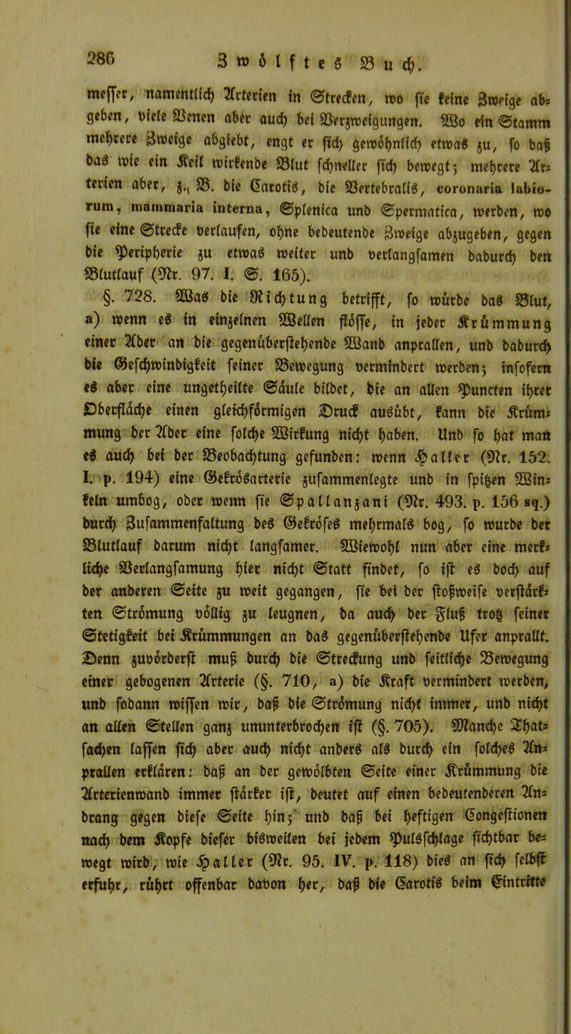 mcfTec, namentlich 2fcterten in ©trecfen, wo ftc feine Sroeige ab: geben, niete Benen aber aud) bei Berjweigungen. 5Bo ein ©tamm mehrere jjvocige abgiebt, engt ec fid) gewöhnlich etwad $u, fo baf) bad reie ein Keil reicfenbe Blut fdjnetlec ftd) bewegtmehrere 2lr= terien aber, }., B. bie Garotid, bie Bertebralid, coronaria labio- rijm, mommaria interna, ©plenica unb ©permatica, werben, reo fie eine ©trecfc verlaufen, ohne bebeutenbe äreeige abjugeben, gegen bie Peripherie ju etread weiter unb »erlangfamen baburd) ben Bluttauf (9ir. 97. I. @. 165). §. 728. Bkd bie 9iicf)tuttg betrifft, fo würbe bad Blut, a) wenn ed in einzelnen Sßetlen flöjfe, in jeber Krümmung einer 2fber an bie gegenuberflefjenbe SSanb anpratlen, unb baburd) bie ©efd)winbigfeit feiner Bewegung nerminbert werben-, infofern ed aber eine ungeteilte ©dute bitbet, bie an allen puncten ihrer £)betfldd)e einen gleichförmigen &rucf audübt, fann bie Krüm; mung ber 3fbec eine foldje SBirfung nid)t haben. Unb fo hat mart ed auch bei ber Beobachtung gefunben: wenn Jpalter (9lr. 152. I. p. 194) eine ©efrödarterie jufammenlegte unb in fpifcen 2Bin; fein umbog, ober wenn fie ©pallanjani (9lr. 493. p. 156 sq.) bucch üJufammenfaltung bed ©efröfed mehrmatd bog, fo reurbe bet Bluttauf barum nicht tangfamer. SBiereohl nun aber eine mecfj liehe Bertangfamung f)iet nicht ©tatt finbef, fo ift ed bocf> auf ber anberen ©eite ju weit gegangen, fie bei ber ftofjreeife oerftarfj ten ©tromung böllig ju leugnen, ba auch ber glufj trog feiner ©tetigfeit bei Krümmungen an bad gegenüberfiehenbe Ufer anprallt. Senn juoorberft mufj burdj bie ©treefung unb feitltcfje Bewegung einer gebogenen Arterie (§. 710, a) bie Kraft oerminbert werben, unb fobann roiffen wir, baf bie ©trömung nicht immer, unb nicht an allen ©teilen gan§ ununterbrochen ifi (§. 705). Blanche £hats fachen laffen ftcf> aber aud) nicht anberd ald burch ein foldjed 2fn: prallen ecfldren: bafj an ber gewölbten ©eite einer Krümmung bie Tlrterienroanb immer ffdefer ifi, beutet auf einen bebeufenberen 2ln= bcang gegen biefe ©eite hin 5 unb bajj bei heftigen Gongefiionen nach bem Kopfe biefet bidweilen bei jebem Puldfchlage ftd)tbar be= wegt wirb, wie S? aller (9?c. 95. IV. p. 118) bied an ftd) felbjl erfuhr, rührt offenbar babon f)tt, bafi bie Garotid beim Gintritte