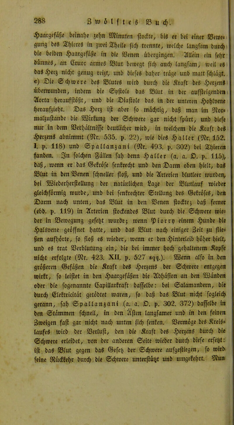 ^aatgefdße beinahe gehn Minuten ffoefte, bi« ec bet einet S3ewe* gung beg SbicceS in $wei SEheile ftd) trennte, weldje iangfam butd) bie beiben .Spaargefaße in bie Svenen übergingen. Allein ein fef)t bünneö, an Gruor armeg S3tut bewegt ftd) aud) langfam, weit eg bad £erj nid)t genug reijf, unb biefeg bafjer trage unb matt fdjldgt. c) Die ©d)wetc beg S3luteg wirb burd) bie Äraft beg ^perjeng überwunben, inbem bie ©pftole bag S3lut in bec auffteigenben 3forta becaufflofjt, unb bie Diaftole bag in bec unteren Jpof)(oene f)eraufjief)t. Dag dper$ ifl aber fo madjttg, baß man im 9?or* maljuüanbe bie äöirfung ber ©d)Were gar nid)t fpürt, unb biefe nur in bem Sßerhdltniffe beutlidjer wirb, in weitem bie Äcaft beg ^>erjeng abnimmt (9?r. 535. p. 22), wie bieg patter (9?c. 152. I. p. 118) unb ©pallanjant (9?r. 493. p. 302) bei gieren fanben. Sn folgen gallen fa() benn Raiter (a. a. £). p. 115), baß, wenn er bag ©efeöfe fenfced)t unb ben Darm oben hielt, bag 33lut in ben 23enen fd)nellet floß, unb bie Arterien blutleer würben, bei SBieberfyerjleÜung ber natürlichen Sage bec S5tuttauf wieber gleichförmig würbe, unb bei fenEredjter ©tellung beg ©efeöfeg, ben Darm nad) unten, bag 33lut in ben 33enen ftoeftej baß ferner (ebb. p. 119) in Arterien ftocfcnbeg 33lut burd) bie ©djwere wie: ber in Bewegung gefegt würbe 5 wenn spiorrp einem .ipunbe bie #algüene geöffnet fjatte, unb bag SSlut nad) einiger Seit ju flie= ßen auffjoctc, fo floß eg wieber, wenn er ben dpinterteib l)6f)ec t)teft, unb eg trat 33erblutung ein, bie bei immer f)od) gehaltenem .Kopfe nid)t erfolgte (9ir. 423. XII. p. 527 sqq.). 2ßenn alfo in ben größeren (Befaßen bie .Kraft beg öperjeng ber ©djwere entgegen wirft, fo leijlet in ben .ipaargefaßen bie 3fbf)dfton an ben SBanben ober bie fogenannte Gapillarfraft baffelbe: bei ©alamanbern, bie burd) ßleftricitat getöbtet waren, fo baß bag S3lut nicht fogleid) gerann, fah ©pallanjant (a. a. £). p. 302. 372) baffelbe in ben ©tdmrnen fdjnell, in ben 'ifften langfamer unb in ben feinen Sweigen fafi gar nid)t nad) unten ftd) fenfen. Vermöge beg Kreigs taufeg Wirb bec SSerluff, ben bie Äcaft beg .iperjeng burd) bie (Schwere erleibet, oon bec anberen ©eite wieber burd) biefe erfefct: ift bag S3lut gegen bag (Befefj bec ©d)wete aufgefiiegen, fo wirb feine Ütücffehc burdh bie ©chwere untecfiüfct unb umgefehtt. 9hm