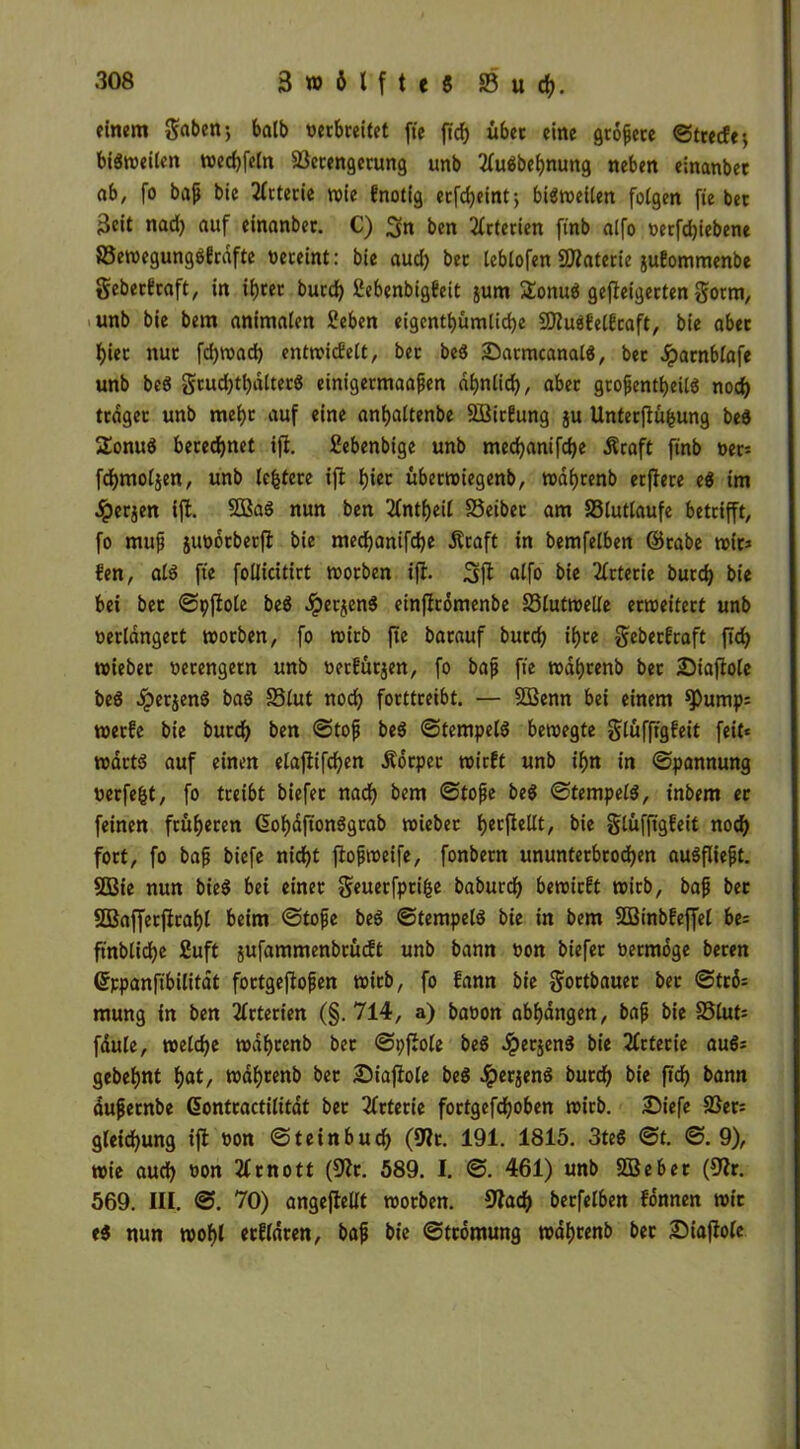 einem gaben; halb verbreitet fte ftd) über eine grofjete ©trecfe; biStveilcn tved)feln Verengerung unb 2(uöbel)nung neben einanbec ab, fo bajj bie Arterie tvie fnotig erfdjeint; biöroeitert folgen fie bet 3eit nad) auf einanber. C) 3n ben Arterien ftnb alfo verfd)iebene SSetvegungöfcdfte vereint: bie aud) bet leblofen SRaterie jufommenbe geberEraft, in if)tet burd) 2ebenbig6eit jum £onu$ geweigerten gotm, unb bie bem animalen Seben eigentümliche 9)?u$MEcaft, bie aber f)iet nur fd)tvad) enttvicfelt, ber beS £)armcanal$, bet Jparnblafe unb be$ grud)tf)dlter8 einigermaafen af)nlid), aber grofjentbeilö noch träger unb mef)t auf eine anfyaltenbe $BirEung §u Unterfiü&ung bed 2onu$ berechnet ift. ßebenbige unb med)anifd)e Äraft finb ver* fcfymoljen, unb leitete ift hier übertviegenb, tvdbrenb etflere e$ im ■Iperjen ift. 2ßa$ nun ben 2fntl)eil SSeiber am Vlutlaufe betrifft, fo muff juvorberft bie med)anifd)e Äraft in bemfelben ©tabe roit^ fen, ald fte follicitirt tvotben ift- alfo bie Arterie burd) bie bei ber ©pftole beö Jperjenb einftromenbe S3luttveile erweitert unb verlängert tvotben, fo tvirb fte barauf burd) if)re geberEraft ftd) tvieber verengern unb verfügen, fo bajj fte tval)renb ber Siaftolc beS dperjenS baö S3£ut nod) forttreibt. — SOBenn bei einem spump= tverEe bie burd) ben ©tofj be$ ©tempelS betvegte glüfftgEeit feit* tvdrtd auf einen elaftifcfyen Äorpec tvirEt unb if>n in ©pannung verfemt, fo treibt biefer nad) bem ©tofje be$ ©tempelä, inbem ec feinen früheren (5of>dftonögrab tvieber tjccflcllt, bie glüfftgEeit nod) fort, fo bafj biefe nid)t ftofjtveife, fonbern ununterbrochen auSfliefjt. 9Bie nun bie$ bei einer geuerfpri&e baburcf) betvicEt tvirb, bafi bec 2Baffecftraf)l beim ©tofje beS ©tempelö bie in bem $Ö3inbEefJel be; ftnblidbe 2uft sufammenbrücft unb bann von biefer vermöge beten ©ppanftbilitdt foctgeftojjen tvirb, fo fann bie gortbauer bet ©tr6= mung in ben Arterien (§. 714, a) bavon abhangen, bafj bie S3lut= fdule, tveldje tvdbcenb ber ©pfiole be$ #ecjen$ bie Arterie auö; gebest hat, tvahtenb bec Staflole beg #er$en$ burd) bie ftd) bann dujjetnbe Gjontractilitat ber Arterie fortgefdEjoben tvirb. Siefe Ver= gleid)ung ift von ©teinbud) (Ult. 191. 1815. 3te$ ©t. ©.9), wie aud) von 2£rnott (9Zr. 589. I. ©. 461) unb SBeber (Ult. 569. III. ©. 70) angejlellt tvotben. Ulad} berfelben fonnen tvic e$ nun tvof)l ecfldren, bafj bie ©tcomung tvdf)tenb bec Siaffole