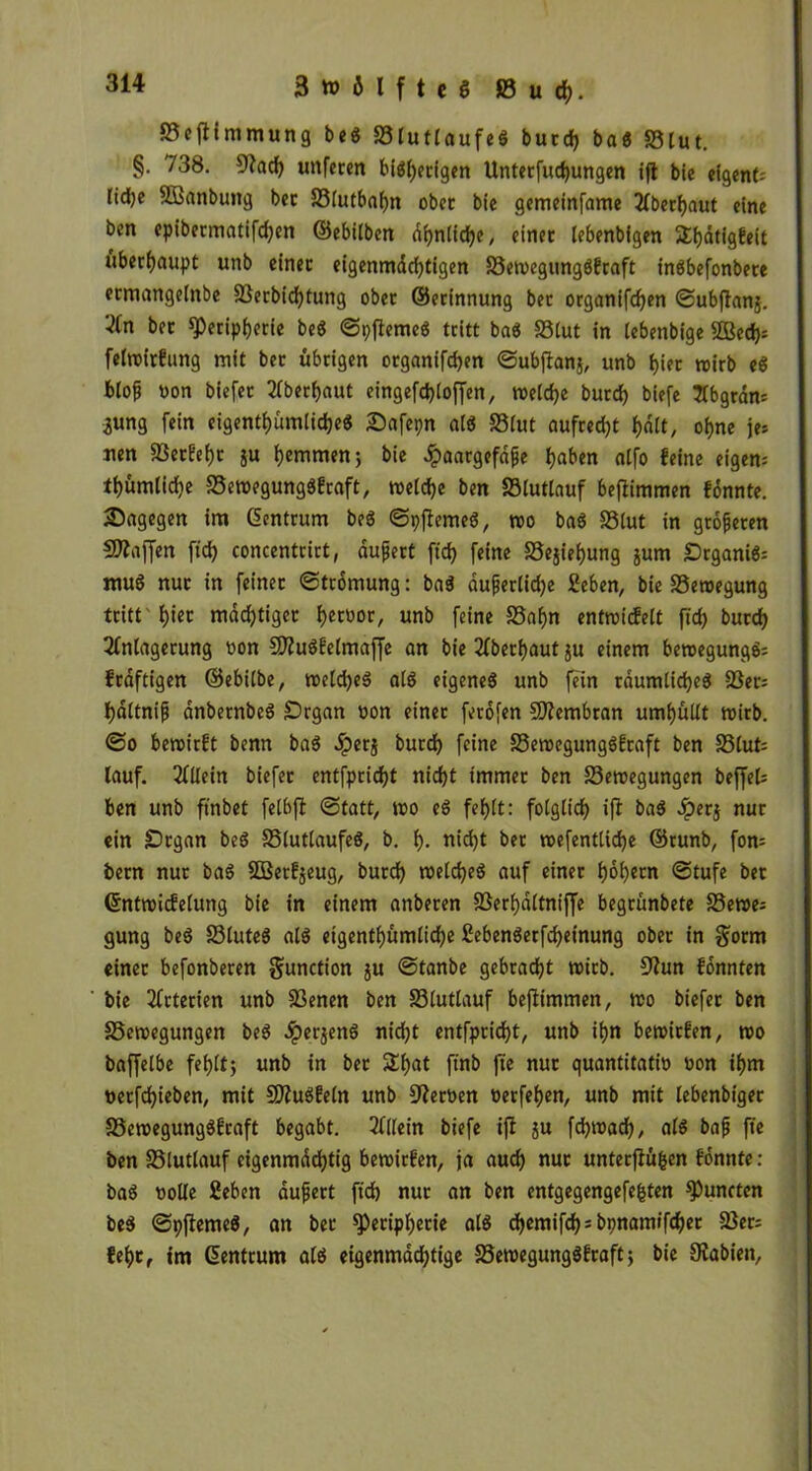 »efiimmung be« »lutlaufe« butt ba« »lut. §• 738. 9?at unferen biöfjcdgen Unterfutungen ift bie eigene Iid)e SSanbung bet »lutbahn ober bie gemeinfame Aberhaut eine ben epibermatiften ©ebilben dhnlite, einet lebenbigen S&ätigtot überhaupt unb einet eigenmdttigen »etvegungöfraft in«befonbete ermangeinbe »erbittung ober ©erinnung bet organifdjen Subftanj. 2fn bet Peripherie be« Spflemc« tritt ba« »lut in tebenbige 2Bet= felroirfung mit bet übrigen organiften Subftanj, unb l>iet tvirb e« bloß non biefet überbaut eingefdjtoffen, welche burt biefe *2Cbgrdn= *ung fein eigentümliche« 2)afepn al« »lut aufredjt f>dtt, ohne je* nen fJ3etFef)t ju hemmen; bie £aargefdße haben ntfo feine eigen- tümliche »etvegungöfraft, meldje ben »lutlauf beftimmen fonnte. dagegen im Zentrum be« Spfteme«, tvo ba« »lut in größeren Waffen fit concentrict, äußert ftcf> feine »ejiehung jum Organi«* mu« nut in feinet (Strömung: ba« äußerliche Sehen, bie »etvegung tritt'hier mdd)tiger hernor, unb feine »ahn enttvicfelt ftch burch Anlagerung »on 5)?u«felmaffe an bie Aberhaut ju einem betvegung«* fraftigen ©ebilbe, tveld)e« al« eigene« unb fein räumliche« »er; bdltniß dnbernbe« Organ non einer ferofen SÄembran umhüllt tnitb. (So beroirft benn ba« Jperg burch feine »etvegungöfraft ben »lut= lauf. Allein biefer entfpricht nicht immer ben »etvegungen beffel* ben unb ftnbet felbft Statt, tvo e« fehlt: folglich ift ba« £erj nur ein Organ be« »lutlaufe«, b. h- «id)t bet tnefentlidje ©runb, fon= bern nur ba« SOßerfjeug, burch welche« auf einer hohem Stufe bet ©nttvicfelung bie in einem anberen »erhdltniffe begrünbete »etve* gung be« »lute« al« eigentümliche Sebenöerfteinung ober in gorrn einer befonberen gunction ju Stanbe gebracht tnirb. Stfun fonnten bie Arterien unb »enen ben »lutlauf beftimmen, tvo biefer ben »etvegungen be« $erjen« nid)t entfpritt, unb ihn betvitfen, tvo baffelbe fehlt; unb in ber 2tat ftnb fte nur quantitativ von ihm verftieben, mit SJiuöfeln unb Nerven verfehen, unb mit lebenbiger »etvegungöfraft begabt. Allein biefe ifi ju fttvat/ al$ baß fte ben »lutlauf eigenmdchtig betvirfen, ja aut nur unterjtüfcen fonnte : ba« volle Sehen äußert fit nur an ben entgegengefefcten fünften be« Spffeme«, an bet Peripherie al« d>cmifcf) = bpnamtfc^cr »er; fehtf im Gentrum al« eigenmattige »etvegungöfraft; bie Ovabien,