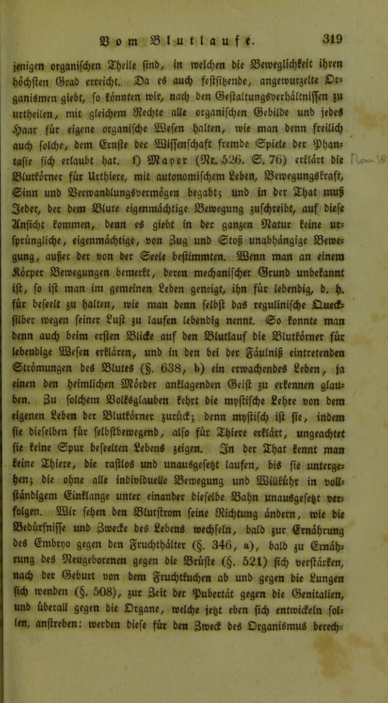 jenigen organifdjen Steile finb, in wetten bie 33ewegltd)feit if)ren hofften ©rab erreicht. Sa eg auch fefift^enbe, angewurzelte £>cs ganigmen giebt, fo fonnten wir, nach ben ©ejialtunggöechdltnijfen ju urteilen, mit gleichem 9?ed)te alle organifdjen ©ebilbe unb jcbed .Spaat: füc eigene organifche 2Befen halten, wie man benn freilich aud? fold)e, bem ©cnjle bec 2Biffenfd?rtft frembe «Spiele bec ^>f>an= tafte ftd^ erlaubt hat. f) SJiapec (Nr. 526. <S. 76) erklärt bie 33lutfdrnec für Ucttjiere, mit nutonomifdjem Ceben, 33ewegunggfraft, «Sinn unb 33ecwanblunggoermogen begabt; unb in bec $£i)at muf Seber, bec bem 33lute eigenmächtige Bewegung jufdjreibt, auf biefe 2fnfid)t fommen, benn eg giebt in bec ganzen Statue feine ur: fpcünglid)e, eigenmad)tige, oon Sug unb «Stojj unabhängige 33ewe; gung, aujjec bec oon bec «Seele beftimmten. SOBenn man an einem Äorpec 33ewegungen bemerft, becen mechanifchec ©runb unbefannt ift, fo ift man im gemeinen Seben geneigt, ihn füc lebenbig, b. h- füc befeelt zu halten, wie man benn felbfl bag cegulinifche Sluecfs filbec wegen feiner £ujt zu laufen lebenbig nennt. «So fonnte man benn auch beim erjten S3licfe auf ben 33lutlauf bie SSlutfdrnec füc lebenbige SEBefen erfldcen, unb in ben bei bec $dulnijj eintcetenben ©tcomungen beg SSluteg (§. 638, b) ein erwad)enbeg 2eben, ja einen ben heimlichen SEttdrbec anflagenben ©eifi ju eefennen glau: ben. 3u folgern 83olfgglauben fehet bie mpflifchc £ef>ce oon bem eigenen 2eben bec SSlutfbrnec jucucE; benn mpftifd) ift fie, inbem fie biefelben füc felbftbewegenb, alfo füc &hiece ecfldct, ungeachtet fie feine «Sput befeelten 2ebeng jeigen. 3n bec Shat fennt man feine £f)iere, bie caftloS unb unauggefefct laufen, big fie unteeges hen; bie ol;ne alle inbioibuelle Bewegung unb SEBillfühc in t>oll= fianbigem ©inflange untec einanbec biefelbe 33ahn unauggefefct oer: folgen. SDBic fehen ben 23lutftcom feine Dichtung dnbecn, wie bie S3ebücfniffe unb Swecfe beg Sebeng wechfeln, halb guc ©rndhrung beg ©mbepo gegen ben gruchthaltec (§. 346, a), halb $u ©endf): tung beg Neugeborenen gegen bie Söcüfte (§. 521) (ich oeeftdrfen, nach bec ©ebuct oon bem Scudjtfuchen ab unb gegen bie £ungen fich wenben (§. 508), juc Seit bec ^ubeetdt gegen bie ©enitalien, unb überall gegen bie £)cgane, welche jefct eben fich entwicfeln fok len, anfireben: weeben biefe füc ben Swecf beg Dcganigmug bered):