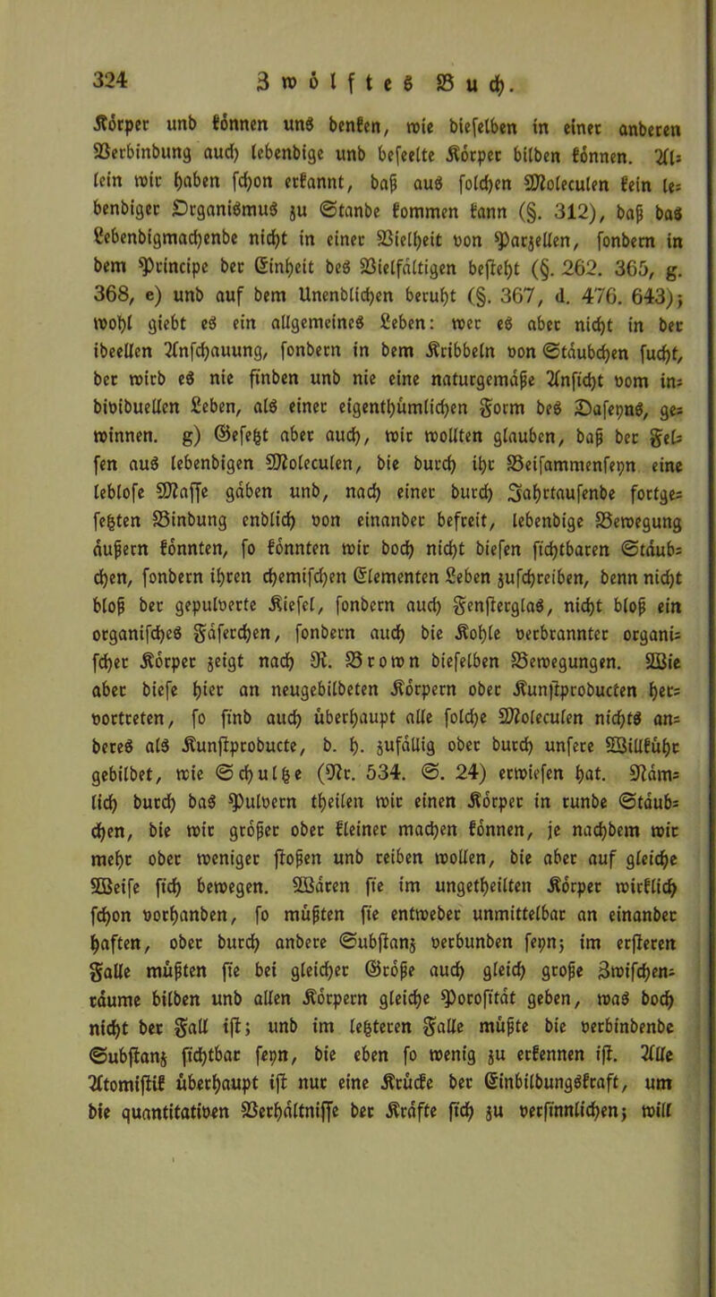 j?6rpec unb tonnen uns benfen, wie biefctben in einer anberen Sßerbinbung aud) lebenbige unb befeette Äorpet bitben tonnen. (ein wir haben fd)on erfannt, baß aus fo(d)en SDZoleculen fein ie= benbiger Organismus ju ©tanbe fommen tann (§. 312), baß bas ßebenbigmadjenbe nicht in einer S3iell)eit non ^arjellen, fonbem in bem principe ber Einheit beS Vielfältigen befielt (§. 262. 365, g. 368, e) unb auf bem Unenblidjen beruht (§. 367, d. 476. 643) j wohl giebt eS ein allgemeines fieben: wer es aber nid)t in ber ibeellen 2fnfd)auung, fonbem in bem Äcibbeln oon ©täubdjen fud)(, ber wirb eS nie finben unb nie eine naturgemäße Zlnfidjt oom in* bioibuellen Seben, als einet eigentümlichen gorm beS SafepnS, ge; Winnen, g) ©efe|t aber aud), wir woKten glauben, baß ber gek fen auS lebenbigen SOZoleculen, bie burd) ihr Veifammenfepn eine leblofe SJlaffe gäben unb, nad) einer burd) ^afjctaufenbe fortge; festen 25inbung cnblid) oon einanbet befreit, lebenbige Bewegung äußern tonnten, fo tonnten wir bod) nic^t biefen fid)tbaren ©taub: d)en, fonbem ihren djemifc^en Elementen Sehen jufdjreiben, benn nidjt bloß ber gepulverte Äiefel, fonbem aud) genßerglaS, nicht bloß ein organifcfyeS gäferchen, fonbem aud) bie Äofjle oerbranntet organi; fdjer Äorper geigt nach 9i. 25rown biefelben 25ewegungen. 2Bie aber biefe l)iet an neugebilbeten Körpern ober Äunftprobucten bet; oortreten, fo ftnb auch überhaupt alle fold)e Sftoleculen nichts an; bereS als Äunftprobucte, b. !)• jufdllig ober burd) unfere 23illful)c gebilbet, wie ©cfjul^e (9Zt. 534. ©. 24) erwiefen bat. 9Zäm; lieb bureb baS spuloetn tbeilen wir einen Körper in tunbe ©taub; d)en, bie wir großer ober fleiner mad)en tonnen, je nadjbem wir mehr ober weniger ftoßen unb reiben wollen, bie aber auf gleidje SOßeife ft'd) bewegen. 2Bären fte im ungeteilten Äorper wieflieb febon oorbanben, fo mußten fte entweber unmittelbar an einanbec haften, ober bureb anbete ©ubflanj oerbunben fepnj im erfleren gälte müßten fte bei gleicher ©roße auch gleich große 3wifd)en; räume bilben unb alten Äorpem gleiche )Porofttät geben, waS bod) nid)t bet galt tjl; unb im leiteten gälte müßte bie oerbinbenbe ©ubfianj fid)tbar fepn, bie eben fo wenig ju ertennen ift. Zille Zftomiftif überhaupt tjt nur eine Ärücfe ber GrinbilbungSfraft, um bie quantitatioen Verhältnis ber Äräffe ft'ch ju oerfinnticbenj will