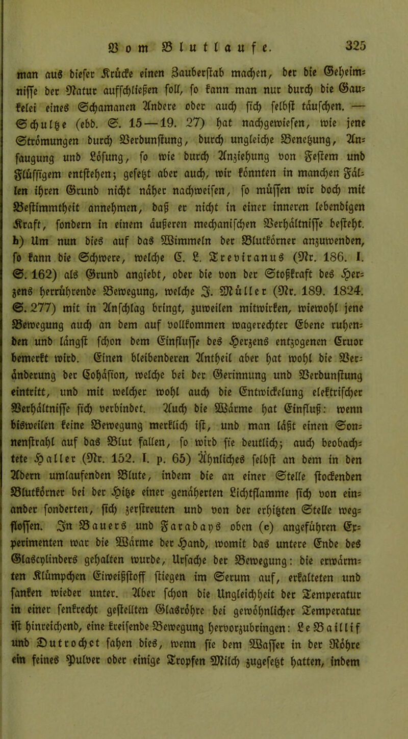 man au« biefec 5?cucfe einen 3aubecf!ab machen, bec bte ©ebeim; niffc bec fftatuc auffdjlfejlen foU, fo fann man nuc buedj bte ©au* feiet eine« ©d)amancn 2lnbece ober aud) ftef? felbfl tauften. — ©djul&e (ebb. ©. 15 —19. 27) i)at naebgetriefen, trie jene ©tedmungen bued) Sßecbunfiung, bued) ungleiche S3ene&ung, Xtu faugung unb Sofung, fo wie buedj ^njiebung ron gejfem unb glüfftgem entfielen; gefegt abec aud), tric fonnten in manchen gal- len if)cen ©cunb nid)t rtdfjec nad)treifen, fo muffen tric bodj mit Jöefiimmtbeit annebmen, bafj ec nicfyt in cinec innecen lebcnbigen Äcaft, fonbecn in einem dufecen med)anifd)en 95eci)ditniffe befielt, h) Um nun bie« auf ba« SBimmeln bec S3lutfocnec anjutrenben, fo fann bie ©d)trece, meiere ©. 2. SScericanu« (9?c. 186. I. ©. 162) al« ©cunb angiebt, obec bie ron bec ©tofjfcaft be« dpec= jen« f)eccüt)cenbe SSetregung, treidle S- Sftüllec (Cftc. 189. 1824. ©.277) mit in 2lnfdjlag bringt, jutreilen mittrirfen, trietrobl jene 35etregung aud) an bem auf rollfommen tragececbtec ©bene rudern ben unb Idngfl fd)on bem ©influjfe be« ^peejen« entjogenen ©euoe bemeeft trieb, ©inen bteibenbecen 2fntf)ei( abec l)at trobl bie 23er- dnbecung bec ©obdfton, treld)e bei bec ©ecinnung unb SSecbunflung einteitt, unb mit treldjec trobl aud) bie ©nttricfelung eieftcifcbec SSecbditnijJe ftd) rerbinbet. 2fudj bie SOßdcme bat ©influf: trenn bi«treilen feine S5etregung mecfltd) ifl, unb man idft einen ©om nenftcabt auf ba« 33lut falten, fo trieb fte beutlicb) aud) beobafy tete ipallec (^Jir. 152. I. p. 65) 2if>nitd)cö felbjl an bem in ben 2fbecn umlaufenben SSlute, inbem bie an einec ©teile ftoefenben 33lutfocnec bei bec .ipi&e einec gendbeeten 2id)tflamme ftcb »on ein; anbec fonbecten, ftd) geeftreuten unb ron bec ecbi&ten ©teile treg= fioffen. Sn SSauec« unb gacabap« oben (c) angefubren ©p= pecimenten trac bie Sßdcrne bec jpanb, tromit ba« untece ©nbe be« ©la«cplinbec« gebalten truebe, Ucfadje bec SSetregung: bie ectrdcm= ten 5Uumpd)en ©itreifjfioff fliegen im ©ecum auf, ecfalteten unb fanfen triebec untec. Tiber fd)on bie Ungleid)beit bec Sempecatuc in einec fenfeedbt gesellten ©la«rdbce bei getrobnlicbec Sempecatuc ifl bincetcbenb, eine feeifenbe S5etregung becrocjubcingcn: 2e 25 a 1111 f unb Sutcodfjct faben bie«, trenn fte bem 5Baffec in bec Oiobce ein feine« ^ulrec obec einige Scopfen SRildj jugefe&t batten, inbem