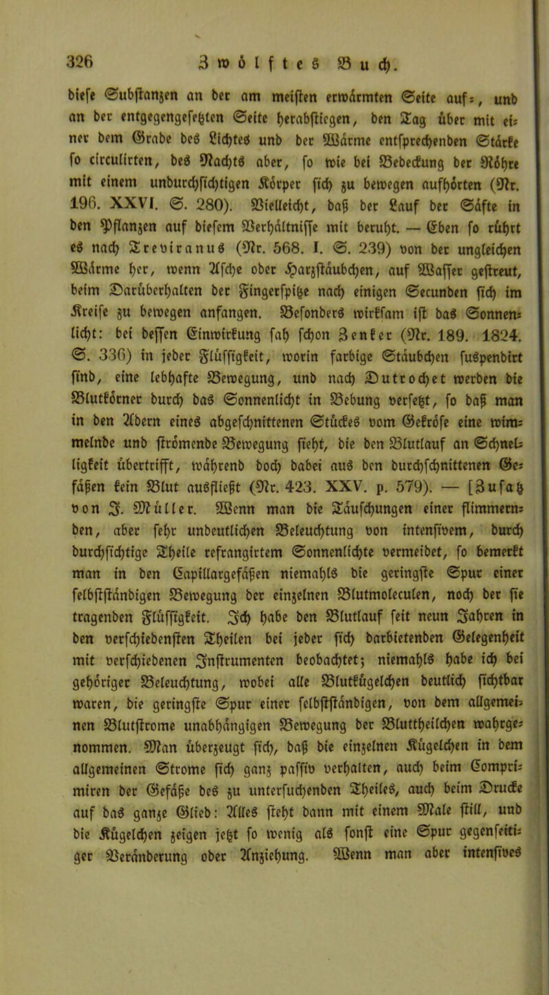 biefe ©ubjtanjen an ber am meiften erwärmten ©eite auf=, unb an ber entgegengefefcten ©eite ^erabfltcgen, ben 2ag über mit ei; nev bem ©rabe beö Sichtet) unb bet SBdrme entfprechenben ©tdrfe fo circulirten, bed 9hd)t$ aber, fo wie bei Bebecfung ber Stiere mit einem unburd)ftd)tigen Ädrpet ftd) ju bewegen aufhorten (9h. 196. XXVI. ©. 280). Bielleid)t, bafj ber ßauf bet ©dfte in ben ^Pflanjen auf biefem Berbdltniffe mit beruht. — ©ben fo cüf)ct e8 nad) SreviranuS (9h. 568. I. ©. 239) non bet ungleichen SBdrme h^/ wenn 2ffd)e ober Jparjjldubchen, auf 5ßaffet gefheut, beim 25arüberf)alten ber gingetfpi&e nad) einigen ©ecunben ftd) im Greife ju bewegen anfangen. BefonberS wirffam ifl ba$ ©onnen* lid)t: bei beffen ©inwltfung faf) fcfjon Senf er (9h. 189. 1824. ©. 336) in jebet glüfftgfeit, worin farbige ©taubdjen fuSpenbirt ftnb, eine lebhafte Bewegung, unb nad) £)utrod)et werben bie Blutfdrner burd) baS ©onneniidjt in Bebung verfemt, fo bafj man in ben 2fbern eines abgefdjnittenen ©tücfeS vom ©efrofe eine wim: melnbe unb fhdmenbe Bewegung ftef)t, bie ben Blutlauf an ©djneU tigfeit übertrifft, wai)renb bod) babei auS ben burd)fd)nittenen ®e; fafjen fein Blut auSfliefjt (9h. 423. XXV. p. 579). — [3ufa& von S- 5)1 ü Iler. 2Benn man bie SEdufchungen einet flimmetm ben, aber fef)t undeutlichen Beleuchtung von intenftvem, burd) burd)ftcf)tige Sheile refrangirtem ©onnenlichte vermeidet, fo bemerft man in ben Gapillargefafjen niemals bie getingfle ©pur einer felbflflanbigen Bewegung bet einjetnen Blutmoleculen, nod) ber fte tragenben glüfftgfeit. 3fd) hrt^ ben Blutlauf feit neun Sfabcen in ben oerfdjiebenften Steilen bei jeber ftd) barbietenben ©elegenhett mit vetfd)iebenen Smfhumenten beobachtet; niemals h^be id) bei gehöriger Beleuchtung, wobei alle Blut?ügeld)en beutlich ftd)tbar waren, bie geringfte ©pur einet felbflfldnbigen, von bem allgemein nen Blutfhome unabhängigen Bewegung ber Bluttheild)en wahrge; nommen. 9ftan überjeugt ftd), bafj bie einjelnen Äügeld)en in bem allgemeinen ©trome ftd) ganj paffto verhalten, aud) beim ©omptü miren ber ©efdfje beS ju unterfud)enben SheileS, auch beim Srucfe auf baS ganje ©lieb: 2HleS fleht bann mit einem 9)?ate flill, unb bie Äügeldjen geigen je|t fo wenig als fonfl eine ©pur gegenfeitü ger Berdttberung ober 2fnjief)ung. 9Benn man aber intenftöeS