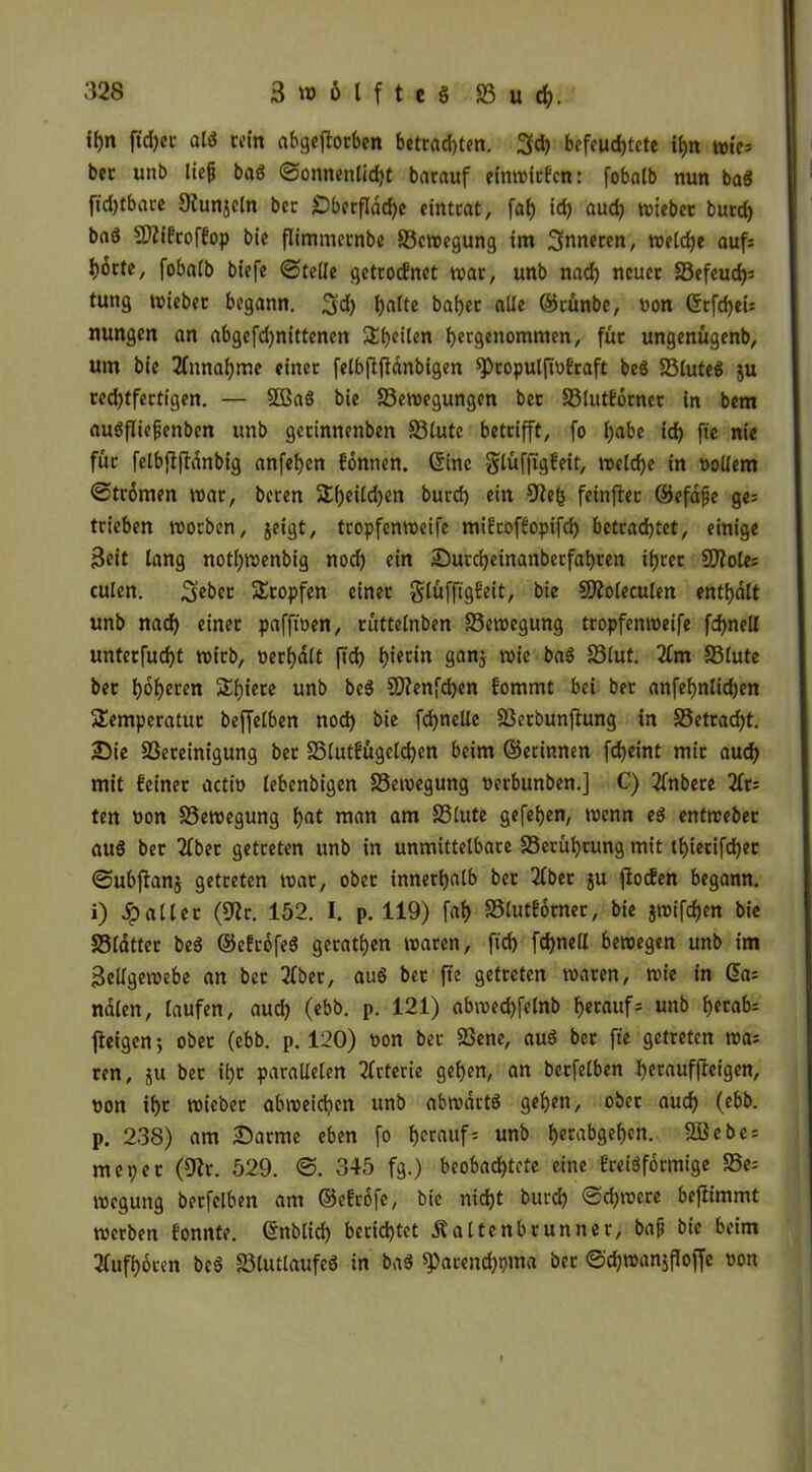 tf)n ftdjec al* «in abgeftorben betrauten. 3$ befeuchtete ihn wie* bet: unb lieft baö Sonnenlicht barauf einwiefen: fobntb nun ba8 fichtbare Dfunjcln bec £)berfldd)e eintrat, fat) id) aud) toicbec burd) baä Sfifcoffop bie flimmernbe S3cwegung im inneren, weiche auf; horte, fobetib biefe Stelle getrocEnet war, unb nach neuer S3cfeuch= tung wieber begann. 3d) ha^c baijcc alle ©rünbe, non ©rfdjeU nungen an abgefd)nittenen ^heilen hergenommen, für ungenügenb, um bie Zunahme einer felbftftanbigen ^»ropuiftnfraft be$ 23lute$ ju red)tfertigen. — SÖBaö bie S3ewegungcn bet S3lutf6rner in bem auöfliefjenben unb gerinnenben S3lute betrifft, fo h®be id) fte nie für felbjfjfdnbig anfehen fonnen. ©ine glüfftgfeit, welche in Dollem Strömen war, beren $£()eild)en burch ein 9fe(5 feinjlec ©efafje ge= trieben worben, jeigt, tropfenweife miftoffopifd) betrachtet, einige Seit lang notl)Wenbig noch ein Sutcheinanberfahren ihrer S02olc= culen. 3eber Stopfen einer glüfftgEeit, bie SJioleculen enthalt unb nad) einer pafftnen, rüttelnben 23ewegung tropfenweife fchnell unterfucht wirb, Derhdlt ftd) hi^in gan$ 33luf. 33lute bec höheren Shiere unb be$ SDfenfchen fommt bei ber anfehnlid)en Semperatuc beffelben noch bie fchnellc SBetbunfhmg in S3etrad)t. Sie ^Bereinigung bec SSlutfügetd)en beim ©erinnen fdjeint mir aud) mit feiner actio lebenbigen SSewegung Derbunben.] C) flnbere 2lr= ten Don SSewegung h<it man am S3lute gefehen, wenn e$ entweber aug ber 2lbet getreten unb in unmittelbare S3etüf)rung mit thiecifd)er Subftanj getreten war, ober innerhalb ber flbet ju ffoefeit begann, i) dp alter (9fr. 152. I. p. 119) fat) SStutforner, bie jwifdjen bie S3latter be$ ©efrofeS gecathen waren, ftd) fdjnell bewegen unb im Seilgewebe an ber 2lber, au$ bec fte getreten waren, wie in ©a= ndlen, laufen, aud) (ebb. p. 121) abwechfelnb Ejecaufr* unb fytab: fleigen *, ober (ebb. p. 120) Don bec 23ene, au3 ber fte getreten wa= ren, ju ber ihr parallelen Arterie gehen, an bcrfelben h^auffteigen, Don ihr wieber abweidjen unb abwdrtö gehen, ober auch (c&&. p. 238) am Satme eben fo h^nuf; unb begehen. SBebe = me per (9fr. 529. S. 345 fg.) beobachtete eine frciSformige 23e= wegung berfelben am ©efrofe, bie nicht burd) Sd)were befiimmt werben fonnte. ©nblid) berichtet Äaltenbrunner, bafj bie beim Sfufhoven bcß fölutlaufeö in baß ^acendjpma ber Sdjwanjfloffe oon