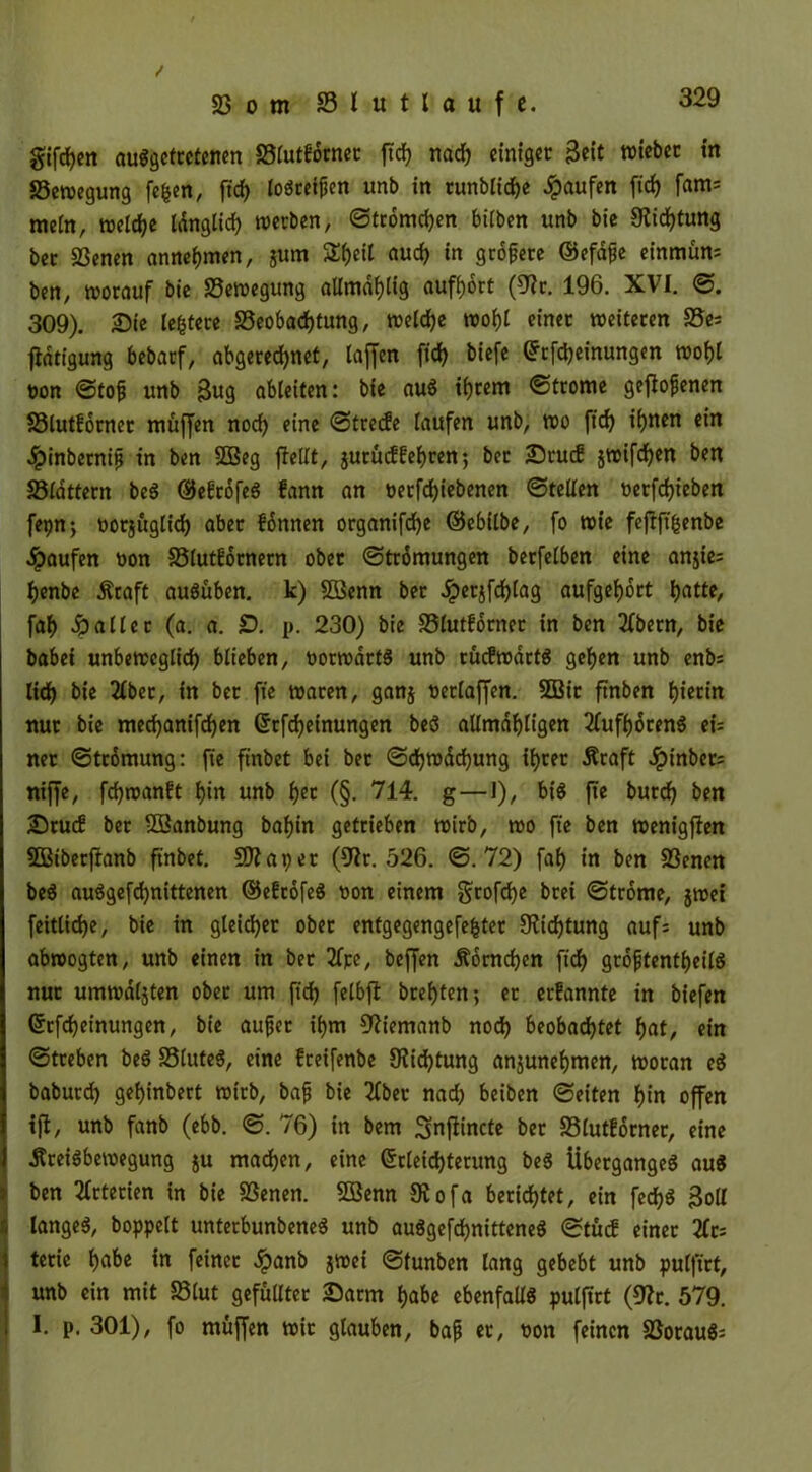 giften auggetretenen Blutforner ftd) nad) etntgee Beit wieber in Bewegung fc^en, fid) logretfien unb in runbliche Raufen fid) fam= mein, treibe tdngtid? werben, ©tromchen bilben unb bie Stiftung bec Benen annehmen, jum Si)eit auch in größte ©efafe einmün: ben, worauf bie Bewegung aUmaijtig aufhort (9Jr. 196. XVI. ©. 309). £>ie ledere Beobachtung, welche wohl einer weiteren Be* fldtigung bebarf, abgerechnet, taffen fich biefe Erfcheinungen wohl ton ©tofj unb Bug ableiten: bie aug ihrem ©trome geflogenen Blutforner muffen noch eine ©trede laufen unb, wo ftd) ihnen ein ^inberntfi in ben 2Beg flellt, jutueffehren; bet £)rucf jwifchen ben Blattern beg öJegrofeö fann an t>erfd)iebenen ©teilen oerfdjieben fepn; oorjuglich über fönnen organifche ©ebilbe, fo wie feflft'fcenbe Raufen oon Blutfornern ober ©trömungen berfelben eine anjie: henbe Äraft augüben. k) SBenn bet Jperjfchtag aufgehort hntte, fah fallet (a. a. £). p. 230) bie Blutforner in ben 2fbetn, bie babei unbeweglich blieben, oorwdrfg unb rucfwdrtg gehen unb enb: lieh bie 2lber, in ber fie waren, ganj oetlaffen. 5Bir ftnben I)tectn nur bie mechanifchen Erfdjeinungen beg altmahligen 2(ufhdreng eU ner ©trdmung: fte finbet bei bet ©d)wdd)ung ihrer Äraft Jpinbet: niffe, fchwanft hin unb tyi (§. 714. g—1), big fte burch ben 23rucf ber -Banbung bafjin getrieben wirb, wo fte ben wenigffen Sßtberffanb finbet. Biapet (9tr. 526. ©.72) fah in ben Bcncn beö auggefd)nittenen ©efrofeg oon einem gtofehe brei ©trome, jwet feitliche, bie in gleicher ober entgegengefefcter Dichtung auf: unb abwogten, unb einen in bet 2fpe, beffen Äornchen ftd) grojjfentheilg nur umwdljten ober um fid) felbft brehten; er erfannte in biefen Erfd)einungen, bie aufjet ihm 92iemanb nod) beobachtet hat, ein ©treben beg Bluteg, eine freifenbe 9?id)tung ansunehmen, woran eg baburd) gehinbert wirb, bafj bie 21bet* nad) beiben ©eiten hin offen ift, unb fanb (ebb. ©. 76) in bem Smffincte bet Blutforner, eine ^reigbewegung ju machen, eine Erleichterung beg Übergangeg aug ben Arterien in bie Benen. SBenn Siofa berichtet, ein fechg Boll langeg, boppett unterbunbeneg unb auggefdjnitteneg ©tücf einer 2fr: terie habe in feinet £anb jwei ©tunben lang gebebt unb pulfirt, unb ein mit Blut gefüllter £)arm habe ebenfalfg pulftrt (32r. 579. I. p. 301), fo muffen wir glauben, bafj er, oon feinen Boraug=