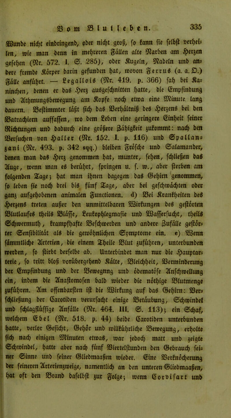 Sßßunbe nicht einbringenb, ober ntcf>t grop, fo fann ft'c fclbfl berbeis len, rote man benn in mehreren galten alte Farben am #erjen gefefjen (9?c. 572. 1. ©. 285), ober Äugeln, fabeln unb am bere frernbe Äorper batin gefunben bat, roooott gercuS (a. a. £).) gdlle anfüfjrt. — ßegallotS (SJlr. 419. p. 366) fab bet Äa= nineben, benen ec baö £erj audgefebnitten batte, bie ©mpftnbung unb 2(tbmungöberoegung am Äopfe noch etma eine Minute lang bauern. SSeffimmtec lapt ftcf> ba$ 23erbdltnip bess Jperjen^ bei ben 33atcad)iem auffaffen, rco bem £eben eine geringere ©inbeit feiner Slidjtungen unb babuedb eine gropece 3dt)*9fctt jufommt: nach ben SSecfucben oon fallet (9?r. 152. I. p. 116) unb @p all ans jani (9ic. 493. p. 342 sqq.) bleiben grofebe unb ©alamanber, benen man ba$ dperj genommen bat, munter, feben, fcbliepen ba$ 2(uge, wenn man eö beruhet, fpringen u. f. w., aber fierben am folgenben Sage; bat man ihnen bagegen ba$ ©ebirn genommen, fo leben fie noch brei bi$ fünf Sage, aber bei gefebrodebten ober ganj aufgehobenen animalen gunctionen. d) 25ei Äranfbeiten be$ JperjenS treten auper ben unmittelbaren SBitfungen be$ gehörten 23lutlaufc$ tbeilS SSldffe, ßeufopblegmafte unb SBaffecfudbt, tbeilä ©ebroermutb, frampfbafte SSefcbroecben unb anbere äufdlle geftdrs ter ©enftbilitdt al$ bie gewöhnlichen ©pmptome ein. e) 2Benn fdmmtliche Arterien, bie einem Sbeile S3lut jufübren, unterbunben roetben, fo fiirbt berfelbe ab. Untecbinbet man nur bie Jpauptar= tetie, fo tritt blop üorübergebenb Ädlte, 23leicbbett, SSerminberung bec ©mpftnbung unb bec 23ewegnng unb obematdfe tfnfcbreellung ein, inbem bie 2(najlomofen halb wieber bie notbige SSlutmenge jufübren. 3Cm offenbarten ift bie 2Bir£ung auf ba$ ©ebirn: S3ers fcbliepung bec ©acotiben oerurfadbt einige SSetdubung, ©cbminbel unb fchlagflüfftge Unfälle (9ir. 464. UI. ©. 113)5 «*n ©ebaf, 1 meinem ©bei (9fr:. 518. p. 44) beibe ©acotiben unterbunben batte, oeclot ©eftebt, ©ebdr unb roiUfuljrlidje SSetoegung, erholte ficb nach einigen Minuten etwa«, mar jeboeb matt unb geigte ©cbminbel, halte aber nach fünf SSierteljtunben ben ©ebeaueb fei= ner ©inne unb feiner ©liebmaapen roieber. ©ine 23et£nocberung bec feineren tfrterienjnmge, namentlich an ben unteren ©liebmaapen, bat oft ben S3tanb bafelbft juc golge; wenn ©or&ifart unb