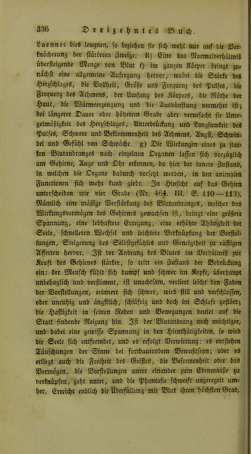 ßacnitcc bied leugnen, fo begehen fte ftd) n>ot)l nur auf bie 23er= fnöcherung ber fidccccen Broetge. B) (Sine bad SRormatoethältnif überfleigenbe SWenge üon SBlut f) im ganjen Äörper bringt jus ndd)fl eine allgemeine Aufregung Ijeroor, roobei bie Starfe bed £erjfd)laged, bie 33olll;eit, ©röße unb grequenj bed ^ulfed, bie grequenj bed 3ftf)men3, ber Umfang bed Äörperd, bie 9Zotf)e ber £aut, bie SOBärmeerjeugung unb bie 2ludbünfhtng vermehrt ijlj bei längerer Dauer ober I>öt)cccm ©rabe aber verurfacf)t fte Unrei gelmaßigfeit bed £erjfd)laged, Unterbrüdung unb Sangfomfeit bed spulfed, ©dimere unb S3e?lommenf)eit bed 2lthmend, 2fngfl, ©d)n>in= bei unb ©efuf)l von Schwäche. g) Die SOSirüungen etned ju flar= Ben SSlutanbranged nach einzelnen Organen laffen ftd) vorjüglid) am ©ef)irne, 2fuge unb £)i)r ernennen, ba hier ber innere fäujianb, in »eichen bie Scgane baburd) verfemt »erben, in ben animalen gunettonen fid) mehr funb giebt. Sn £infid)t auf bad ©eljirn unterfdjeiben mit vier ©rabe (S'Zr. 464. III. ©. 110 —113). üftämlid) eine mäßige fßerflärBung bed 33(utanbranged, »eichet bad SBirBungdvetmögen bed ©ehirned gemaebfen ift, bringt eine größere Spannung, eine lebhaftere Gfrregung, eine erhöhte ShdtigBeit ber ©eele, fdjnelleren SBechfel unb leichtere 23erBnüpfung ber 23orjle6 lungen, Steigerung bed Selbjlgefüf)lcd unb ©eneigtheit ju rüffigen Effecten hervor. Sfi ber 2fnbrang bed SSluted im SSerhdltmß jur .Kraft bed ©ehirned ftarfer, fo tritt ein Suflanb ber SSebrüdmtg ein: bec Sftenfd) fühlt ftd) bumpf unb fd)»er im .Kopfe, überhaupt unbehaglich unb verftimmt, ijf unachtfam, verliert leicht ben gaben ber S3otjfellungen, erinnert fid) fch»er, »irb flill unb verfcfloffen, ober unruhig unb ängfflid), fd)läfrig unb hoch im Schlafe geftört; bie 4?<ffiigfeit in feinen Sieben unb 33e»egungen beutet auf bie Statt finbenbe Sfeijung hin. Sß ber 33lutanbrang nod) mastiger, unb babei eine getviffe Spannung in ben JpirnthdtigBeiten, fo »irb bie Seele ftd) entfrembet, unb ed erfolgt 23er»ttrung: ed entfiehen Sdufdjungen ber Sinne bei fortbauernbem S3emußtfepn; ober ed erliegt aud) bie greiheit bed ©eijfed, bte S3efonnenf)ett ober bad Vermögen, bie SSorjfellungen unter einanbet jum Sbenmaaße ju verfnüpfen, geht unter, unb bte §)hanta|te fch»eift ungeregelt um= her. Erreicht enblich bie Überfüllung mit SSlut ihren f)6tf)fiert ©rab,