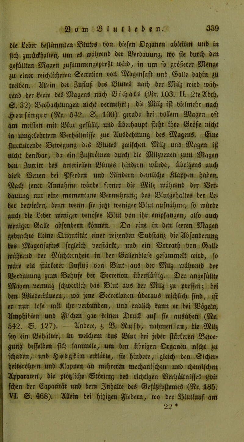öie Sehn beftimmten Vlutcg von biefen jDcganen abletten unb in ft'd) gucütffjarten, um eg mdhrenb bet Verbauung, mo fie butch ben gefüllten Ntagen gufammengeprefjt mirb, in um fo größter SDienge gu einet reichlicheren ©ecretion »on Ntagenfaft unb ©alle baf>in gu tteiben. Allein bet jjuflufj beg Vluteg nach bet Niilg wirb tenb bet ßeere beg Niageng nad) 23id)atg (Nr. 103. II. 2te2lbth. <3. 32) ^Beobachtungen nicht oermehrt; bie SWilg ifi oielmeht nach 4peufinget (Nr. 542. ©. 130) getabe bei oollern Stagen oft am meinen mit Vlut gefüllt, unb überhaupt fleht ihre ©cöfie nicht in umgekehrtem VerhdltnifTe gut 2lugbehnung beg Niageng. ©ine fluctuitenbe Vetoegung beg 23lutcg jroifdjen Ntilg unb NZagen ifi nicht benkbar, ba ein äufirömen burd) bie Niiljoenen gum Stagen ben 3utritt beg artetiellen 23tuteg h'n^ecn mürbe, übrigeng auch biefe Venen bei ^Pfecbcn unb Ninbern beutlid)e Etappen h«^n. Nach jener Annahme mürbe fernet bie Niilg mdhrenb bet Ven bauung nur eine momentane Vermehrung beg Vlutgehalteg bet 2nt bet bewirken, benn menn fte jefct meniget Vlut aufnahme, fo mürbe auch bie Cebet meniget oenöfeg Vlut oon ihr empfangen, alfo auch roeniget ©alle abfonbetn können. Sa eine in ben leeren Stagen gebrachte kleine Quantität einer reijenben ©ubfiang bie 2lbfonbecung beg Niagenfafteg fogleich oerftarkt, unb ein Vorrath oon ©alle mdhrenb bet Nüchternheit in bet ©allenblafe gefammett mirb, fo mdre ein flackeret äuflufj non Vlut aug bet *Nilj mdhtenb bet Verbauung jum Vefjufe bet ©ecretion überflüffig. Set angefüllte fragen oermag fd)metlich bag Vlut aug bet Sttilj ju preffen; bei ben Söieberkauetn, mo jene ©ecretionen übetaug reichlich ftnb, ifi et nur lofe mit ihr oetbunben, unb enblidj kann et bei Vögeln, Amphibien unb giften gat keinen Stuck auf fte augüben (Nr. 542. @. 127). — 2lnbere, j. V. Nufh, nahmen an, bie SÄilj fep ein Vehdltet, in welchem bag S3lut bei jebet flackeren Seme; gung beffelben [ich fammele, um ben übrigen £)rganen nicht ju [«haben, unb ipobgkin etkldtte, fie f>tnbetrc, gleich ben ©idjet* heitgtöhren unb Älappen an mehreren mechanifd)en unb d)emifcben Apparaten, bie plö|lid)e ©törung beg richtigen Verhöltniffeg grnis fchen bet Gapacitüt unb bem Inhalte beg ©efdfjfpfiemeg (Nr. 185. VI. <3. 468). Allein bei k)tgigen fiebern, mo bet Vlutlauf am 99 *