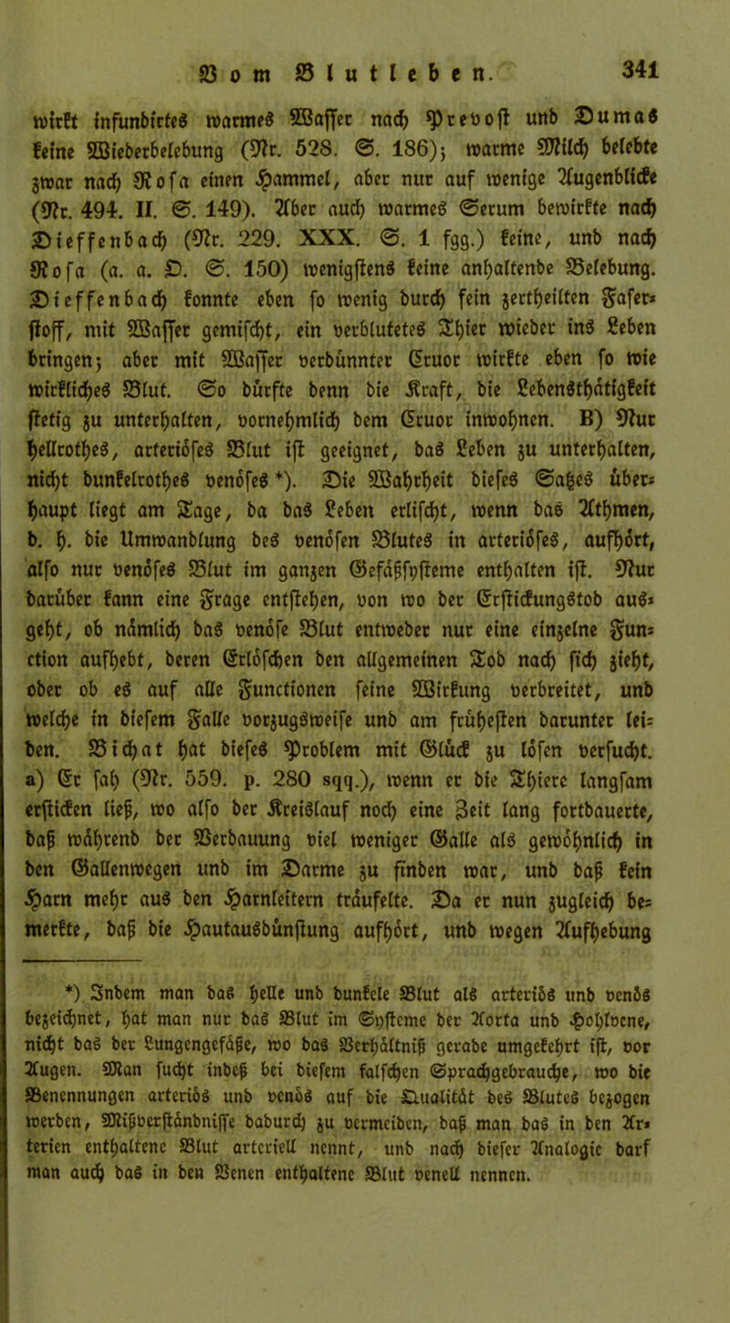 wirft infimbtcfeö warmes SBaffcc nach sprevojt unb Suma« feine SBieberbelebitng (9?r. 528. ©. 186); »arme -$?ilcb belebte jwar nad) SR o fa einen Rammet, aber nur auf wenige 2fugenblicfe (*Rt. 494. II. ©. 149). 2fber aud) warmes ©etum bewirfte nad) Sieffcnbad) (9?r. 229. XXX. ©. 1 fgg.) feine, unb nach S?ofa (a. a. £). ©. 150) wenigfienä feine anbaltenbe SSelebung. Sieffenbacb fonnte eben fo wenig burcf) fein jertbeilten $af«* floff, niit SBaffer gemifcbt, ein verblutetes £biec wiebec in6 Seben bringen; aber mit 3ßaffet vetbünntet ßruor wirfte eben fo wie wirfiidbeä 83lut. ©o burfte benn bie 5?raft, bie Sebenötbdtigfeit ffetig ju unterhalten, vornehmlich bem Gicuot inwobncn. B) 82ur f>edrotf)eö, atferiofeg S3lut ift geeignet, baä Seben ju unterbatten, nicht bunfelrotbeS venofeS*). Sie SBahtheit biefeö ©afceS über: baupt liegt am Stage, ba ba$ Sieben erlifd)t, wenn baö 2(tbmen, b. b- bie Umwanblung bed venofen S3lute$ in arteriofeS, aufhört, alfo nur üenöfeö 83lut im ganzen ©efaffpfteme enthalten ifl. 52ut barüber fann eine grage cntffeben, non wo ber GrrfficfungStob auö> gebt, ob ndmlidb baS venöfe S3lut entwebet nur eine einjelne gum ction aufbebt, beren ©tlöfchen ben allgemeinen Stob nad) ft'dj §iel)t, ober ob eö auf alle Functionen fet-ne 32frgung verbreitet, unb welche in biefem Salle votjugöweife unb am früheren barunter Cei= ben. 33idbat b^ biefeö Problem mit ©lud ju löfen verfugt, a) ©c fab (52r. 559. p. 280 sqq.), wenn et bie Stbierc langfam erliefen lief, wo alfo bet Kreislauf noch eine 3«it lang fortbauerte, baf wabtenb bet 23erbauung viel weniger ©alle al$ gewöhnlich in ben ©allenwegen unb im Satme ju ftnben war, unb baf fein .Spam mehr au$ ben Harnleitern träufelte. Sa et nun jugleid) be^ metfte, baf bie .Spautauäbunjhmg aufbort, unb wegen Aufhebung *) Snbem man baS fytUt unb bunfele SBtut als arteriös unb venös bezeichnet, bat man nur baS SSlut im ©pflcme ber 2forta unb 4wl)locne, nicht baS ber ßungcngefäjje, wo baS S3ert)dttnif gerabe umgekehrt ift, vor 3tugen. ©tan fud)t inbejj bei biefem falfchen ©pradjgebraucbe, wo bie SSencnnungen arteriös unb venös auf bie Slualität beS SSlutcS bcjogen werben, ©tifverftänbniffe baburd) ju vcrmcibcn, bafj man baS in ben 2tr» terien enthaltene SSlut arteriell nennt, unb nach biefcr Analogie barf man auch baS in ben SSenen enthaltene SSlut venell nennen.