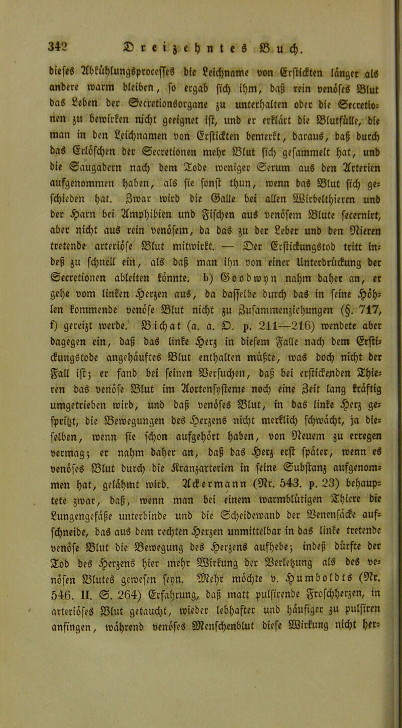 biefcg 2fbEühlung«proceffe« bfc ?eid)nnme von ©rflfcften langet al« anberc warm bleiben, fo ergab ft'd) il)m, baß rein venofe« SSlut ba« Scben ber ©ecretionäorgane ju unterhalten ober bie ©ectetio; nen ju bewirfen nj'djt geeignet ift, unb er erflart bie SSlutfulle, bie man in ben £eid)namen von Grrflicften bemerft, barau«, baß burcf) ba« ©rlöfdjen ber ©ecretionen mehr S5lut ft'd) gefammelt hat, unb bie ©augabern nad) bem Sobe weniger ©erum au« ben Arterien aufgenommen haben, at« fic fonfl thun, wenn ba« SSlut ft'd) ges fdjicben l;at. Broar wirb bie ©alle bet allen SBirbelthieren unb ber Jparn bei Amphibien unb gifd)en au« venofem SSlute fecernirt, aber nidjt au« rein vendfem, ba ba« ju bet Seber unb ben Vieren tretenbe artertofe 23fut mitwirft. — Ser ©efliefungötob tritt ins bei ju fdjnell ein, al« bai man ihn von einer Unterbrücfung ber ©ecretionen ableiten fdnnte. l>) ©oobwpn nahm bähet an, et gel)e vom linfen 4?er$en au«, ba baffetbe burd) ba« in feine dpdh= len fommenbe venofe SSlut nicht ju 3ufammen$iehungen (§. 717, f) gereijt werbe. S5ichat (a. a. £). p. 211—216) wenbete aber bagegen ein, baß ba« linfe ^)erj in biefem gälte nach bem ©rfti: cfung«tobe angehaufte« SSlut enthalten müßte, wa« hoch nicht ber galt ijl; er fanb bei feinen SSerfuchen, bap bei erftiefenben ren ba« venofe SSlut im 2fortenft)fteme noch eine 3eit lang fraftig umgetrieben wirb, unb baß venofe« SSlut, in ba« linfe Jperj ge; fpri&t, bie SSetoegungen be« fperjen« nicht merftid) fd)W>dcf)t, ja bie= fetben, wenn fte fdjon aufgehort hüben, von Dleuem $u erregen vermag5 er nahm bähet an, baß ba« dperj erfl fpater, wenn e« venofe« 58tut burd) bie Äranjarterien in feine ©ubjtanj aufgenonu men hat, gelahmt wirb. 2fcEermann (9?r. 543. p. 23) bef)aup= tete jwat, baß, wenn man bei einem warmblütigen Shteve bie ßungengefdße unterbinbe unb bie ©d)eibewanb ber SSenenfdcfe aufs fchneibe, ba« au« bem rechten Jperjen unmittelbar in ba« linfe tretenbe venofe SSlut bie SScwegung be« Jperjen« aufhebe; inbeß bürfte ber Sob be« dperjen« hier mehr SSirfung ber SSerlefcung at« be« ves nofen SSlute« gewefen fepn. SD?chc modjte v. dpumbolbt« (9?r. 546. II. ©. 264) Erfahrung, baß matt pulftrenbe grofdjherjen, in arteriofe« SSlut getaucht, wieber lebhafter unb häufiger ju pulftren anfingen, wdhrenb venofe« Sftenfchenbtut biefe SBirfung nicht hfrj