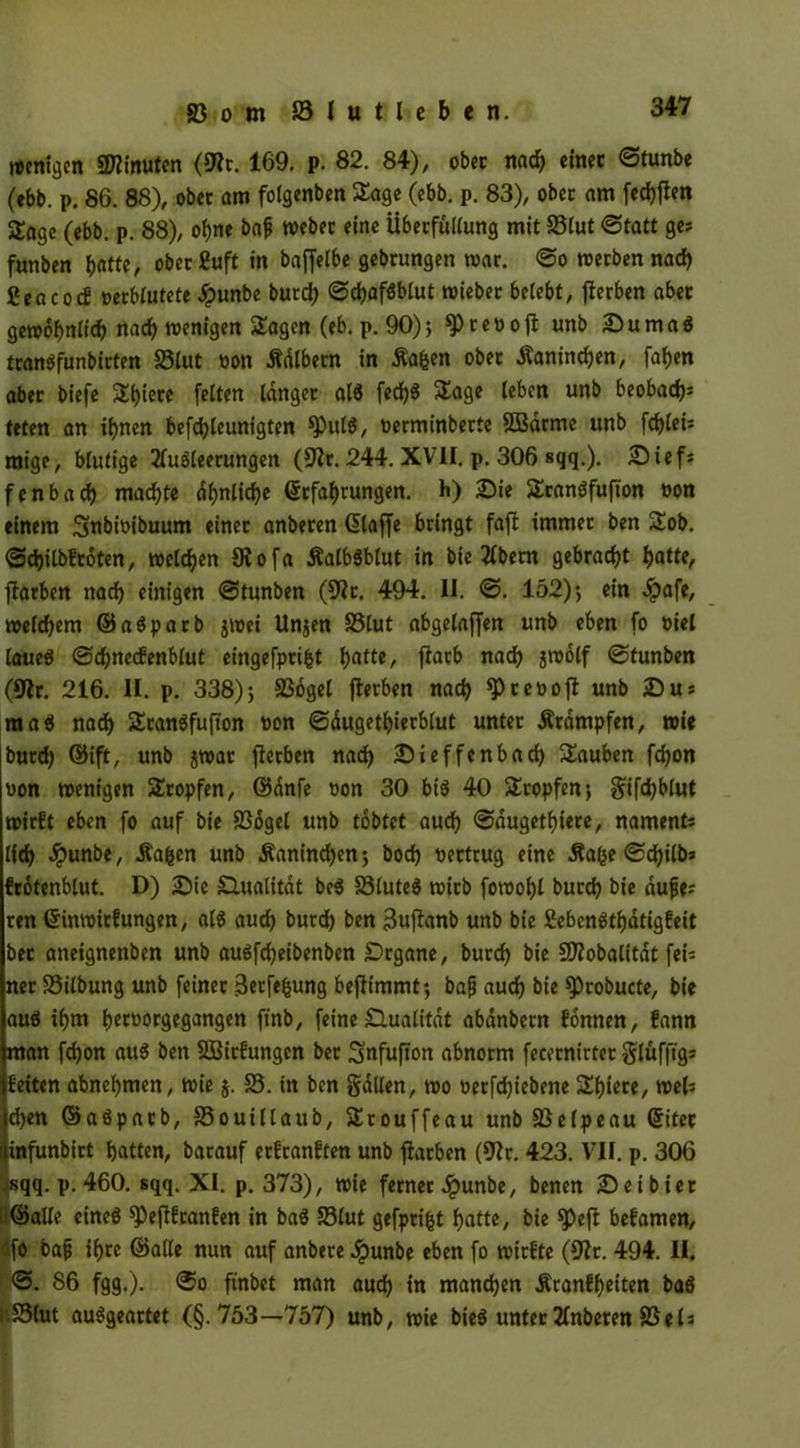 »Citizen Minuten (fRt. 169. p. 82. 84), ob« nach einer ©tunbe (ebb. p. 86. 88), ober am folgenben Sage (ebb. p. 83), ober am fedbften Sage (ebb. p. 88), ohne baf webet eine Übetfullung mit 23lut ©tatt ge? funben batte / oberSuft in bajfetbe gebrungen war. ©o werben nach Ccncocg oerblutete Jpunbe burdb ©cbafSblut wieber belebt, gerben aber gewöhnlich nad) wenigen Sagen (eb. p. 90); ^teoojl unb SumaS tranSfunbirten SSlut oon Ädlbern in Äafcen ober Äanincben, fairen aber biefe Spiere feiten langer als fed^S Sage leben unb beobad)* teten an ihnen befdjleunigten fPulS, oerminberte SBarme unb fd)lei* mige, blutige Ausleerungen (9h. 244. XVII. p. 306 sqq.). Sief* fenbad) machte ähnliche ©rfabrungen. h) Sie SranSfufton »on einem Snbioibuum einer anberen (ütaffe bringt faffc immer ben Sob. ©djilbfroten, welken 5Rofa ÄalbSblut in bie Abern gebracht batte, jtarben nach einigen ©tunben (9h. 494. II. ©. 152)*, ein ^)afe, welchem ©aSparb jwei Unjen SStut abgelaffen unb eben fo oiel laues ©djnecfenblut eingefprifct batte, flarb nad) jwölf ©tunben (9h. 216. II. p. 338); S3ogel flerben nach $ reo oft unb Su* maS nadb SranSfufton non ©dugetbierblut unter Stampfen, wie butd) ©ift, unb jwar fterben nad) Sieffenbad) Sauben fd)on von wenigen Stopfen, ©dnfe oon 30 bis 40 Stopfen; gifd)blut wirft eben fo auf bie SSogel unb tobtet auch ©dugetbiere, nament* lieb -ipunbe, Äa^en unb Kaninchen; bocb nertrug eine -Safee ©d)ilb* frotenblut. D) Sie Qualität beS SSluteS wirb fowobl bureb bie dufe* ren ©inwtrf ungen, als auch bureb ben Bujfanb Unb bie SebcnStbatigfeit bet aneignenben unb auSfd)eibenben Srgane, burd) bie SDhbalitdt fei* ner S3ilbung unb feiner Berfefcung benimmt; bajj auch bie ^Probucte, bie aus ihm betoorgegangen finb, feine Qualität abanbern fonnen, fann man fd)on aus ben SBitfungen ber 3»nfufton abnorm fecetnirter glufftg* feiten abnebmen, wie $. 58. in ben galten, wo oerfdjiebene Spiere, wel* d)en ©aSparb, SSouillaub, Srouffeau unb SSelpeau ©itet infunbirt batten, barauf erfranften unb fiatben (9h. 423. VII. p. 306 sqq. p. 460. sqq. XI. p. 373), wie ferner .ipunbe, benen Seibier -©alle eines ^)efifranfen in baS SSlut gefprifct batte, bie *Pefi befamen, fo baf ihre ©alle nun auf anbere ^punbe eben fo wirfte (9h. 494. II. ©. 86 fgg.). @o ftnbet man aud) in manchen Äranfbeiten baS j'.SSlut auSgeartet (§.753—757) unb, wie bieS unter Anberen SSel*