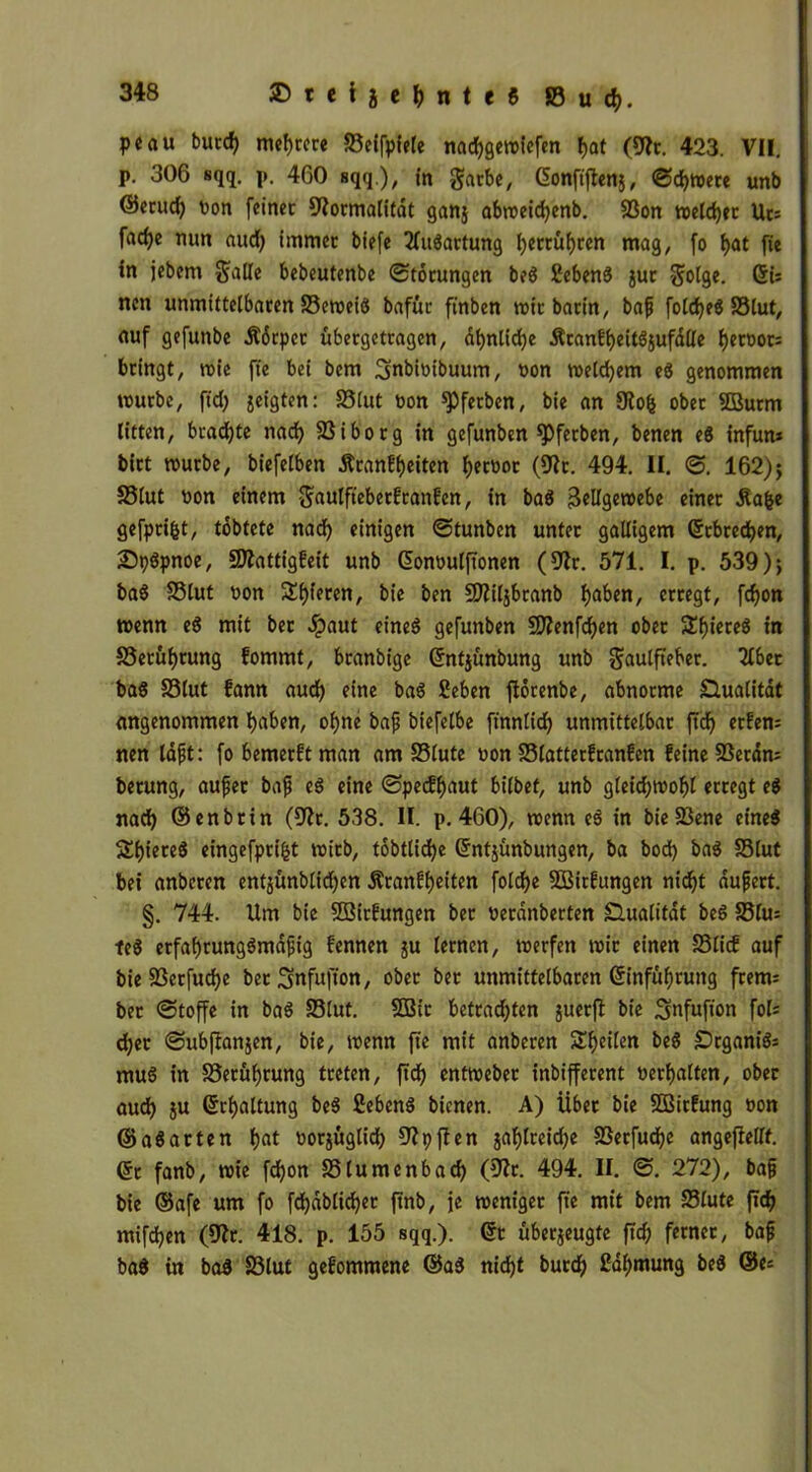 pcau butd) meiere SSeifpiele nadjgemiefen f>at (9fr. 423. VII. p. 306 sqq. p. 460 sqq.), i« garbe, Gonftjtenj, ©djmere unb @cruc^ ton feinet Formalität ganj abmeidjenb. 83on meldet Uts fad)e mm aud) immer biefe Ausartung fyerrüfyren mag, fo t>at fie in jebem $alle bebeutenbe Störungen be$ SebenS jur -golge. ©i: nen unmittelbaren S3etoetö bafür finben mir barin, bajj foldjeS SSlut, auf gefuttbe Udrpcr übergetragen, df>nlid)e Äranf^eitSjufdlle f)eroor= bringt, mie fie bei bem 3nbtoibuum, t>on meinem eö genommen mürbe, ft'd) geigten: fölut tion gerben, bie an Fofc ober 5ßurm litten, braute nad) SSiborg in gefunben *Pfetben, benen eS infun* birt mürbe, biefelben ÄranEf)eiten Terror (Ft. 494. II. ©. 162)$ SSlut Pon einem $aulfieberftanfcn, in ba$ 3ellgemebe einer Äafce gefprifct, tobtete nad) einigen ©tunben unter galligem ©rbrecfyen, Spöpnoe, SFattigfeit unb ©onoulftonen (Fr. 571. I. p. 539); ba$ SSlut uon Spieren, bie ben CFiljbranb fjaben, erregt, fdjon menn eS mit ber #aut eines gefunben SFenfdjen ober Stieres in S3etüf)tung fommt, branbige ©nfjünbung unb $aulfteber. 2lbet baS SSlut Bann aud) eine baS ßeben ftörenbe, abnorme Gualitdt angenommen f>aben, of)ne bajj biefelbe finnlid) unmittelbar ftdf> erfem nen lafit: fo bemerkt man am S3lute non SSlatterfranfen feine SSetdn; berung, aujjer bajj es eine ©peeffjaut bilbef, unb gleidjmoftl erregt e$ nad) ©enbrin (Fr. 538. II. p. 460), menn e$ in bie23ene eines S^iereS eingefpri&t mitb, tobtlid)e ©ntjünbungen, ba bod) baS SSlut bei anberen entjünblidjcn Äranfljeiten folcf>e SÖßirfungen nidjt dufjert. §. 744. Um bie SBirfungen ber nerdnberten Slualitdt beS S3fu= teS etfafjrungSmajjig fennen ju lernen, merfen mir einen S3licf auf bie SSerfudje bet ;3nfufton, ober ber unmittelbaren ©infüljrung frem= ber ©toffe in baS SSlut. 9Q3ir betrad)ten guerfl bie fol= cfyet ©ubftanjen, bie, menn fte mit anberen Steilen beS £)rgantö= muS in SSerüfyrung treten, ftd^ entmeber inbifferent »erhalten, ober aud) ju ©rfyaltung beS 2eben$ bienen. A) Über bie SQBirfung non ©aSarten l)at oorzüglid) Fpften ja^lreidje SSerfudje angejtellf. ©r fanb, mie fdjon S5lumenbad) (Ft. 494. II. ©. 272), bajj bie ©afe um fo fd)dblid)er ftnb, je meniger fte mit bem SSlute ftef) mifdjen (Ft. 418. p. 155 sqq.). 6t überzeugte ftd) ferner, bajj ba$ in bad SSlut gefommene ©aS nid)t burdj) 2al)mung beS ©es