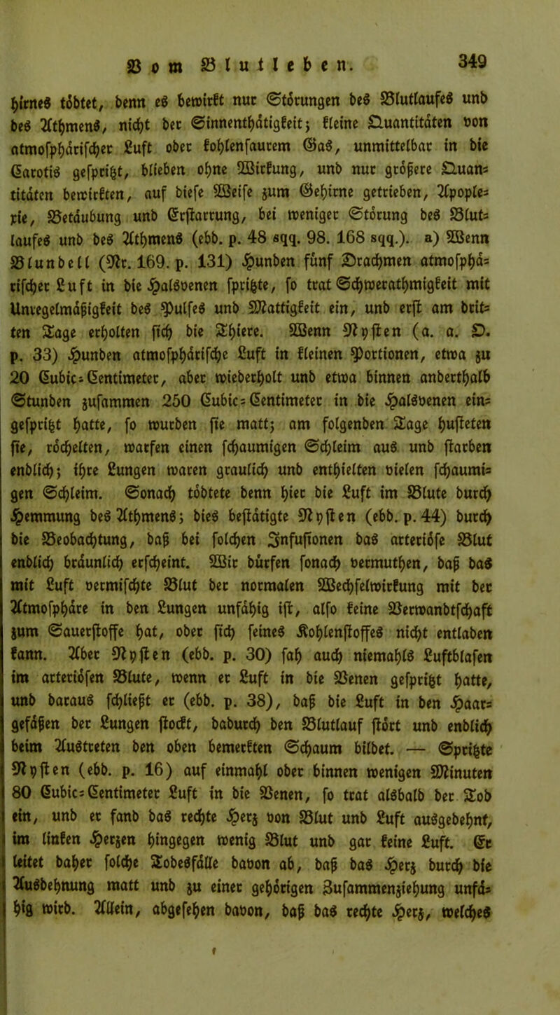 ^{me« tobtet, benn e« bewirft nur (Störungen be« Blutlaufe« unb be« 2ltf)men«, nicht bec Sinnenthdtigfeit; flctne Quantitäten non atmofphdrifcher £uft ober fohlenfaucem ©a«, unmittelbar in bie darotiö gefpcifct, blieben ohne 2Bitfung, unb nur größere Quans titdtcn bewirften, auf biefe Sßeife $um ©ehirne getrieben, 2lpoples pie, Betäubung unb Grrjfarrung, bet rcenigec Störung be« Bluts laufe« unb be« tfthmen« (ebb. p. 48 sqq. 98. 168 sqq.). a) SBenn Blunbcll (9tr. 169. p. 131) Jpunben fünf Drachmen atmofphd= rifdjec Cu ft in bie Jpalßoenen fpri&te, fo trat Schwecathmigfeit mit Unregelmafigfeit be« ^)ulfe« unb 9flattigfeit ein, unb erft am bete ten Sage erholten fid) bie Spiere. SBenn Stpfien (a. a. £>. p. 33) #unben atmofphdrifche £uft in Keinen Portionen, etwa ju 20 (Zubic* (Zentimeter, aber wiebecholt unb etwa binnen anbetthalb Stunben jufammen 250 (Zubics (Zentimeter in bie £al«oenen eins gefpcifct hatte, fo mürben fte mattj am folgenben Sage dufteten fte, rodelten, warfen einen flaumigen Schleim au« unb ftarben enblich; ihre ßungen tvaren graulich unb enthielten oielen fchaumis gen Schleim. Sonad) töbtete benn f)icc bie ßuft im Blute burd) Hemmung be«2lthmen«; bie« betätigte 9tpften (ebb. p. 44) burd) bie Beobachtung, bafj bei folgen Snfuftonen ba« arteriöfe Blut enblid) bräunlich erfcheint. 2Bic bütfen fonach oermuthen, bafj ba« mit £uft oermifchte Blut bet normalen SBechfelwicfung mit bec 2ftmofphdre in ben Sungen unfähig ijt, alfo feine Berwanbtfchaft jum Sauerftoffe hat, ober ft'ch feine« Äohlenffoffe« nicht entlabett fann. 2(bec 9tpjten (ebb. p. 30) fah auch niemahl« ßuftblafen im acteridfen Blute, wenn et SufC in bie Benen gefprifct hatte, unb bacau« fchliejjt er (ebb. p. 38), bap bie £uft in ben Jpaars gefaben bec Zungen ftocft, baburch ben Blutlauf floct unb enblich beim 2lu«treten ben oben bemerken Schaum bilbet. — Sprinte 91 pften (ebb. p. 16) auf einmahl ober binnen wenigen Minuten 80 (Zubics(Zentimeter £uft in bie Benen, fo trat al«balb bec Sob ein, unb er fanb ba« rechte Jperj oon Blut unb 2uft au«gebehnt, im linfen £ersen hingegen wenig Blut unb gar feine £uft. ©c leitet baher folche SobeöfdÜe babon ab, bajj ba« £er$ burch bie 2(u«behnung matt unb ju einer gehörigen äufammenjiehung unfds hig wirb. Allein, abgefehen baoon, bafj ba« rechte .Jperj, welche« i