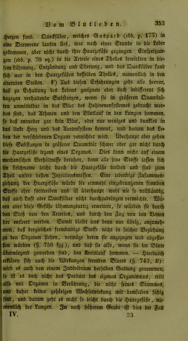 Jpecjen fanb. Ouecfftl6er, weldjeg ©agparb (ebb. p. 173) in eine Sarmvene laufen lief, war nach einer ©tunbe in bie 2ebet gekommen, aber nicht burd) tf)tc £aargefdfe gegangen. Einfprihun* gen (ebb. p. 70 sg.) in bie Arterie eine« SEfjeiteg bewirften in bies fern Sdljmung, Entjünbung unb Eiterung, unb bag Shtecfftlber fanb ftch nur in ben Jpaargefdfen beffelben Sheile«, namentlid) in ben eiternben ©teilen. F) 2fug biefen Erfahrungen geht atfo h«Mr, baf ju Erhaltung beg Sebeng geeignete ober hoch inbifferent (ich bagegen verljaltenbe ©ubflanjen, wenn fte in größeren Oluantira: ten unmittelbar in bag SBlut beg ÖDohloenenfpflemcg gebracht wor* ben ftnb, bag 2ltf)men unb ben 33lutlauf in ben Zungen hemmen, fo baf entweber gar fein 33lut, ober nur wenigeg unb bunfleg in bag linfe Jperj unb bag TXoctcnfpftcm fomrnt, unb barum bag ie* ben ber verfd)tebenen Organe vernichtet wirb. Überhaupt aber gehen bfefe ©ubflanjen in größerer Quantität ferner ober gar nicht burd) bie .ipaargeföfe irgenb eineg Organeg. £>ieg fann nicht auf einem mechanifchen SSerf)dltniffe beruhen, benn alle jene ©toffe laffen ftd) im ßeidjname leicht burd) bie dpaargeföfe treiben unb finb junt Sheil unfere beflen Snjectiongmaffen. Eine lebenbige Bufammem jiehung bet ^paargefafe mürbe bie einmahl cingebrungenen fremben ©toffe eher forttreiben unb ifl überhaupt wof)l nie fo vollfianbig, baf auch 2uft ober Ouecfftlber nicht burdjjubringen vermödjte. 2Bd: ten aber biefe ©efüfe lahmunggartig erweitert, fo mürben fte burd) ben ©tof von ben Arterien, unb butch ben Bug von ben Sßenen her entleert werben, ©omit bleibt ung benn nur übrig, anjunef)* men, baf bergleichen frembartige ©toffe nicht in foldjer S5ejiehung ju ben Organen flehen, vermöge beren fte angejogen unb abgeflo* fen mürben (§. 758 fgg.), unb baf fte alfo, wenn fte im S3lute übetmiegenb geworben ftnb, ben Äreigfauf harnen. — dpierburdf> etfldten ftd) auch bie Söirfungen fremben SSluteg (§. 743, B): roirb eg auch von einem Smbivibuum berfelben ©attung genommen, fo ifl eg bod) nicht bag ^)robuct beg eigenen Organigmug, tritt alfo mit Organen in Berührung, bie nicht feineg ©tammeg, :unb bafjer feinet gehörigen 2Bed)felwirfung mit bemfelben fähig • ftnb, unb barum geht eg nicht fo leicht butch bie Jpaargefaf c, na* imentlid) ber ?ungen. noch Inherent ©rabe tfl bieg ber galt ] IV. 03