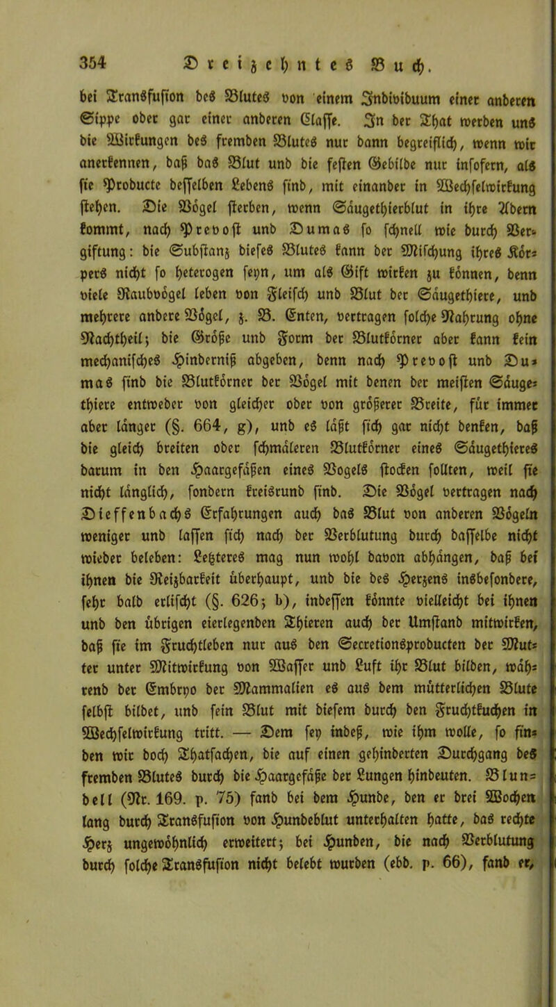 bei 3!ran«fufion be« 23lute« t>on einem 3mbi«ibuum einet anberen ©ippe ober gar einet anberen Glaffe. 3n bet £hat werben un« bie VJirfungen be« ftemben 23lute« nur bann begreiflich / wenn wir anetfennen, bafj ba« 33lut unb bie fejfen ©ebilbe nur infofern, al« fte *Probucte beffelben £eben« finb, mit einanber in 2Bed)felwirfung jlef)en. Die SSogel fterben, wenn ©dugethierblut in ihre 2lbetn fommt, nach ^Preooft unb Duma« fo fdjnell wie burd> SSer«. giftung: bie ©ubjtanj biefe« Vlute« fann bec Sttifchung ihre« Äor* per« nic^t fo heterogen fepn, um al« ©ift wirfen ju fomten, benn »iele Olauboogel leben »on gleifd) unb 33lut ber ©dugethiere, unb mehrere anbete 236get, $. 23. ©nten, «ertragen fold)e Nahrung ohne 91ad)theil> bie ©rofie unb gotm ber SSlutforner aber fann fein medjanifdje« Jpinbernifi abgeben, benn nach spreoojl unb Du* ma« finb bie 23lutfornet ber Vogel mit benen bet meijfen ©äuge* thiere entweber »on gleidjer ober »on größerer 23reite, füt immer aber langet (§. 664, g), unb e« läfjt ftch gar nicht benfen, bafj bie gleich breiten ober fchmdleren Vlutforner eine« ©dugethiere« barum in ben Jpaargefdfen eine« Vogel« ftocfen follten, weil fte nicht länglich, fonbern frei«runb finb. Die Vogel «ertragen nach Dieffenbad)« ©rfahtungen auch ba« 23lut «on anberen Vdgeln weniger unb laffen ftch nach ber Verblutung burch baffelbe nicht wiebet beleben: fettete« mag nun wohl baoon abhdngen, bafj bet ihnen bie 9veijbarfeit überhaupt, unb bie be« £etjen« in«befonbere, fehr halb erlifcht (§. 626} b), inbeffcn fonnte «ielleicht bei ihnen unb ben übrigen eierlegenben Shoren auch bet Umftanb mitwirfen, bafj fte im grucfjtleben nur au« ben ©ecretion«probucten bec 9Äut* tec unter Sflitwirfung «on SBaffer unb £uft ihr 23lut bilben, walj* renb bet Grmbtpo bet SÄammalien e« au« bem mütterlichen SStute felbft bilbet, unb fein 23lut mit biefem burch &en Srudjtfuchen in SBechfelwirfuttg tritt. — Dem fep inbefj, wie ihm wolle, fo ftn* ben Wir boch Shatfachen, bie auf einen gehinberten Durchgang be« ftemben 23lute« burd) bie .^aargefdfje ber Sungen hinbeuten. 23lun= bell (91t. 169. p. 75) fanb bei bem dpunbe, ben er btei SBodjett lang bucdh $Eran«fufton »on Jpunbeblut unterhalten hatte, ba« rechte £er$ ungewöhnlich erweitert; bei Jpunben, bie nach Verblutung burch folche Sran«fufton nicht belebt würben (ebb. p. 66), fanb er.