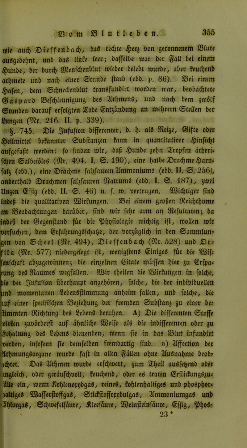 nit auch Steffenbad), bag rcdjte Jperj non geronnenem S5futc auggebefmt, unb bag linfe leer; baffefbe war ber Sali bei einem jpunbe, ber burdf) SOZenfdjenblut mieber belebt mürbe, aber feucfyenb atmete unb nad) einer ©tunbe flatb (ebb. p. 86). Sei einem Hafen, bem ©d;necfenb£ut trangfunbirt rnorben mar, beobachtete ®agparb Sefchleunigung beg 2W)meng, unb nach bem jmbtf ©tunben barauf erfolgten Stöbe Sntjunbung an meiern ©teilen ber £ungen (üftr. 216. II. p. 339). §. 745. Sie Snfufion bifferenter, b. h- «W Siege, @ifte ober Heilmittel befannter ©ubflanjen fann in quantitativer ^nftd^t aufgefapt merben: fo ftnben mir, bajj Hunbe 8«hn Stropfen dtherU fd)en ©albcioleg (9?r. 494. I. ©. 190), eine halbe Stamme 5parn= falj (ebb.), eine Sradjme faljfauren 2lmmoniumg (ebb. II. ©.256), anberthalb Srachmen faljfauren ^atrumg (ebb. I. ©. 187), jmei Unzen gfftg (ebb. II. ©. 46) u. f. m. vertrugen. Nichtiger ftnb inbefj bie qualitativen SOBirfungen. Sei einem grofjen 9(eichthume an ^Beobachtungen barübet, ftnb mir fef>c arm an JKefultaten; ba inbef ber ©egenflanb für bie ^)l>pftotogte midjtig ifl, mollen mit vetfudjen, bem ©rfahrunggfdja^e, ber vorzüglich in ben ©ammlum gen von ©cheel (Sir. 494), Sieffenbach (9ir. 528) unb St: fila (Sir. 577) niebergelegt ijt, menigfleng Grinigeg für bie 2Bif= renfchaft abjugeminnen; bie einzelnen Gntate müffen hier zn ©rfpa: cung beg Staumeg megfallen. SBir theilen bie SOßirfungen in foldje, )ie ber S^fufion überhaupt angeboren, foldje, bie ber inbivibuellen mb momentanen Sebengßimmung anheim fallen, unb folche, bie auf einer fpeciftfchen Beziehung ber fremben ©ubjianz Zu ^tnec be* iimmten 9?id)tung beg Sebeng beruhen. A) Sie bifferenten ©toffe bitfen Zuvorberjl auf ähnliche SBeife alg bie inbifferenten ober zu Erhaltung beg Cebeng bienenben, menn fte in bag Slut infunbirt verben, infofern fte bemfelben frembartig ftnb. a) ifffection ber f »Ithmunggorgane mürbe fafl in allen Sailen ohne ilugnahme beob* idjtet. Sag ilthmen mürbe erfchmert, zum Stheil augfefcenb ober imgleich, ober geräufchvoll, feudjenb, ober eg traten Grrflicfunggzu= :dUe ein, menn Äohlenoppbgag, reineg, fohlenhaltigeg unb phogphors . jattigeg SBafferfloffgag, ©tieffloffoppbulgag, ilmmoniumgag unb iShlotgag, ©d)mefelfaure, Äleefdure, SBeinfieinfdure, Grfftg, ^h°^ 23*