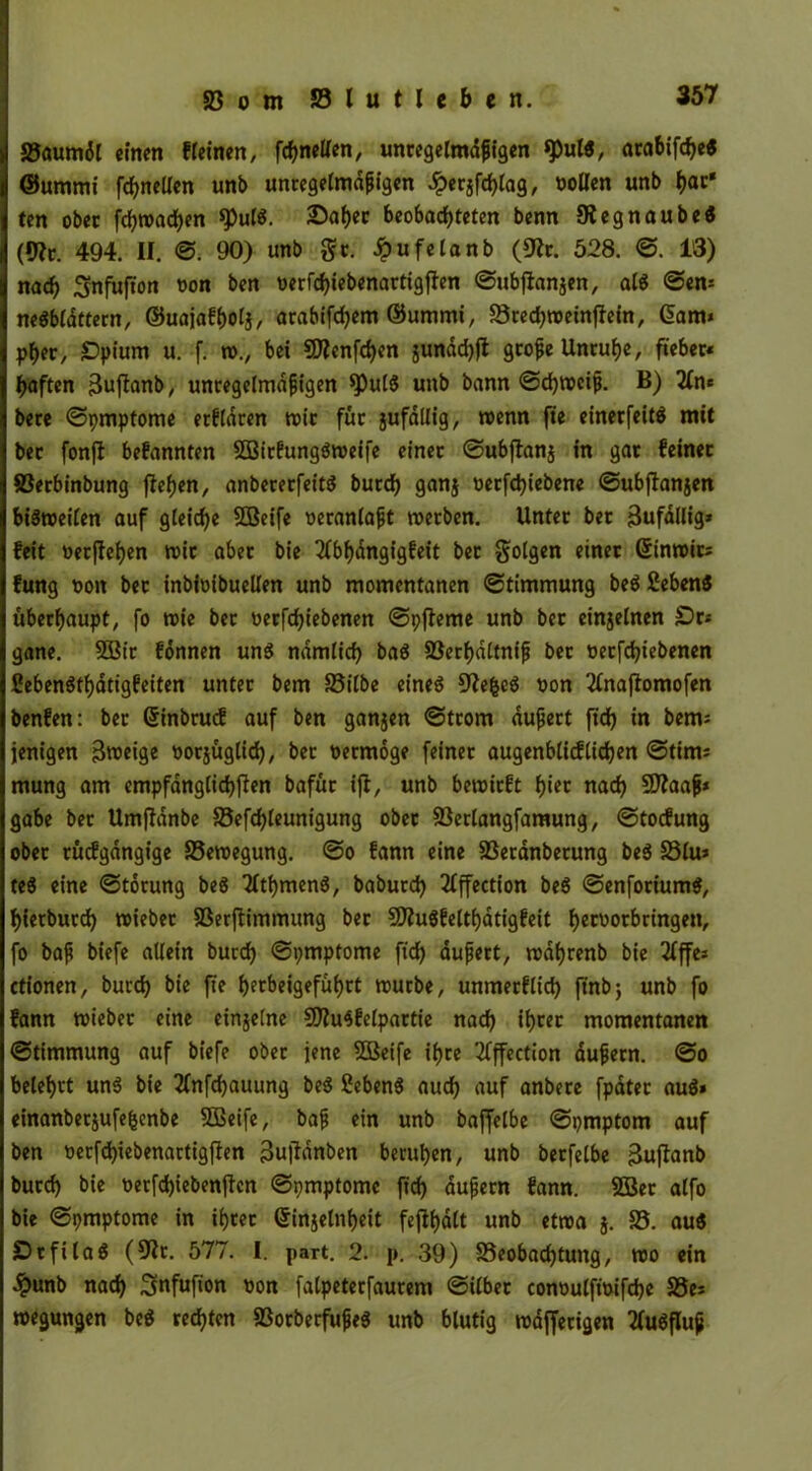 Saumdl einen «einen, fchnelfen, unregelmäßigen «pul«, arabifdfe« ©urnmi fchnellen unb unregelmäßigen £etjfchlag, oollen unb h<«' ten ober fdjwachen fPulS. 2>af>ec beobachteten benn 9iegnaube$ (9?r. 494. II. ©. 90) unb gc. Jpufelanb (9fr. 528. ©. 13) nach Snfiifton t>on ben oerfchiebenartigfien ©ubfianjen, als ©en* neSbldttern, ©uajafhol}, arabifdjem ©ummi, Sted^weinffefn, Garn* phet, Opium u. f. w., bei Sflenfchen jundchft große Unruhe, fieber« haften 3uftanb, unregelmäßigen fPutS unb bann ©chwciß. B) 2(n* bere ©pmptome erklären wir für jufdllig, wenn fie einetfeitä mit bet fonft bekannten SQBirfungSweife einer ©ubftanj in gar feinet 83erbinbung flehen, anbererfeitS burch ganj oerfd)iebene ©ubffanjen bisweilen auf gleiche SSBeife »eranlaßt werben. Unter bet 3ufdUig* feit »erflehen wir aber bie 2fbhdngt’gfeit ber folgen einet Ginwit; fung oon bet inbioibuellen unb momentanen (Stimmung beS £eben& überhaupt, fo wie ber t>ecfcf>iebenen ©pfleme unb ber einjelnen Or* gane. 2öir fonnen uns nämlich baS 83erhattniß bet oerfchiebenen CebenSthatigfeiten unter bem Silbe eines 9?e&cS oon Tinajtomofen benfen: ber Gtinbrucf auf ben ganzen ©trom äußert fich in bems jenigen 3roeige oorjüglid), ber vermöge feinet augenblicf liehen ©tim; mung am empfänglichen bafüt ifi, unb bewirft hi« nach Siflaaß* gäbe bet Umffdnbe 35efd)leunigung ober Serlangfamung, ©toefung ober rücfgangige Sewegung. ©o fann eine Seranberung be$ 33lu* te$ eine ©torung beS tfthmenS, baburch 21ffection beS ©enforiumS, hietburd) wieber Serflimmung ber SDiuSfelthatigfeit h«uotbringen, fo baß biefe allein burch ©pmpfome fich äußert, wdhrenb bie 21ffc= ctionen, burch &i* fit htcbeigefi&hft würbe, unmerflich ftnbj unb fo fann wieber eine einjelne 9)?u$felpartie nach ihrer momentanen ©timmung auf biefe ober jene SOßeife ihre 2fffection äußern. ©o belehrt uns bie 2fnfchauung beS ßebenS auch auf anbere fpdter au$» einanbetjufefcenbe 8Beife, baß ein unb baffetbe ©pmptom auf ben »erfd)iebenartigften 3u|Tänben beruhen, unb berfelbe 3ujtanb burd) bie üerfd)iebenjtcn ©pmptomc ft'd) äußern fann. Söer alfo bie ©pmptome in ihrer (Sirijelnheit feflhdlt unb etwa j. 83. au$ OtfilaS (Dir. 577. I. part. 2. p. 39) ^Beobachtung, wo ein «£unb nach Snfufion oon falpeterfaurem ©ilbet conoulftoifche Ses »jungen beS rechten SorberfußeS unb blutig wdfferigen 2fuSfluß