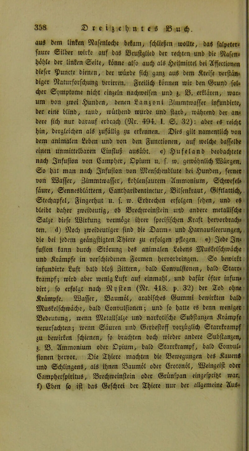 auä bem linfen Siafenlocfje betaut, fd)licjjen wollte, baö falpetec* faure ©ilber wirfe auf baö Srufiglieb bet regten unb bie Stofen* bet linfen ©eite, tönne alfo aud) al$ Heilmittel bei tfffectionen biefet ^unctc bienen, bet würbe ftd) gan$ auö bem Steife oerfian* bigec 9toturforfd)ung beritten, greilid) tonnen wie ben ©runb fol* d)et ©pmptome nid)t einjeln nachweifen unb j. S. ertldren, war* um bon jwet Jpunbcn, benen ßanjoni 3immtwaffer infunbitte, bet eine btinb, taub, wüthenb würbe unb flacb, wat)cenb bet an* bete ftd) nur batauf etbtad) (Sir. 494. I. ©. 32): aber e$ reicht hin, bergteidjen atö jufallig ju ertennen. Die$ gilt namentlich bon bem animalen ßeben unb bon ben gunctionen, auf welche baffelbe einen unmittelbaren ©influfi auSübt. c) $ufelanb beobachtete nad) Snfufion bon @amp()er, £)pium u. f. w. gewöhnlich SBürgen. ©o $nt man nach Snfufton bon Sftenfchcnblute bei Jpunben, fetnet bon SBaffer, gimmtwaffer, fohlenfaurem Ammonium, ©d)wefel* faure, ©enneäblattern, Gantharibentinctur, Silfenfraut, ©iftlattid), @tcd)apfel, gingerhut u< f. tb. Erbrechen erfolgen fet)cn, unb e$ bleibt baljer jweibeutig, ob Sted)weinftein unb anbere metallifche ©alje biefe SBirfung bermöge ihrer fpeciftfd)en Äraft h^orbrad)* ten. d) Siod) jweibeutiger ftnb bie Darm* unb $arnau3leerungen, bie bei jebem geangfiigten Shicre ju erfolgen pflegen, e) S«be Sn* fufton tann burd) ©törung be3 animalen Sebenö üSiuöfelfchwdche unb Krampfe in berfd)iebenen formen her°orbringen. ©o bewirft infunbirte 2uft halb bloß Rittern, balb Gonbulftonen, halb ©tarr* frampf; wirb aber wenig £uft auf einmahl, unb bafür öfter infun* bitt, fo erfolgt nach Sipften (Sir. 418. p. 32) bet 2!ob ohne Ätdmpfe. SBajfer, Saumöl, arabifdjeä ©ummi bewirften balb SJiuSfelfchwöche, balb ßonbulftonen; unb fo hatte eö benn weniger Sebeutung, wenn S)ictallfat$e unb narfotifche ©ubftonjen Ärdmpfe uerurfad)tenj wenn ©duren unb ©erbefloff oorjüglid) ©tarrframpf ju bewirten fehienen, fo brachten bod) wieber anbere ©ubfianjen, 5. S. Ammonium ober £)pium, balb ©tarrframpf, balb donoul* ftonen l>ec»or. Die Shiere machten bie ^Bewegungen be$ itouenS unb ©chlingenö, alö ihnen Saumöl ober Grotonöl, SBeingeifi ober (Sampherfpirituö, Srcd)wcinfiein ober ©rünfpan eingefprifct war. f) ©ben fo ift baä ©efchrei ber Schiere nur ber allgemeine 2fu$*