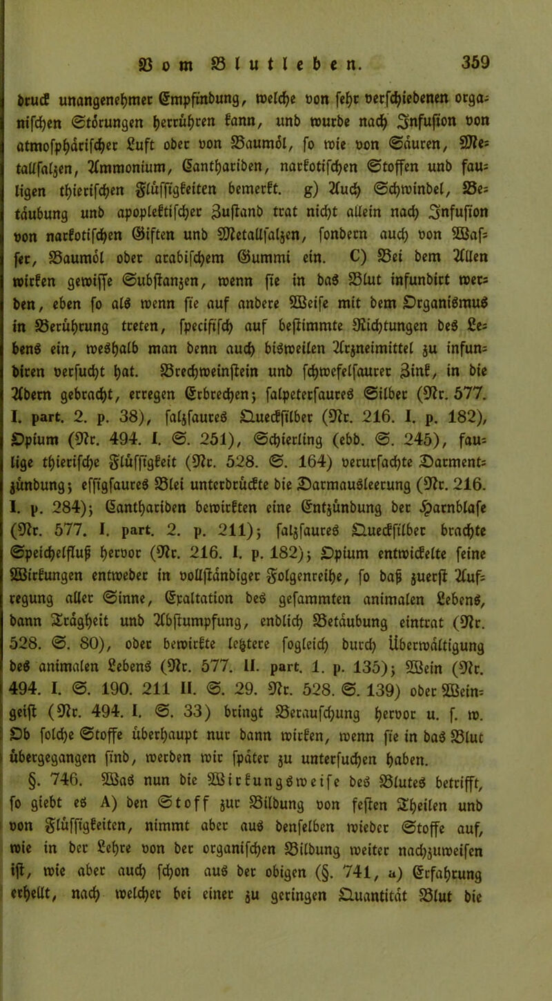 brutf unangenehmer ©mpftnbung, t»elcf?c oon fet)t oerfchiebenen orga; nifchen Storungen berühren fann, un^ würbe nach Snfufion oon atmofpJ)dcxfd)cc Suft ober oon 23aumdl, fo wie oon Sauren, SJte tallfalzen, Ammonium, (üantbariben, narfotifchen Stoffen unb fau= ligen tf>iecifd?en glüfftgfeiten bemerft. g) Auch Schwinbel, 25e= tdubung unb apoplefttfcher $ufTanb trat nicht allein nad) Smfufion oon narfotifchen ©iften unb SDletallfalien, fonbern aud) oon 3Baf: fer, 23aumol ober arabifchem ©ummi ein. C) 23ei bem Allen wirfen gerotffe Subjfonzen, wenn fte in bad SSCut infunbirt wer: ben, eben fo ald wenn fte auf anbere SGßeife mit bem £)rganidmud in 33erüf)rung treten, fpeciftfd) auf beftimmte Züchtungen bed £e; bend ein, wedhalb man benn aud) biömeilen Arzneimittel ju infum biren oerfudjt hat. SSrechweinßein unb fd)wefelfauret 3inf, in bie Abetn gebracht, erregen ©rbred)en} fatpeterfaureö Silber (9?r. 577. I. part. 2. p. 38), faljfauteS SHuetiftlber (üftt. 216. I. p. 182), £)pium (9?r. 494. I. S. 251), @d)ietling (ebb. S. 245), fau- lige tl)ierifd)e glüfft'gfeit (9?c. 528. S. 164) oerurfad)te Sarment: jünbungj efftgfauted 23lei unterbrücfte bie 25atmaudleecung (Zft. 216. I. p. 284)} (5antt)atiben bewirkten eine ©ntjunbung bet Jpatnblafe (Ztr. 577. I. part. 2. p. 211) 5 falgfaureö Huedftlbet brachte Speichelfluß hecooc (9Jt. 216. I. p. 182)} £)pium entwickelte feine SBirfungen entweber in oolljldnbiget golgenreihe, fo baß juerfi Auf: tegung aller Sinne, ßpaltation bed gefammten animalen Sehend, bann Trägheit unb Abftumpfung, enblid) SSetdubung eintrat (ZJr. 528. S. 80), ober bewirkte ledere fogleid) burd) Überwältigung bed animalen Sebend (5^r. 577. II. part. 1. p. 135)} 2Bein (Z?t. 494. I. S. 190. 211 II. S. 29. 5Rr. 528. S. 139) ober SDBeim geift (Z?r. 494. I. S. 33) bringt 23etaufd;ung he*Wt u. f. tu. : Ob foldje Stoffe überhaupt nur bann wirken, wenn fte in bad 23lut \ übergegangen ftnb, werben wir fpater ju unterfuchen haben. §. 746. $Q3ad nun bie Söitkungdweife bed S3lute5 betrifft, fo giebt ed A) ben Stoff jut 23ilbung oon feffen Sheüen unb oon glüffigkeiten, nimmt aber aud benfelben wieber Stoffe auf, wie in ber Sehre oon bet organifdjen 23ilbung weiter nad)juweifen tff, wie aber aud) fd;on aud ber obigen (§. 741, a) Erfahrung erhellt, nach welcher bei einer zu geringen Quantität S3lut bie