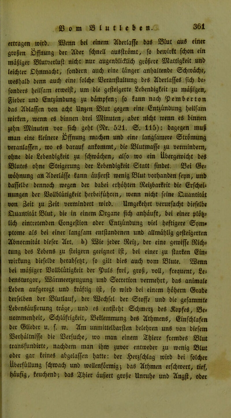 «tragen reirb. SÖßenn bet einem Abetlaffe ba« S3lut au$ einet großen Öffnung bec Aber fchnell auöffromt, fo bereirft fcfjon ein mdfigec S3lutnerluff nicht nur augenblicfüch gtoffecc 9flattigfeit unb leidet ec Öhnmad)t, fonbern aud) eine langer anhaitenbe ©chredche, roe$halb benn auch eine foichc SBeranffaltung be« Abetlaffe« [ich be* fonber« h«ffam ecroeiff, um bie gefleigecte fiebenbigfeit ju mafjigen, giebec unb ©ntjünbung ju bampfen; fo fann nach fernher ton ba« Ablaffen non acht Unjen SSlut gegen eine ©ntjünbung tjeitfam reirfen, reenn e« binnen brei Minuten, abec nicht reenn e« binnen jehn SOZinuten not fich geht (9Zc. 521. ©. 115): bagegen mujj man eine Heinere Öffnung machen unb eine langfamere ©tromung oeranlaffen, reo e« barauf anfommt, bie SSlutmaffe ju nerminbem, ohne bie fiebenbigfeit ju fdjredchen, al|o reo ein Übergereicht be« SSlute« ohne «Steigerung bet fiebenbigfeit ©tatt ftnbet. S3ei ©es reohnung anAberldffe fann aufjerff reenig SSlut norhanben fepn, unb baffelbe bennoch roegen bet babei erhöhten 9ieijbacfeit bie <5rfchei= nungen bec 23ollblütigfeit hetbeifübcen, reenn nicht feine Öuantitdt oon 3cit ju Beit nerminbect reicb. Umgefehrt oerurfad)t biefelbe Öuantitat SSlut, bie in einem Örgane fich anhduft, bei einer plofcs lidh eintretenben ©ongeflion ober ©ntjünbung oiel heftig?« ©pm* ptome afö bei einer langfam entffanbenen unb allmdhlig geffeigerten Abnormität biefer Art. b) SSBie jebet Oieij, bec eine gereiffe SKid); tung be« fieben« ju fleigetn geeignet iff, bei einer ju ffarfen ©im reirfung biefelbe t>ccabfe^t, fo gilt bieö auch oom SSlute. 933enn bei mdjjiget S3ollblütigfeit ber ^)ulö frei/ gtojj, noll, frequent, fies benötutgot, Södrmeecjeugung unb ©ecretion oermehtt, ba« animale fiebert aufgeregt unb fedftig iff, fo reitb bei einem hohem ©cabe berfelben bec SSlutlauf, ber SBechfel bec ©toffe unb bie gefammte fieben«auferung trage, unb e« entfloht ©d)mcr$ be« Äopfe«, SSe* nommenheit, ©dffdfrigfeit, SSeflemmung be« Athmen«, ©infdffafen ber ©lieber u. f. re. Am unmittelbarffen belehren un« non biefem SSerhdltniffe bie S3etfud)e, reo man einem Sth»erc frembe« SSlut tcanbfunbicte, nadjbem man ihm junor entreebec gu reenig SSlut ober gar feine« abgelaffen hatte: ber £et$fchlag reicb bei folget Überfüllung fd)Wach unb reeUenformig j ba« Athmen ecfchreert, tief, häufig, feuchenb; ba« Zi)in dufect grofe Unruhe unb Angff, ober