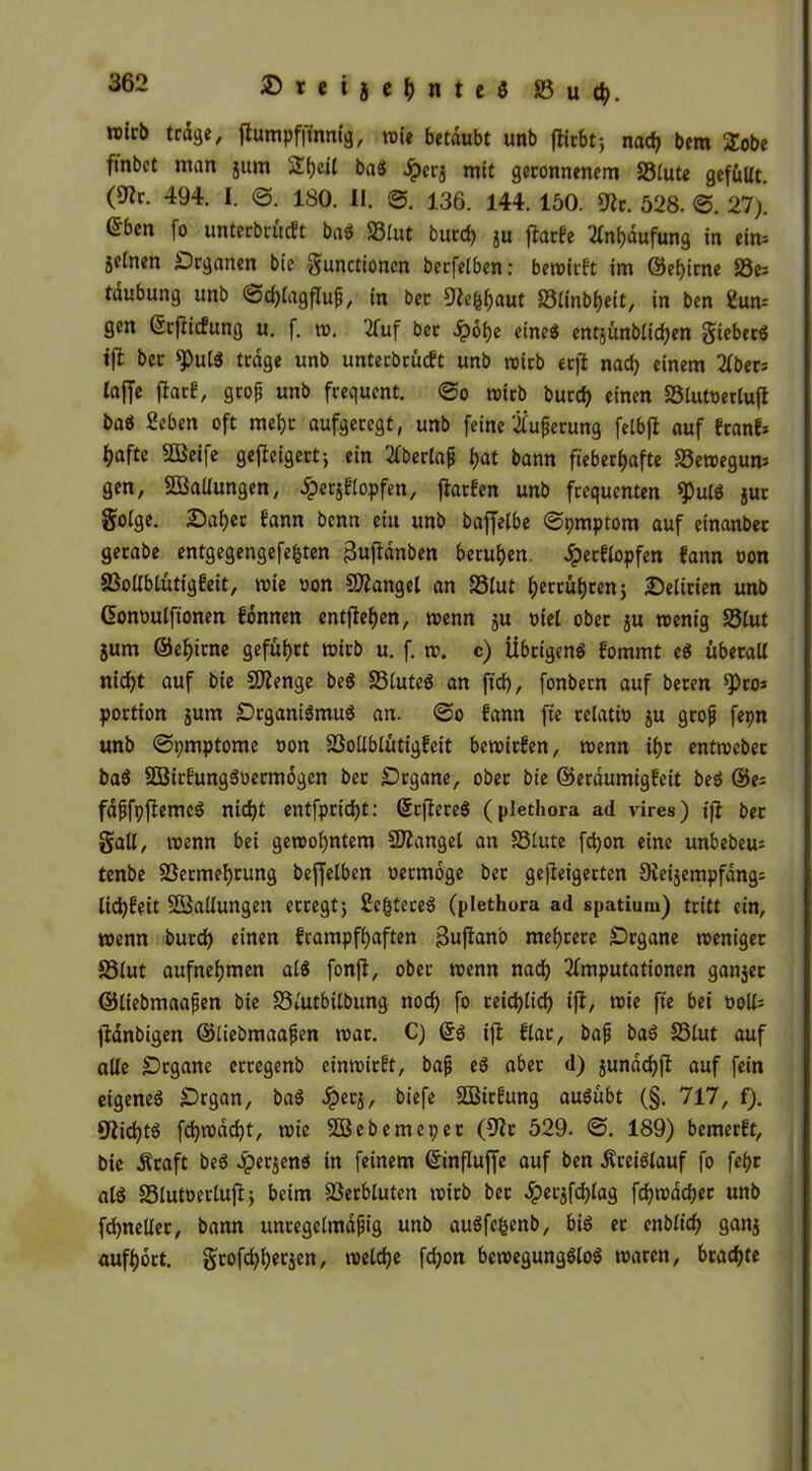 »leb träge, flumpfjtnnig, »ie betäubt unb fltcbtj nach bem 2obe ftnbet man jurn S£f)eil baS iperj mit geronnenem SSlute gefüllt, (^r. 494. I. <3. ISO. II. 3. 136. 144. 150. Ult. 528. 3. 27). eben fo unterbrüeft baS S3lut burch jU jlarfe Häufung in eirn jeinen Organen bie Functionen berfelben: be»irft im ©ehirne S3e^ täubung unb @d)lagfluß, in ber 9?c&haut S3tinbheit, in ben 2um gen ©rftiefung u. f. ». Auf ber .ipobe eines entjunblichen Fiebers tfl ber 9)utS träge unb unterbrüeft unb wirb erfl nad) einem Aber; taffe flar£, groß unb frequent. 3o »icb burd) einen SStutoertuft baS Beben oft mehr aufgeregt, unb feine Äußerung felbfl auf franf* ^afte SQßeife geffeigert; ein 2fberlap hat bann fieberhafte S3e»egum gen, Ladungen, £er$?lopfen, jfarfen unb frequenten $ulS jur Folge. Daher fann benn et« unb baffelbe 3pmptom auf einanber gerabe entgegengefefcten Bujlänben beruhen. Jperftopfen fann oon S3ollblütig£eit, »ie oon fanget an SSlut betrübten; Delirien unb (üonoulfionen fonnen entfiehen, »enn $u viel ober ju »enig SSlut jum ©ehirne geführt »irb u. f. ». c) Übrigens fommt eS überall nicht auf bie Stenge beS S3luteS an ftd), fonbern auf beren ^)ro» portion jum Organismus an. 3o f'ann fte relat» $u groß fepn unb 3pmptome oon SSollblütigfeit bewirfen, »enn ihr entroeber baS SBirfungSoermogen ber Organe, ober bie ©eräumigfeit beS ©es fäßfpjlemcS nicht entfprid)t: ©rjlereS (plethora ad vires) ifi ber Fall, »enn bei gewohntem Mangel an SSlute fchon eine unbebem tenbe SSermebtung beffelben vermöge ber geffeigerten Sleijempfäng; liebfeit ^Ballungen erregt; Be(3tereS (plethora ad spatium) tritt ein, »enn burch einen frampfhaften Bufanb mehrere Organe »eniger SSlut aufnehmen als fonff, ober »enn nach Amputationen ganjer ©liebmaaßen bie SSlutbilbung noch fo reichlich ifi, »ie fte bei »oll; jiänbigen ©liebmaaßen »ar. C) ©S ifl flar, baß baS SSlut auf alle Organe erregenb einwirft, baß eS aber d) junächfl auf fein eigenes Organ, baS Jperj, biefe SBirfung auSübt (§. 717, f). 9iichtS fch»äd)t, »ie SBebemepet (Ulr 529. 3. 189) bemerft, bie Äraft beS #er$enS in feinem ©ütfluffe auf ben Kreislauf fo fehr als SStutüertujf; beim SSerbluten »irb ber $erjfchlag fch»ächec unb fchncller, bann unregelmäßig unb auSfcfcenb, bis er ettblich ganj aufhort. Ftofchherjen, »eldje fchon bewegungslos waren, brachte