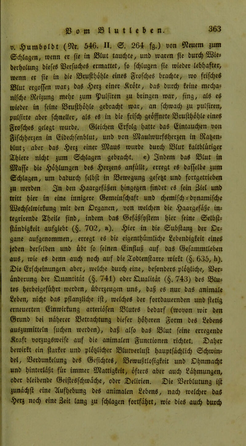 o. Jpumbolbt (9?r. 546. II. 264 fg.) non feuern jum «Schlagen, wenn ec fte in Blut tauchte, unb traten fte burch SBie; berholung biefeS Söccfudjcö ermattet, fo fchlugen fte triebet lebhafter, wenn ec fte in bie Brufthoble eines grofcheS beachte, tro frifcheS S5lut ergoffen trat} baS £erj einet Ärote, baS burd) feine tncd}a= nifdje Keimung mehr jum Sulfiten j« bringen trat, fing, alö eS triebet in feine Bruftohle gebracht trat, an fd)trad) ju pulftren, pulftrte abec fdjneUer, als eS in bie feifd) geöffnete Btufthohle eines gcofdjeS gelegt trurbe. ©leidhen ©rfolg hallc baS ©intauchen ron gifchh«Z*n in ©ibechfenblut, unb ron SWaulwurfSherjen in Oia&em blut} abet baS 3perj einet 9ttauS trutbe burch Blut faltblütigec Sbiete nicht jurn ©plagen gebracht, e) Snbem baS Blut in Sflaffe bie Ölungen beS £erjenS anfüllt, erregt eS baffelbe sunt «Schlagen, um babutd) felbfi in Bewegung gefegt unb fottgeteieben ju werben Sn ben #aargefafien hingegen finbet eS fein 3iel unb tritt hi« in eine innigere ©emeinfdjaft unb chemifch = bpnamifche SBedhfclwicfung mit ben Organen, ron welchen bie #aargefdfje im tegricenbe Steile finb, tnbem baS ©cfdfjfpflem f)i« feine «Selbfb fldnbigfeit aufgiebt (§. 702, a). Jpiec in bie «Subftanj bet £)r: gane aufgenommen, erregt eS bie eigentümliche Hebenbigfeit eines jeben berfelben unb übt fo feinen ©influfj auf baS ©efammtleben aus, wie eS benn auch nod) auf bie Sobtenftarre wirft (§. 635, h). Die Srfchetnungen abet, welche burch eine, befonberS plofcliche, 23ec= anbetung bet Quantität (§. 741) ober Qualität (§. 743) beS Bim tes herbeigefühtt werben, überzeugen uns, bafj eS nut baS animale Heben, nicht baS pflanzliche ifi, welches bet fortbaueenben unb flett'g erneuerten ©inwirfung arteciofen Blutes bebarf (woron wie ben ©runb bei näheret Betrachtung biefec hoh««n goem beS Hebens auSjumitteln fudjen werben), bafj alfo baS Blut feine erregenbe Äcaft rorjugSweife auf bie animalen gunctionen richtet. Daher bewirft ein flarfer unb plofclichec Blutreclufl hauptfachlich ©chwin* bei, Becbunfelung beS ©efichteS, Bewufjtloftgfeit unb Dhnmacht unb hinterldpt für immer Slattfgfeit, öfters abec auch Hdhmungen, ober bleibenbe ©eijteSfd)wdche, ober Delirien. Die Berblutung ijt jundchfi eine Aufhebung beS animalen Hebens, nach welcher baS ^)erj noch eine Seit lang zu fd)lagen fortfdhct, wie bieS auch burc^