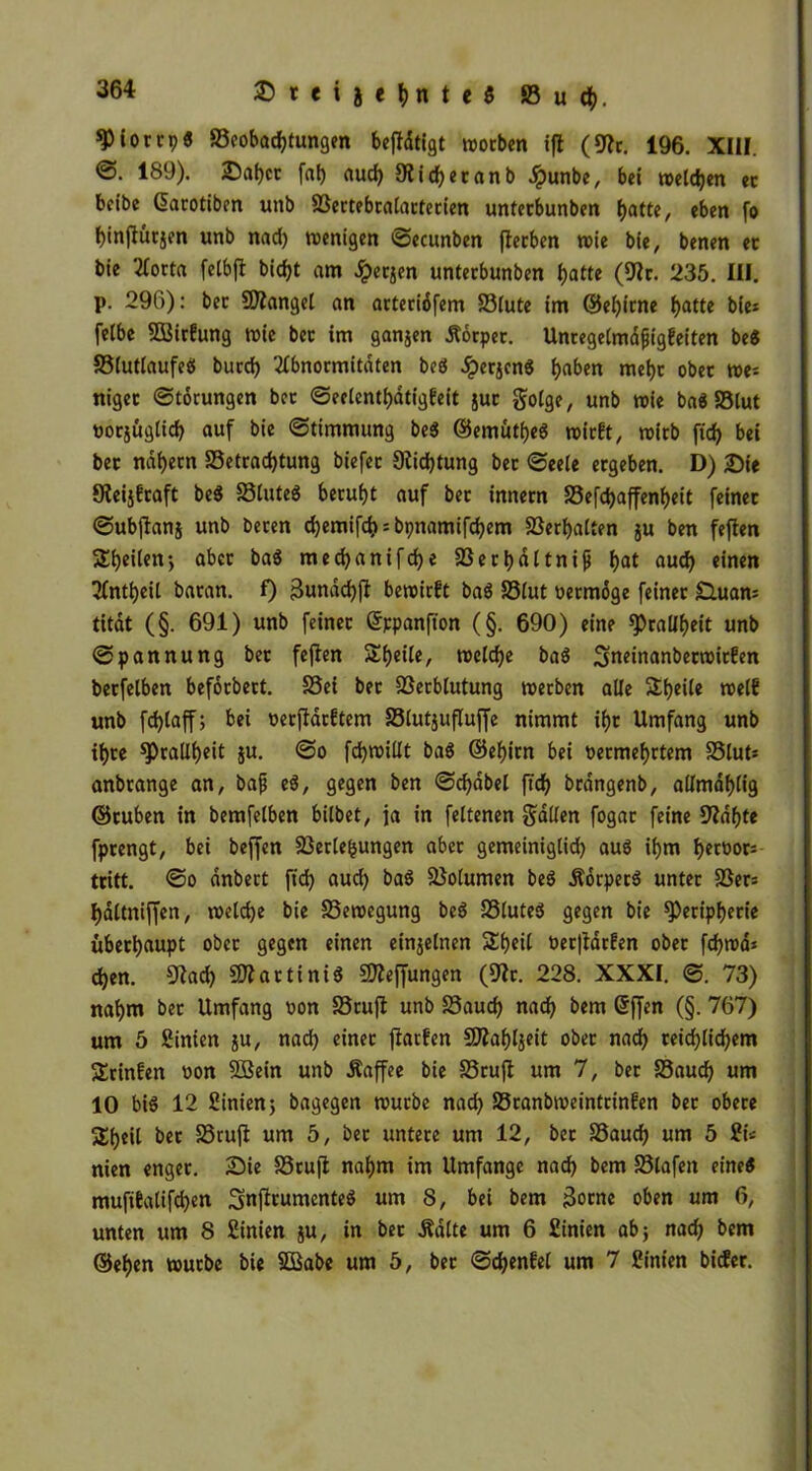 ^iotcpö ^Beobachtungen bejfdtigt woeben «ft (9?c. 196. XIII. ©• 189)- &abcc fab aud) 9?id)eranb Jpunbe, bei wetten ec beibe Qacotiben unb Sßectebcalactecien unteebunben batte, eben fo binjlütjen unb naci) wenigen ©ecunben flecben wie bie, benen ec bie tfocta fetbft bid?t am £ec$en unteebunben batte ($Wc. 235. UI. p. 296): bec Mangel an actecidfem 23lute im ©ebiene batte bie* feibe SÖSicfung wie bec im ganzen Kocpec. Uncegelmdjjigfeiten be$ 93lutlaufeci bued) 2lbnocmitdten boö £ecjcn$ haben mebc obec we= nigec ©tocungen bec ©eclcntbatigfeit juc golge, unb wie ba« 83tut »oejügtieb auf bie ©timmung be$ ©emutb«$ wieft, wieb fid> bei bec ndijecn S3etcad)tung biefec 9iid)tung bec ©eeie eegeben. D) £>ie Sfeijfcaft be$ S3tuteg becubt auf bec inneen S3efd)affenbeit feinec ©ubjlanj unb becen djemifcb = bpnamifebem SSeebatten ju ben feften Sbeilen-, abcc baS meebanifebe 23ecbdttnifj bat auch einen 3fntbeil baean. f) 3unad)ft bewiest ba6 33lut oeemdge feinec £luam titdt (§. 691) unb feinec ©ppanfion (§. 690) eine spcallbrit unb ©pannung bec fefien Sbrile, welche ba$ 3turinanbecwic!en becfelben befdebeet. S3ei bec föecblutung weeben alle Steile «elf unb fcblaff; bei oeeffaeftem S3lut$ufluffe nimmt ibc Umfang unb ibce ^callb^t fdjwillt ba$ ©ebien bei oeemebetem S5lut= anbeange an, bafj e$, gegen ben ©cbdbel ft'cb bcdngenb, atlmablig ©cuben in bemfelben bilbet, ja in feltenen galten fogac feine 9?dbte fpeengt, bei befjen SBectefcungen abcc gemeiniglid) aus ibm becoocs teitt. ©o anbect ftd) aud) ba$ Söotumen be$ .Koepeeg untec SSecs bdttniffen, welche bie Bewegung beg SSluteg gegen bie ^Peripherie übeebaupt obec gegen einen einzelnen Sbeil Oec|lacfen obec fdjwdj d)en. 92ad) SO?actiniö Stteffungen (9tc. 228. XXXI. ©. 73) nahm bec Umfang oon 23cu|t unb S3aud) nach bem @ffen (§. 767) um 5 Simen ju, nad) einec ftaefen 9Jiabl$eit obec nach ceicblicbem Scinfen oon 5öein unb .Kaffee bie £3cuji um 7, bec S3aud) um 10 big 12 Sinien; bagegen wuebe nad) SScanbweintcinfen bec obece Sbfit bec 23cujt um 5, bec untece um 12, bec SSaucb um 5 2i« nien engec. Sie 23cuft nahm im Umfange nad) bem 93lafeit eine« mufitatifeben Smficumenteg um 8, bei bem 3ocne oben um 6, unten um 8 Sinien ju, in bec .Kalte um 6 Sinien ab; nad) bem ©eben wuebe bie SBabe um 5, bec ©d)enfe( um 7 Sinien biefer.