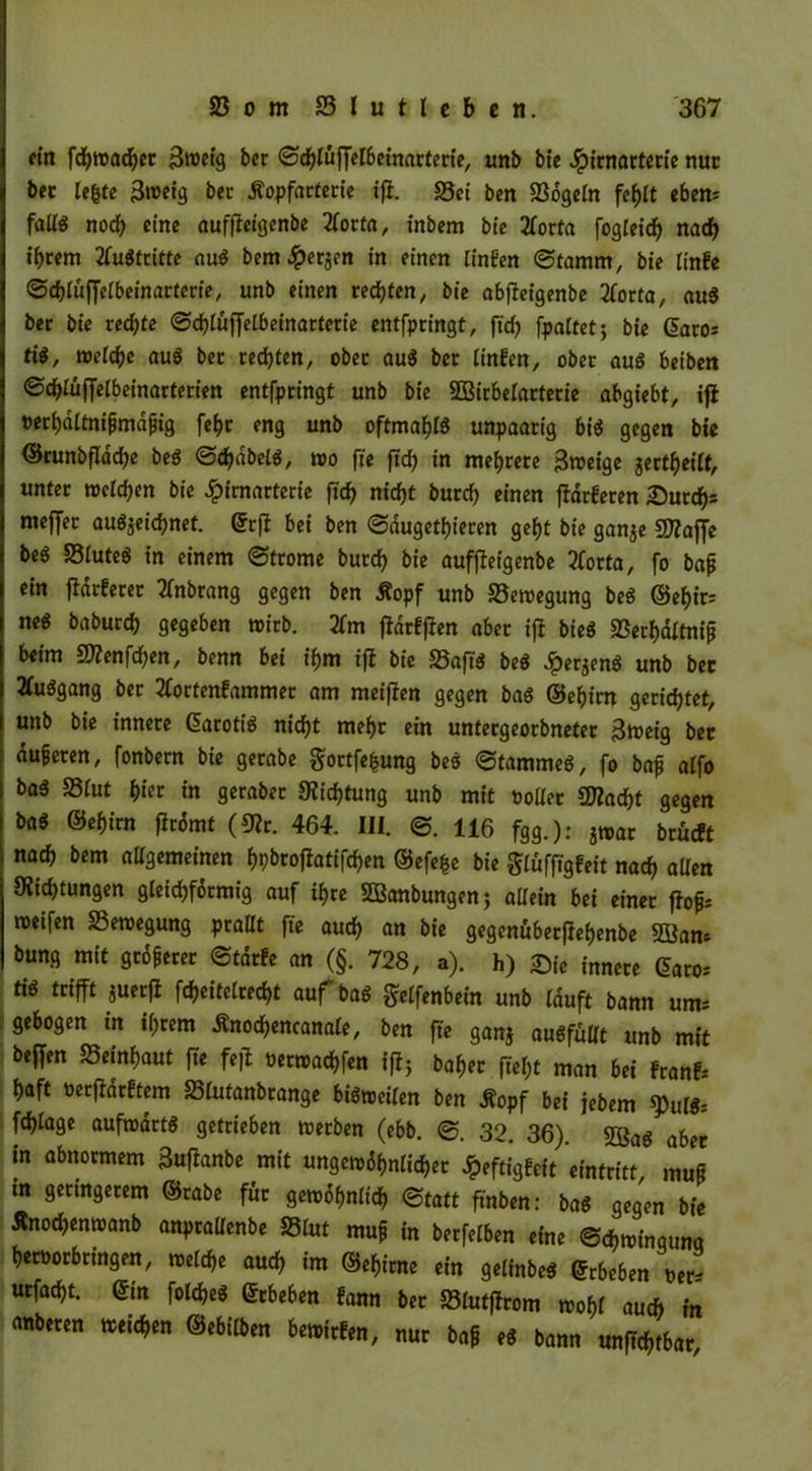 ein fchwacher 3w>ctg ber ©c^tufferöernartecte, unb bie Jpirnarterie nuc bcc le^te 3»t>etg bcc Äopfarterie ifi. 33ei ben 23ogeln fehlt cben= fallg noch eine auffieigenbe 2(orta, inbem bte 2forta fogleidj nach i^cem Austritte aug bem #ersfn tn einen linben (Stamm, bie linfe ©chlüffelbeinarterie, unb einen rechten, bie abfieigenbe 2forta, aug ber bie rechte (Sdhlüffelbeinarterie entfpringt, ftd) fpattet 5 bie ßato. ti$, welche aug ber rechten, ober aug ber linfen, ober aug beibett (Schlüffelbeinarterien entfpringt unb bie SÖßirbelarterie abgiebt, ifi Perhdltnipmdpig fef>r eng unb oftmals unpaarig big gegen bte ©cunbflddje beg ©djdbelg, wo fte ftd) in mehrere Sroeige ^erteilt, unter welchen bie £imarterie ftd) nicht burd) einen fidrteten Surrf). meffer au^eidjnet. ©rji bei ben (Saugetieren geht bie gan$e SDiaffe beS 23luteg in einem (Strome burd) bie auffieigenbe tforta, fo bap ein fidrferer tfnbrang gegen ben Äopf unb 23ewegung beg ©ef)ir; neg baburcf) gegeben wirb. 2fm fldrtfien aber ifi bieg 23erhaltnip beim £D?enfd)en, benn bei ihm ifi bie 33aftg beg Jperjeng unb bet JCuggang ber 3fortenfammer am meifien gegen bag ©efjirn gerietet, unb bie innere ©arotig nicht mehr ein untergeorbneter 3weig ber duferen, fonbern bie gerabe gortfe&ung beg (Stammeg, fo bafj alfo bag 23lut fyiet tn gerabet «Richtung unb mit polier SD?ad)t gegen bag ©ef)im firomt (Sflr. 464. III. <S. 116 fgg.): ?war brüeft nat bem allgemeinen f)pbrofiatifd)en ©efe|e bie glüfftgfeit nach allen ^Richtungen gleichförmig auf if>ce SBanbungen; allein bei einer fiof* rocifen S3ewegung prallt fte auch an bte gegenübetjleljenbe SBam bung mit gtoferer Starte an (§. 728, a). h) Sie innere ©aro. ttg trifft juetfi fdjettetred)t auf bag Elfenbein unb lauft bann um. gebogen in ihrem Änodjencanale, ben fte ganj augfüUt unb mit beffen S3einf)aut ffe feff oerwadffen ifi; baf>er ftel;t man bei franf. l)aft oerfiarttem S5lutanbrange bigweilen ben Äopf bet jebem ^u(g; fd)lage aufwartg getrieben werben (ebb. (S. 32. 36). 2ßag aber in abnormem 3ufianbe mit ungewöhnlicher Jpeftigfeit Eintritt mup tn gettngerem ©rabe für gewöhnlich Statt ftnben: bag gegen bte Änod>enwanb anprallenbe 23lut muf in berfelben eine ©chwingunq Verbringen, welche auch im ©ehirne ein gelinbeg ©rbeben per. urfad)t. ©tn foldjeg ©rbeben fann ber S3lutfirom wohl auch in anberen weichen ©ebilben bewirten, nur baff eg bann «nftchtbar.