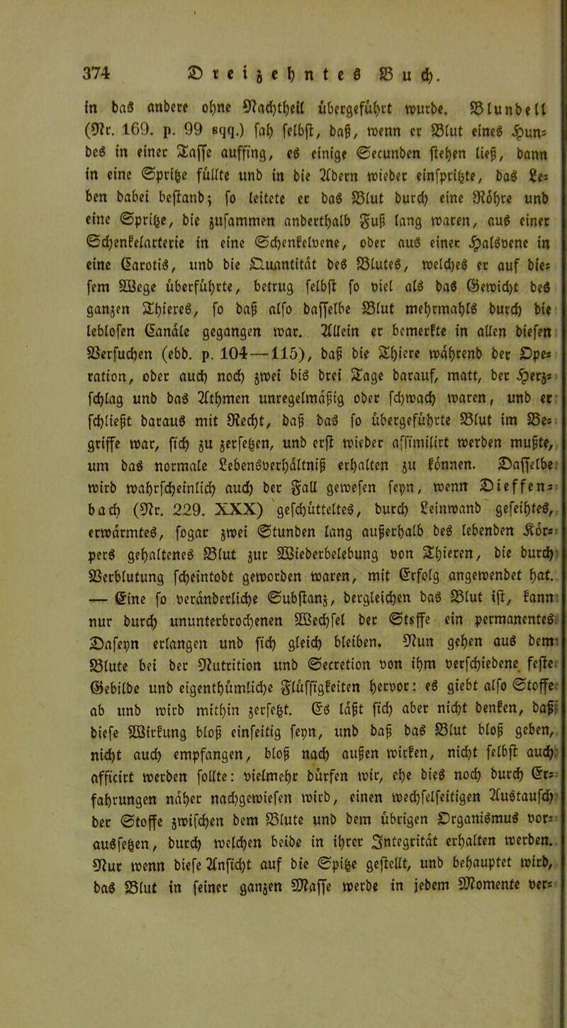 fn ba« anbere ol)ne fftadjtfjeil übergcfu^ct würbe. S3tunbell (9?r. 169. p. 99 sqq.) fal) felbfl, bag, wenn er S3tut eine« Jpun= be« in einer >£affc auffing, e« einige ©ecunbcn ffeljen lief, bann in eine ©prifce füllte ttnb in bie 2fbern roieber einfprifpe, ba« 2e= ben babei beffanb; fo leitete et ba« Slut burd) eine 9?of)te unb eine <Sprifee, bie jufammen anbertfyalb gup lang waren, au« einer ©d)en?elarterie in eine ©d)cn£eloene, ober au« einer Jpal«oene in eine ßaroti«, unb bie SHuantitat be« S3lute«, weld)e« er auf bie; fern QBege überfüljrte, betrug fetbft fo uiel al« baö ©ewid)t be« ganjen Spiere«, fo bag alfo baffelbe SSlut mef)tmal)l« burd) bie leblofen handle gegangen war. Allein er bemerfte in allen biefm 25erfud)en (ebb. p. 104 —115), bag bie Sl)iere wdfyrenb ber £)pes ration, ober aud) nod) jwei bi« brei Sage barauf, matt, bet .iperjs fdffag unb ba« 2fti)mcn unregetmagig ober fdjwad) waren, unb er fdjliegt barau« mit 0ied)t, bag ba« fo übergefuljrte Slut im 25es griffe war, fid) ju jetfefcen, unb erfi wieber afffmifirt werben mugte, um ba« normale £eben«t>erl)dltnig erl)atten ju fonnen. Saffelbe wirb wa^rfdjeinlid) aud) ber gnüi gewefen fepn, wenn Sief fern bad) (9?r. 229. XXX) gefd)üttelte«, burd) £einwanb gefeilte«, erwärmte«, fogar jwei ©tunben lang auferfjatb be« tebenben Äbrs per« gehaltene« Slut jur SBieberbelebung non Spieren, bie burd) Verblutung fdjeintobt geworben waren, mit Gfrfolg angewenbet fyat. — @ine fo nerdnbetlidje ©ubffanj, betgleidjen ba« SSlut ift, bann nur burd) ununterbrod)enen 3ßed)fel ber ©tsffe ein permanente« Safepn erlangen unb fid) gteid) bleiben. 9?un geb)en au« bem Stute bei ber Nutrition unb ©ecretion non if)m nerfdjiebene feffe ©ebitbe unb eigentümliche gluffigfeiten l)crnor: e« giebt alfo ©toffe ab unb wirb mithin jcrfe&t. 6« lagt fid) aber nicht benfen, baff biefe SBirbung blop einfeitig fepn, unb bap ba« Slut btofj geben, nid)t aud) empfangen, blop nad) äugen wirfen, nidjt fetbft aud); affteirt werben fotlte: vielmehr burfen wir, ef>e bie« nod) buccf) @r; fatjrungen naher nadjgewiefen wirb, einen wedjfelfeitigen 2fu«taufd) ber ©toffe jwifdjen bem Stute unb bem übrigen £)rgani«mu« vor* au«fefcen, burd) welchen beibe in ihrer ^ntegcitdt erhalten werben. 9tur wenn biefe 2bnfid)t auf bie ©ptfee gepellt, unb behauptet wirb, ba« Slut in feinet ganjen 5)?affe werbe in jebem Momente m-