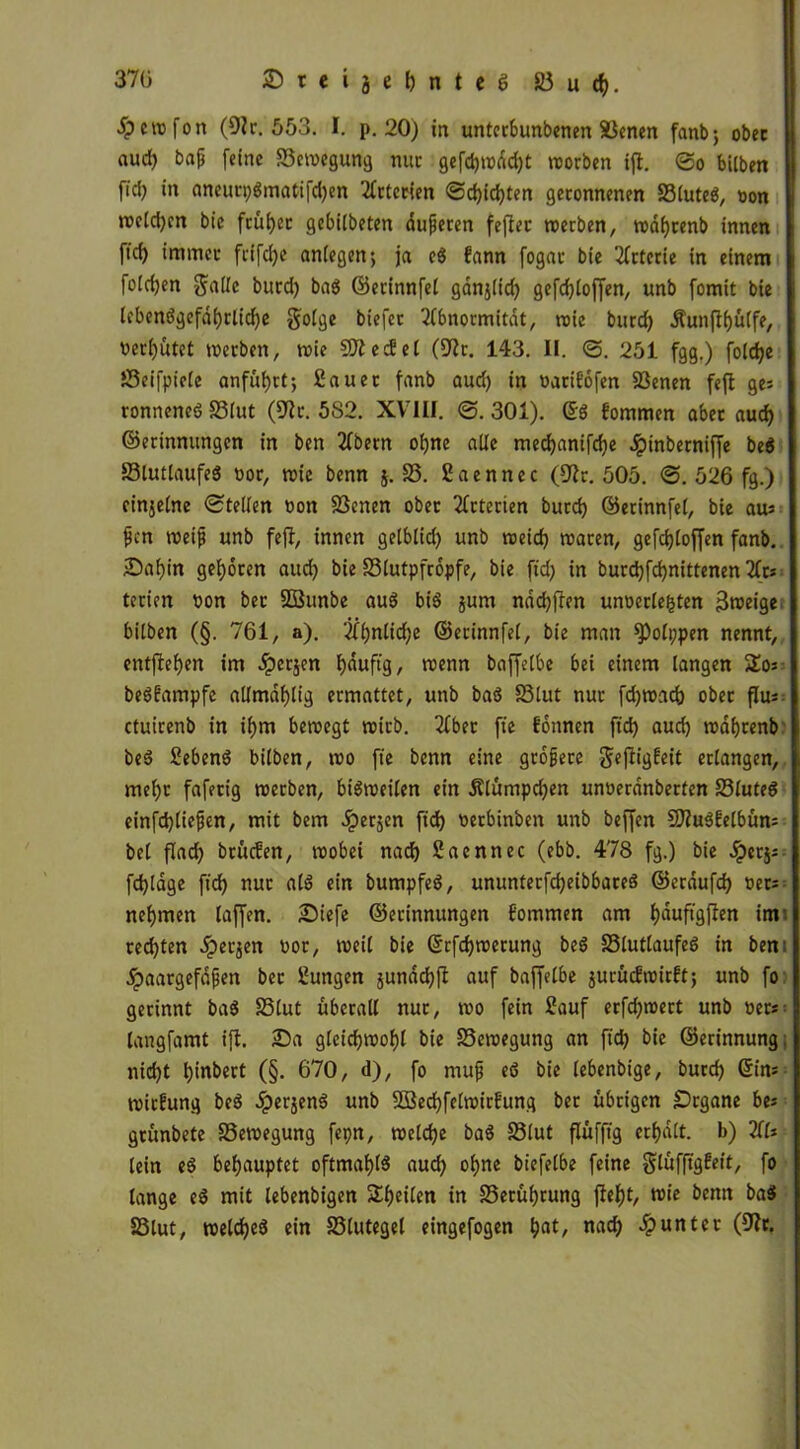 370 ©rcijebnteg 33 u cf). jpcwfon (91r. 553. I. p. 20) in untcrbunbenen Xknen fanb; ober nud) baf [eine S3eweguttg nur gefd)wdd)t worben ifl. ©o bilben fid) in aneurpSmatifdjen Arterien ©d)id)ten geronnenen SluteS, oon treidln bie früher gebilbeten duneren fefter werben, wdljtenb innen fid) immer frifdje anfegen; ja eS fann fogar bie Arterie in einem fofdjen galle burd) baS ©erinnfel ganjltcf) gefcfyloffen, unb fomit bie lebensgefährliche gofge biefet Abnormität, wie burd) Äunffhülfe, ncr()ütet werben, wie SJiecSel (9fr. 143. II. <3. 251 fgg.) foldje JSeifpicle anfüf)rt; Sauet fanb aud) in «arifofen S3enen feft ge; ronneneS 33lut (9fr. 5S2. XVIII. ©.301). ©S fommen aber aud) ©erinnungen in ben Abetn ohne ade medjanifdje Jpinbetniffe be$ SlutlaufeS nor, wie benn j. 33. Saennec (9fr. 505. ©. 526 fg.) einzelne ©teilen non 23enen ober Arterien burd) ©erinnfel, bie au* fen weif unb feff, innen getblid) unb weid) waren, gefd)loffen fanb. Dahin geboren aud) bie 33lutpfr6pfe, bie fid) in burdjfdjnittenen Ar* terien non bet SBunbe aus bis jum nddjfien unoerlefcten Bweige bitben (§. 761, a). Äf)nlid)e ©erinnfel, bie man fPolppen nennt, entfiedert im Jperjen läufig, wenn baffelbe bei einem langen So* beSfampfe allmdhlig ermattet, unb baS 33lut nur fdjwad) ober flus ctuirenb in il)m bewegt wirb. Aber fte Eonnen fid) aud) wahrenb beS SebenS bilben, wo fte benn eine größere geffigfeit erlangen, mel)t faferig werben, bisweilen ein Älümpcfyen unnerdnberten 23luteS einfdjtiefen, mit bem ^perjen fid) nerbinben unb beffen 9)iuSfelbün* bei flad) btücEen, wobei nach Sacnnec (ebb. 478 fg.) bie Jperj* fd)lage fid) nur als ein bumpfeS, ununterfdjeibbareS ©erdufd) «et* nehmen laffen. Diefe ©erinnungen fommen am f)duftgjlen im rechten ipetjen oor, weil bie ©rfdjwerung beS 33lutlaufeS in ben: dpaargefdfen ber Sungen junddjff auf baffelbe jurücEwirEt; unb fo gerinnt baS 35lut überall nur, wo fein Sauf erfdjwert unb «er* langfamt ifl. Da gleichwohl bie Bewegung an fid) bie ©erinnung nid)t binbert (§. 670, d), fo muf eS bie lebenbige, burd) Sin* witfung beS ^perjenS unb 2ßed)felwir!ung ber übrigen Organe be* grünbete Bewegung fepn, welche baS 33lut flüfjtg erhalt. b) Al* lein eS behauptet oftmals aud) ohne biefetbe feine glüffigEeit, fo lange eS mit lebenbigen Steilen in 33erühtung jfrf)t, wie benn baS 33lut, welches ein 33lutegel eingefogen h^ nach Runter (dir.