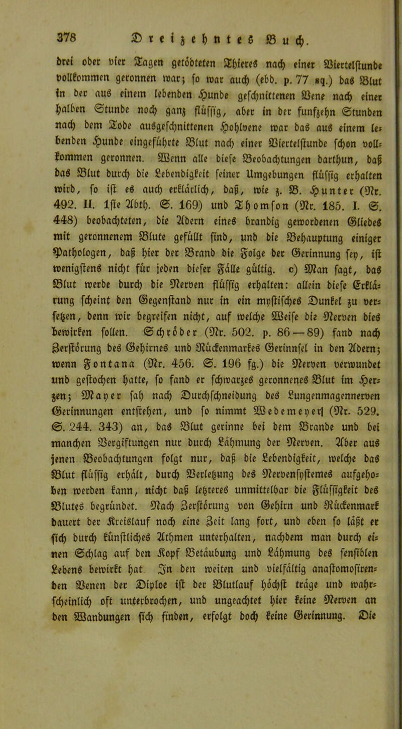 iirei ober rn'er Sagen getobteten Shiereö nad) einet Viertelflunbe twllfommen geronnen war; (o war aud) (ebb. p. 77 Bq.) baö 58lut in bec auö einem lebenben .ipunbe gefdjnittenen Vene nad) einer falben ©tunbe nod) ganj flüfftg, aber in bet fünfzehn ©tunben nad) bem Sobe auögefd)nitfcnen jpof)loenc war baö auö einem le; benben $unbe eingefül)rte 58lut nad) einer Viertelflunbe fdjon t>oll; fommen geronnen. 5Benn alle biefe 58eobad)tungen bartf)un, bafi baö 58lut burd) bte £ebenbigfeit feiner Umgebungen flüfftg erhalten wirb, fo ift eö aucf) erfldrlid), bafi, wie j. 58. Runter (Vt. 492. II. Ifle2fbtf). ©. 169) unb Shomfon (Wv. 185. I. ©. 448) beobadjteten, bie 2(bern eineö branbig geworbenen ©liebeö mit geronnenem 58lute gefüllt ftnb, unb bie 58ef)auptung einiger ^Pathologen, bafi f)ier ber 58ranb bie §dge bet ©erinnung fep, ift wenigjlenö nic^t für jeben biefer §a(Ie gültig, c) tylan fagt, baö 58(ut werbe burd) bie Heroen flüfftg erhalten: allein biefe Gftfld; rung fd)eint ben ©egenftanb nur in ein mpjlifd)eö £>unfel ju oer; fefcen, benn wir begreifen nid)t, auf welche SfBeife bie ffteröen bieö bewirfen füllen, ©djrßbet (fftr. 502. p. 86 — 89) fanb nach 3er|lorung beö ©ehitneö unb fKücfenmarfeö ©erinnfel in ben 2fbern; wenn gontana (9?r. 456. ©. 196 fg.) bie Heroen »erwunbet unb geffochen hatte, fo fanb er fdjwarjeö geronneneö 58lut tm Jperi jen; S07 aper fal) nach £)utd)fd)neibung beö Sungenmagenneroen ©erinnungen entftehen, unb fo nimmt SDSebemeperj (5J?r. 529. ©. 244. 343) an, baö 58lut gerinne bei bem 5Sranbe unb bei mannen Vergiftungen nur burd) Sdljmung ber Heroen. 2fber auö jenen 58eobad)tungen folgt nur, bafj bie ßebenbigfeit, welche baö 58lut flüfftg erhalt, burd) Verlegung beö ffteroenfpflemeö aufgeho; ben werben fann, nid)t bafi lefccereö unmittelbar bie gtüffiqfeit beö Vluteö begrünbet. Wad) 3erfldtung »on @el)irn unb Otücfenmarf bauert bet Äteiölauf nod) eine $eit lang fort, unb eben fo lafjt er ftd) burd) fünftlid)eö 2ltf)men unterhalten, nadjbem man burd) tu nen ©d)lag auf ben Äopf 58etaubung unb £dhmung beö fenftblen Eebenö bewirbt hat S« ben weiten unb oielfdltig anaflomoftren; ben Venen ber £>iploe tft ber 58lutlauf l;dd)ft trage unb wahr; fdjeintid) oft unterbrod)en, unb ungeachtet Ijiet feine Heroen an ben Vknbungen ftd> ftnben, erfolgt bodh feine ©erinnung. Sie