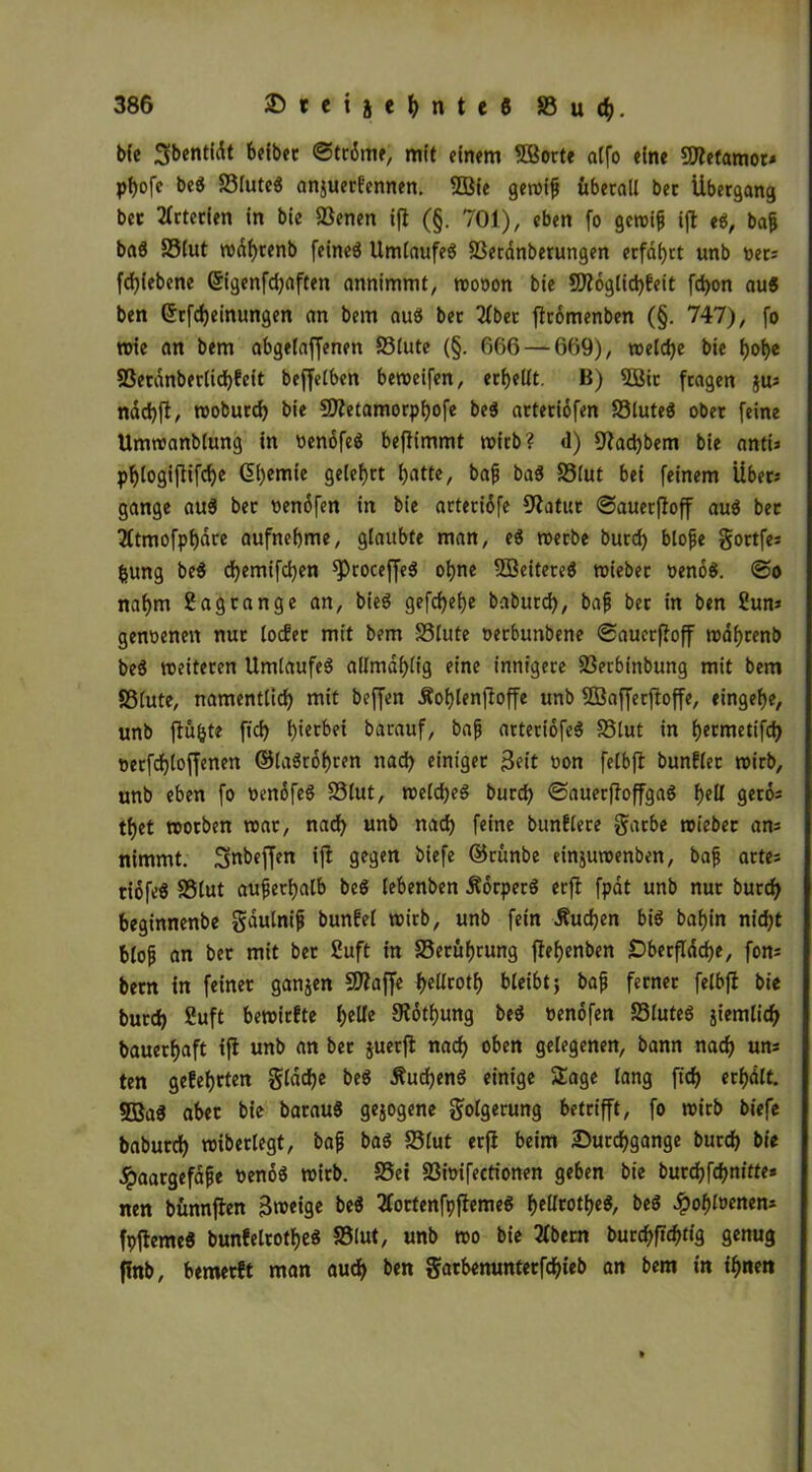 bfe Sbentidt beibet ©trdme, mit einem ©orte alfo eine SÄetamor* pbofe beS SSluteS anjuerlennen. ©ie geroiß überall ber Übergang bet Arterien in bie SSenen ift (§. 701), eben fo gcroiß ift eS, baß baS SSlut rodf>renb feineö Umlaufes 83erdnberungen erfahrt unb oets fd)iebene 6igenfd)aften annimmt, roooon bie ©dglid)feit fcbon au« ben (Jrfd)einungen an bem auö ber 2fber flrdmenben (§. 747), fo wie an bem abgelaffenen S3lute (§. 666 — 669), weld)e bie t>ot>c 93erdnberlid)feit beffelben beweifen, erhellt. B) ©ir fragen jus nad)fi, tooburd) bie Sftetamorpbofe beS arteridfen SSluteS ober feine Umwandlung in oenofeS befiimmt wirb? <1) fftadjbem bie antU p^logiflifcf>c (übemie gelehrt batte, baß baS SSlut bei feinem Uber» gange aus ber oendfen in bie arteridfe datier ©auerßoff aus bet 2ltmofpbdte aufnebme, glaubte man, eS roerbe burd) bloße gortfes fcung beS d)emifd)en $>roceffeS ohne ©eitereS roiebec »enoS. @o nahm Sagtange an, bieS gefdjefje baburd), baß ber in ben Sun* genoenen nur locEer mit bem SSlute oerbunbene ©auerfioff n?af>renb beS «eiteren Umlaufes allmäblig eine innigere 23etbinbung mit bem SSlute, namentlich mit beffen Äoblenjfoffe unb ©afferftoffe, eingebe, unb fiu&te fid) hierbei barauf, baß arteriofeS SSlut in fjermetifd) oerfdjloffenen ©laStobren nad) einiget 3eit non felbfl bunblet wirb, unb eben fo oenofeS SSlut, welches burd) ©auerfloffgaS f)ell gero* tf)et worben war, nad) unb narb feine bunflere garbe wieber ans nimmt. Snbeffen ift gegen biefe dkünbe einjuwenben, baß artes riofeS SSlut außerhalb beS lebenden ÄorperS erft fpät unb nur durch beginnende gäulniß bunbel wirb, unb fein Äudjen bis baf)in nid)t bloß an ber mit ber Suft in S3erüf)rung flef>enben £>berfläd)e, fom bem in feiner ganzen Sftaffe t>cUrotf> bleibt j baß ferner felbjl bie burd) Suft bewirfte belle Störung beS »enofen SSluteS jiemlicb dauerhaft ift unb an ber juerjt nach oben gelegenen, bann nach uns ten gefebrten gläd)e beS ÄudjenS einige Sage lang ftd) erhält. ©aS aber bie barauS gezogene Folgerung betrifft, fo roirb biefe baburd) wiberlegt, baß baS SSlut erft beim Durchgänge burd) bie .Jpaargefäße oenoS roirb. SSei SSioifectionen geben die butdjfcbnitte* nen bünnften Bweige be$ tfortenfpftemeS belUotbeS, beS ^»ohloenen* fpftemeS bunfelrotbeS S3lut, unb wo bie 3fbern burchftchtiä 9enug finb, bemerft man auch ben garbenunterfdbieb an bem in ihnen