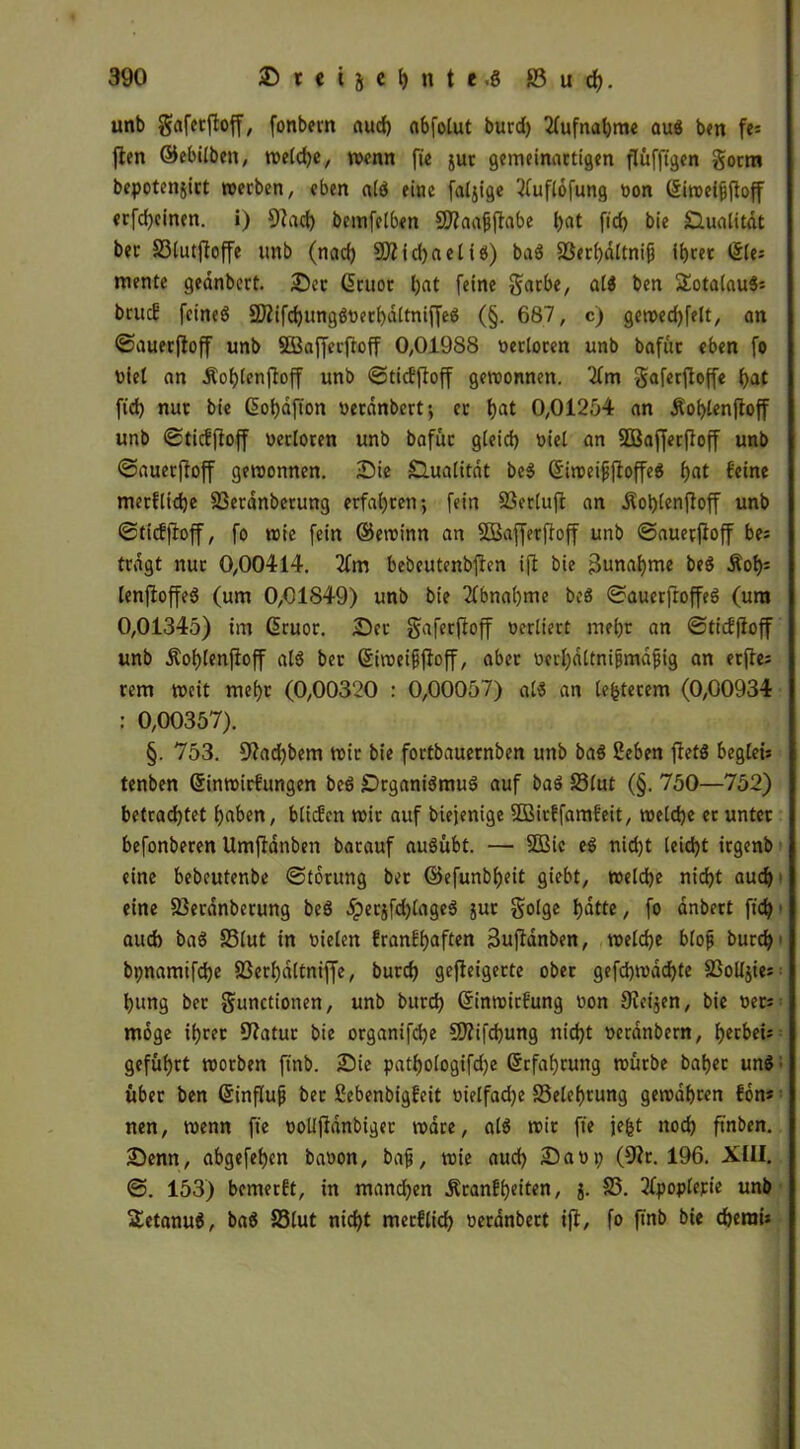 unb gafetfiojf, fonbern auch abfolut burd) Aufnahme aug ben fc= jten ©ebilbeit, welche, wenn fie jur gemeinactigen flüfftgcn gorm bepotenjirt werben, eben alg eine faljige 2(uflofung non (£iwet|jjfaff erfd)einen. i) 9?acf) bemfelben Sftaaßftabe l)at fid) bie Qualität ber 33lutftoffe unb (nad) ?0?id)aelig) bag 83erl)dltnifi ihrer Sie: mente geanbert. Der Cruor t;at feine garbe, alg ben 2otalau8: brucE feineö 2Äifd)unggoerbdltmffeg (§. 687, c) gewed)felt, an ©auerftoff unb Söafferftoff 0,01988 verloren unb bafüc eben fo Diel an Äohlenftoff unb ©ticEfioff gewonnen. 2fm gaferjioffe hat fid) nur bie ßohdfion oerdnbert; ec hat 0,01254 an Äot)lenfioff unb ©ticEftoff oerloren unb bafüc g(eid) wiel an SBajferftoff unb ©auerffoff gewonnen. Die £lualitdt beg (Siweifjjtoffeg f>at feine metfliche SSerdnberung erfahren; fein S3er(ujl an .Kobtenjteff unb ©ticffioff, fo wie fein ©ewinn an SBafferftoff unb ©auevjfoff bei tragt nur 0,00414. 2fm bebeutenbjfcn ift bie 3unahme beg Äot)i lenftoffeg (um 0,01849) unb bie Abnahme beg ©auerftoffeg (um 0,01345) im ßruor. Der gaferftoff werliert me()r an ©ticffioff unb jtof)(enfloff atg ber Siweifftoff, aber werhdltnifjmdfjig an erfte= rem weit mef)t (0,00320 : 0,00057) alg an (euerem (0,00934 : 0,00357). §. 753. 9?ad)bem wir bie fortbauernben unb bag 2eben fletg begleis tenben ©inwirfungen beg SDrganigmug auf bag 33lut (§. 750—752) betrachtet haben, bticEen wir auf biejenige SBirffamfeit, weiche er unter befonberen Umfldnben barauf augübt. — SQSie eg nidjt leicht irgenb eine bebeutenbe ©torung ber ©efunbheit giebt, welche nicht auch eine 83erdnberung beg 5perjfd)lageg juc golge hatte, fo anbert fich auch bag 33lut in wielen franfhaften 3uftanben, weiche blofj burd)1 bpnamifdje 23erl)dltniffe, burch gejfeigecte ober gefd)wdd)te SSoUjics hung ber gunctionen, unb burd) ©inwirfung won 9leijen, bie weti möge ihrer 97atur bie organifd)e 5D?ifd)ung nicht werdnbern, hctbeü geführt worben ftnb. Die pathologifdje Erfahrung würbe bahec ung über ben ©influfj ber SebenbigEeit wielfad)e Belehrung gewahren Eon* nen, wenn fte wollfldnbiger wäre, alg wir fie jefet noch ftnben. Denn, abgefehen bawon, baf, wie aud) Dawt) (97r. 196. XIII. ©. 153) bemerft, in manchen Äranfhciten, j. 85. Tfpoplerie unb Setanug, bag S3lut nid)t mecflid) werdnbert ift, fo ftnb bie cherai*