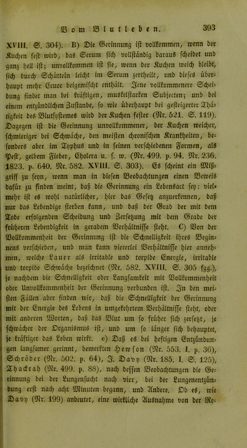 XVIII. ©. 304). B) Sic ©erinnung ifl noltkommen, wenn bcc Älteren fefl wirb, bag ©crum f7d> oolljldnbig baraug fd;eibet unb ganj I;eü ifl; unvollkommen ijl fie, wenn bcc Huchen weich bleibt, ftd> burch ©djütteln leidjt im ©ecum gcctfjeilt, unb biefeg übec= haupt mehr ©ruoc beigemifd;t enthalt. 3ene vollkommenere ©dhei; bung ftnbcC man bei kräftigen, muskelflackcn ©ubjecten; unb bei einem enf$ünblid)en »Sujlanbe, fo wie überhaupt bei gefleigertec £l)d: tigfeit beg 33lutfpftemeg wirb bet Huchen feflet (Sic. 521. ©. 119). Sagegen ijl bie ©erinnung unvollkommener, bec Huchen weiter, fdjmietigec bei ©chwddje, ben meijlen d;ronifd)en Hrankheiten, be= fonberö aber im SEpphug unb in feinen vetfdhiebenen formen, alg 9)efl’, gelbem lieber, (5f>olera u. f. w. (Sir. 499. p. 94. Sir. 236. 1823. p. 640. Sic. 582. XVIII. ©. 303). 6$ fd;eint ein SDlijjs griff ju fepn, wenn man in biefen ^Beobachtungen einen SBeweig bafüc $u ftnben meint, bafi bie ©erinnung ein Sebengact fei;: t>ie(* mehr ifl eg tvof)l natürlicher, h^ ©efefc anjuerkennen, bafj nur bag Sebenbige flerben fann, unb bap bec ©cab bec mit bem SEobe erfolgenben ©djeibung unb 3etfe|jung mit bem ©rabe ber früheren Sebetibigkeit in gerabem 33eri)dltniffe fleht. C) 33on bec SSolIkommenheit bec ©erinnung ijl bie Schnelligkeit il;reg S3egins neng vetfdjieben, unb man fann viererlei S5ecf)dttniffe hiec <mneh= men, weld;e Sauer alg irritable unb torpibe ©nergie, irritable unb torpibe ©d?wdd;e bezeichnet (Sir. 582. XVIII. ©. 305 fgg.), je nad)bem bie Schnelligkeit ober Sangfamkeit mit SSollfommenheit ober Unvollkommenheit bec ©erinnung verbunben ijl. 3m ben met- flett gdUen aber ftnben wir, bap bie Schnelligkeit bec ©erinnung mit bec ©nergie beg Sebeng in umgekehrtem 23eri)dltniffe fleht, ober mit anberen Sßorten, bap bag S3lut um fo früher fich jeefe^t, je fchwadjec bec Srganigmug ifl, unb um fo langer ftch behauptet, je kräftiger bag Seben wirkt, c) Sap eg bei heftigen ©ntjünbum gen langfamer gerinnt, bemerkten Jperofon (Sic. 553. I. p. 36), ©chrobec (Sir. 502. p. 64), 3. Savp (Sir. 185. I. ©. 125), £h«tfrah (Sir. 499. p. 88), nad; beffen 35eobad;tungen bie ©e= i rinnung bei bec 2ungenfud;t nach t>xec, bei bec £ungenent$ün= bung erfl nach ad;t Sflinuten begann, unb Knbete. Sb eg, wie Saüp (Sic. 199) anbeutet, eine wirklidje Ifugnahme non ber 5Ke=