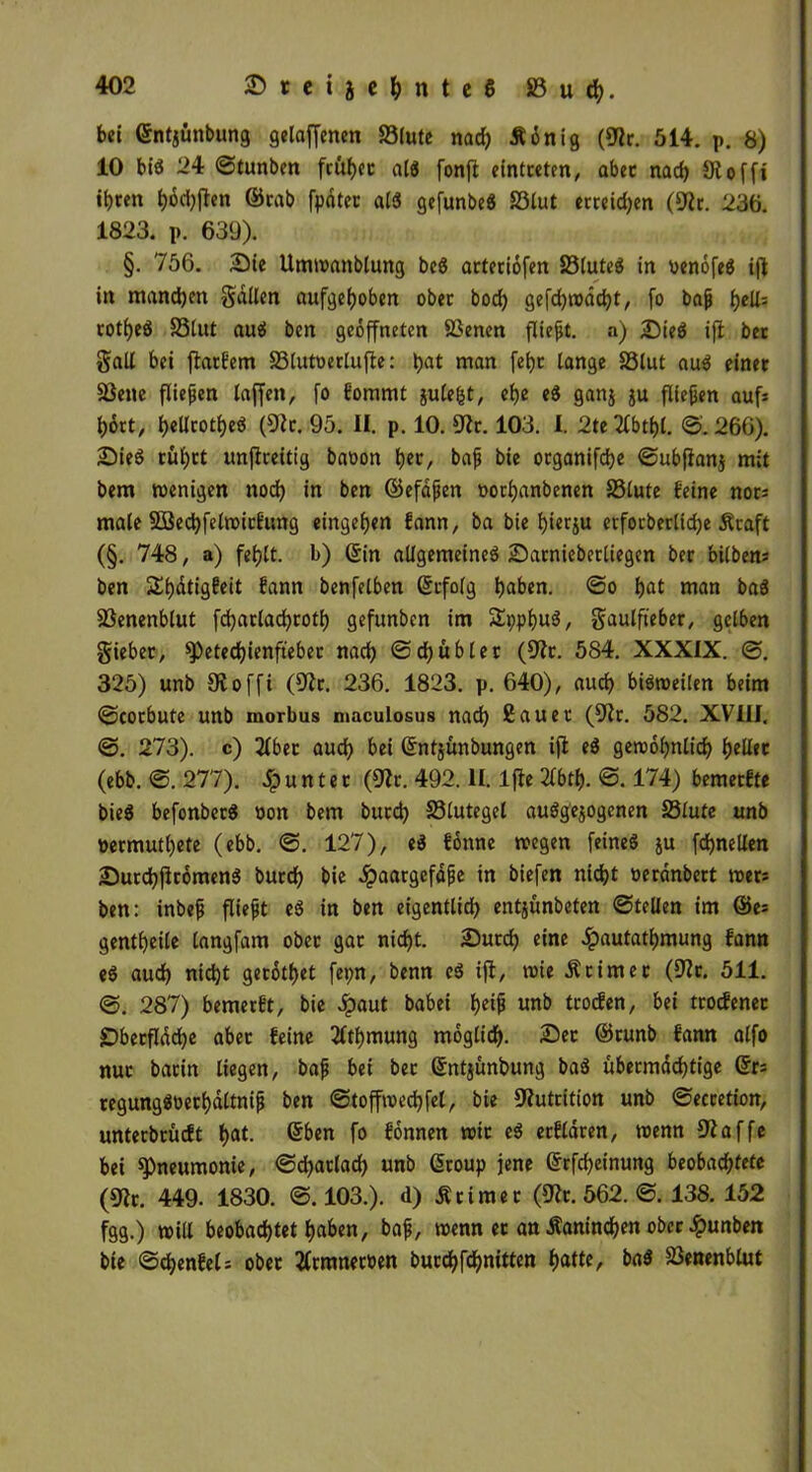 bei ©ntjünbung gelaffenen S3(ute nad) Äönig (9k. 514. p. 8) 10 bis 24 ©tunben früher als fonft eintceten, abec nach 9lofft ihren fjoctyften ©rab fpatec als gefunbeS 23lut erreichen (9k. 236. 1823. p. 639). §. 756. Sie Umwattblung beS arteriöfen 23luteS in penöfeS ijl in manchen gallen aufgehoben ober bod) gefdjwdcht, fo baß hell= cot^cö S3lut auS ben geöffneten SSenen fließt, a) üDieS ifl bet galt bei jlatfem SSlutoerlufle: hat man fehc lange SSlut auS einet Sßene fließen taffen, fo Eommt gutefet, ehe eS ganj ju fließen aufs hört, heUrotheö (9k. 95. II. p. 10. 9k. 103. I. 2te 2fbtf)l. ©. 266). SieS tül)tt unjkeitig baoon f)ev, baß bie ocganifdje ©ubflanj mit bem wenigen noch in ben (Befaßen oorhanbenen S5lute feine nors male SSedbfelwicfung eingetjen fann, ba bie hierzu etfocberlidje Äcaft (§. 748, a) fehlt, b) ©in allgemeines Sarniebetliegen ber bilbens ben ShötigEeit fann benfelben ©rfolg haben. ©o hat man baS Söenenbtut fchatlachcoth gefunben im £pphu3, gaulfieber, gelben gieber, ^Petechienftebec nach ©ch übler (9k. 584. XXXIX. ©. 325) unb 9t o ffi (9k. 236. 1823. p. 640), auch bisweilen beim ©corbute unb morbus maculosus nach 2auer (91 r. 582. XVIII. @. 273). c) 2lbet auch ©ntjünbungen ifl eS gewöhnlich heller (ebb. ©. 277). Runter (9k. 492. II. ljle 2fbth- ©. 174) bemerfte bieS befonberS non bem bucch S3lutegel ausgewogenen 23lute unb nermuthete (ebb. ©. 127), eS fönne wegen feines ju fchnelten SurchflrömenS burd) bie Haargefäße in biefen nicht »eränbert wets ben: inbeß fließt eS in ben eigentlich entjünbeten ©teilen im ©es gentheile langfam obec gat nicht. Sutch eine Hautathmung fann eS aud) nicht getötet fepn, benn eS ifl, wie Printer (9k. 511. ©. 287) bemerk, bie £aut babei h«f unb tcocfen, bei trocfenec Oberfläche aber feine 2ttf)mung möglich. Sec ©runb fann alfo nur barin liegen, baß bei ber ©ntjünbung baS übermächtige ©rs regungSoerhaltniß ben ©toffwechfel, bie Nutrition unb ©eccetion, unterbrücft hat. ©ben fo fönnen wir eS erfldren, wenn 9laffe bei ^Pneumonie, ©d)arlad) unb ©roup jene ©rfcheinung beobachtete (9k. 449. 1830. ©.103.). d) Ärimer (9k. 562. ©. 138. 152 fgg.) will beobachtet haben, baß, wenn ec an Kaninchen ober Hunben bie ©chenfets ober tfrmneroen burchfchnitten hatte, baS SJenenblut