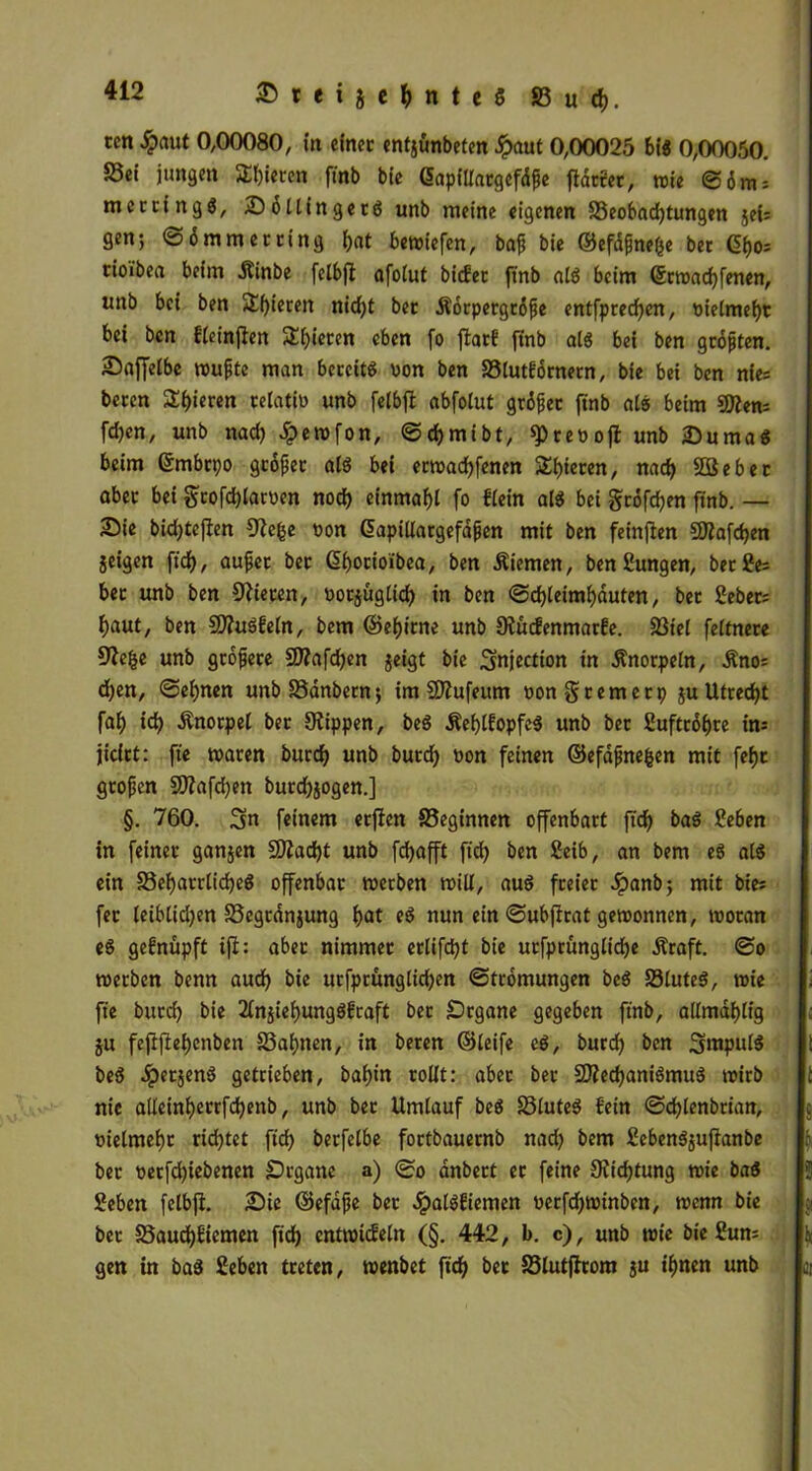 ccn £aut 0,00080, in einer entjünbeten £aut 0,00025 bi« 0,00050. Sei jungen Spieren ft'nb bie GapfÜargcfdfe fldtrer, wie ©6nts mecting«, S6 Hin ger« unb meine eigenen Seobadjtungen jet= gen; @6 mm er ring bat bewiefen, baf bie ©efdfne&e ber fyo-. tioibea beim dtinbe felbft afolut biefee ft'nb al« beim ©rwadjfenen, unb bei ben Spieren ntd>t ber Äorpctgtofie entfpredjen, nielmebt bei ben fteinffen 3!i)ieren eben fo ffcarf ft'nb al« bei ben grofjten. Sajfeibe wufjte man bereit« oon ben Slutfbrnern, bie bei ben nies beten £f)i«ren relativ» unb felbft abfotut grölet ftnb at« beim «Kens fdjen, unb nad) Jpewfon, ©djmtbt, spreoofl unb Suma« beim ©mbrpo grofjet al« bei erwadjfenen Spieren, na<b 2ßeber aber bei grofcblarnen nod) einmafjl fo flein al« bei gtöfeben ftnb. — Sie bidjtefien Oie&e »on dapillargefafen mit ben feinten 2ftafd)en geigen ftd), auf et bet ßborioibea, ben .Stiemen, benSungen, berfes bet unb ben Öfteren, oorjüglidj in ben @d)leiml)duten, ber Debets baut, ben 5Dftt«feln, bem ©ebitne unb StucEenmarfe. Stel feltnere Oftlje unb grbfjete OJtafcben jeigt bie Snjection in Änorpeln, Änos d)en, ©ebnen unbSanbern; im SDfttfeum non § rem er p ju Utrecht fab idj Knorpel ber Stippen, be« Äeblfopfe« unb bet Suftrobre ins jidrt: ft'e waren burdj unb butcb oon feinen ©efafjnefcen mit febt gtofjen SQtafdjen burdjjogen.] §. 760. Sn feinem erjten Segtnnen offenbart ftdj ba« 2eben in feiner ganjen 0)Zad)t unb fdjafft ftdj ben Seib, an bem e« al« ein Sebarrtidje« offenbar werben will, au« freiet £anb; mit btes fet leiblidjett Segrdnjung bat e« nun ein ©ubftrat gewonnen, woran e« gefnüpft ifi: aber nimmer erlifdjt bie utfprünglicbe Äraft. ©o werben benn aud) bie urfprünglidjen ©tromungen be« Stute«, wie ft'e burdj bie 2ln$iebung«fraft ber £)rgane gegeben ftnb, allmdblig ju fefiftebenben Sabnen, in beren ©leife c«, bureb ben Smpul« be« Jperjen« getrieben, babin rollt: aber ber 5D?ecbani«mu« wirb nie alleinberrfdjenb, unb ber Umlauf be« Slute« {'ein ©djlenbrtan, nielmebr ridjtet ftdj berfetbe fortbauernb nadj bem £e6en«$ujlanbe ber oerfdjiebenen Organe a) ©o dnbert er feine Sftdjtung wie ba« geben felbfi. Sic ©efdjje ber Jpat«ftemen uerfdjwtnbcn, wenn bie ber Saucbftemen ft'cb entwickeln (§. 442, b. c), unb wie bie £um gen in ba« geben treten, wenbet ft'cb ber Slutfirom ju t’bnen unb