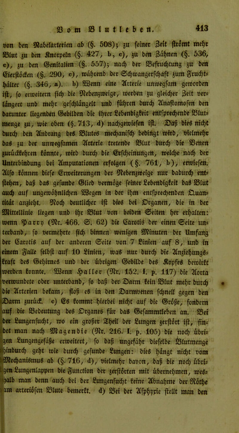 oon ben ©abelartetien ab (§. 508) j gu feinet 3^t ffrdmt mehr 33lut gu ben Änotpeln (§. 427, b, c), gu ben Bai)««« (§• 536, c), gu ben ©enitalien (§. 557) j nach bet «Befruchtung gu bett ©ierfroefen (§. 290, c), roäfjrenb ber ©djwangerfchaft gum $rucht; haltet (§. 346, a). b) 2Benn eine Arterie unwegfam geworben ifl, fo erweitern ftrf? bie ©ebengweige, werben gu gleicher Beit oet; Idngert unb mehr gefdjlangelt unb führen burd) Anaflomofen ben baruntcr liegenben ©ebilben bie ihrer ßebenbigfeit entfptedjenbe S3lut; menge gu, wie oben (§.713, d) nadjgewiefen ifl. 2)afj bieg nicht butch ben Anbrang be$ S3luteg mechanifd) bebingt wirb, uielmeht bag gu bet unwegfamen Arterie tretenbe S5lut burd) bie SSenen gurüeffehren konnte, wirb burd) bie ©tftheinungen, welche nad) bet Unterbinbung bei Amputationen erfolgen (§. 761, b), etwiefen. Alfo fonnen biefe ©rweiterungen bet ©ebengweige nur baburd) ent; flehen, bajj bag gefunbe ©lieb oermoge feinet ßebenbigfeit baö S5lut auch auf ungewöhnlichen SDBegen in ber ihm entfprechcnben £luan= titdt angteht. ©od) beutlicher ifl bieö bei Organen, bie in bet ©littellinie liegen unb ihr 33lut oon beiben ©eiten h«t ethalten: wenn «Parti) (9lt. 466. ©. 62) bie ©atotig bet einen ©eite un= terbanb, fo oermehtte ftdf> binnen wenigen ©linuten bet Umfang ber ©arotig auf bet anberen ©eite uon 7 Sinien auf 8, unb in ieinem galle felbjl auf 10 Linien, wag nur burd) bie Angiehungg; fraft beg ©ei)itneg unb bet übrigen ©ebilbe beg Äopfeg bewirft werben fonnte. 2Benn fallet (91t. 152. I. p. 117) bie Aorta uetwunbete ober untetbanb, fo bajj bet ©arm fein S5lut mehr burch • bie Arterien befam, flojj eg in ben Damwenen fchnell gegen ben (Darm gurücf. c) ©3 fommt f)iecbet nicht auf bie ©rdjje, fonbem auf bie S3ebeutung beg £>rganeg für bag ©efammtleben an. SSei bet ßungenfucht, wo ein großer Sh«l t>« ßungen gerflort ifl, ftn= tbet man nach ©lagenbie (©r. 216. I. p. 105) bie noch übri; (gen ßungengefdfc erweitert, fo bafj ungefähr biefelbe 23lutmenge hinbut^ geht wie burch gefunbe ßungen: bieg hangt nicht uom btochaniämug ab (§.716, d), uielmehr baoon, bap bie noch übri; Ifgen ßungenlappen bie Function bet getflörten mit übernehmen, weg; ^tjalb man benn auch bei ber ßungenfucht feine Abnahme ber Slothe * un arteriofen S3lute bemetft. d) «Bei bet Afphppie fleUt man ben