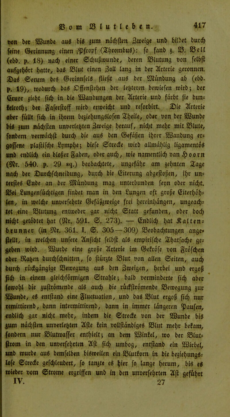 Don bec SOBunbe aug big jum nddjften 3»etge unb bilbet burd) feine ©ecinnung einen pfropf (2!i)combug): fo fanb j. 25. 23elf (ebb. p. 18) nad) einer Sdjußwunbe, beren 23lutung non felbjt aufgef)drt fyattt, bag 23lut einen 3oll lang in ber Arterie geronnen. Serum beg ©etinnfelg fließt aug ber SÄünbung ab (ebb. p. 19), woburd) bag ^ffenfrcfjen ber lederen bewiefen wirb; bec (üeuot jieht fid) in bie SBanbungen ber Arterie unb färbt fie bum felrotl); bec gaferfioff wirb erweicht unb reforbirt. Sie Arterie aber füllt fid) in ihrem bejiehungglofen Steile, ober oon ber SBunbe big jum nad)(ren unöeclefcten 3weige herauf, nid;t mehr mit 23lute, fonbem Derrodcbjl burd) bie aug ben ©efdßen ihrer Söanbung ers gojfene plaftifche Spmphe; biefe Streife wirb allmaf)lig ligamentog unb enblid) ein bloßer gaben, obecaud), wie namentlich »an £ oorn (9Jc. 540. p. 29 sq.) beobachtete, ungefähr am jefjnten Sage nad) bec Surd)fd)neibung, burd) bie ©iterung abgeffoßen, ihr um terfleg ©nbe an bec SD?ünbung mag unterbunben fepn ober nid)t. S3ei £ungenfüd)tigen finbet man in ben Sungen oft große ©iterhdh^ len, in welche unoeefehrte ©efdßjweige frei l;ct*etnl>dngen, ungead)= tet eine 23lutung entwebec gar nicht (Statt gefunben, ober bod) nid>t getobtet t>at (9tfr. 591. 0. 273). — ©nblid) hfll Haltens brunnet (in 9fr. 361. I. S. 305 — 309) S5eobad)tungen ange* fiellt, in weld)en unfere 2lnftcht felbjt alg empirifche Shatfache ge= geben wirb. SÖButbe eine große Arterie im ©efrofe oon großen ober Staren burchfchnitten, fo jtürjte 25lut »on allen ©eiten, auch burd) rücfgdngige 23ewegung aug ben feigen, ^etbei unb ergoß [ich in einem gleichförmigen Strahle; halb oerminberte fich aber fowohl bie jujtromenbe alg auch bie rücfjtcomenbe 23ewegung juc SBunbe, eg entjtanb eine gluctuation, unb bag 23lut ergoß fich nur remittirenb, bann intermittirenb, bann in immer längeren Raufen, enblich gar nid)t mehr, inbem bie Streife oon bec SBunbe big jum nddjjten unöerlefcten Z\te fein oolljtanbigeg 25lut mehc befam, fonbem nuc 23lutwaffec enthielt; an bem Sßinfel, wo bec 5Slut= firom in ben unoerfeheten 2ljt fich umbog, entjtanb ein SOBitbel, unb würbe aug bemfelben bigweilen ein 23lutforn in bie bejiehungg; lofe Streife gefd)leubect, fo tanjte eg ^tec fo lange herum, big eg wiebec oom Strome ergriffen unb in ben unoeefeheten 2fjt geführt IV. 07