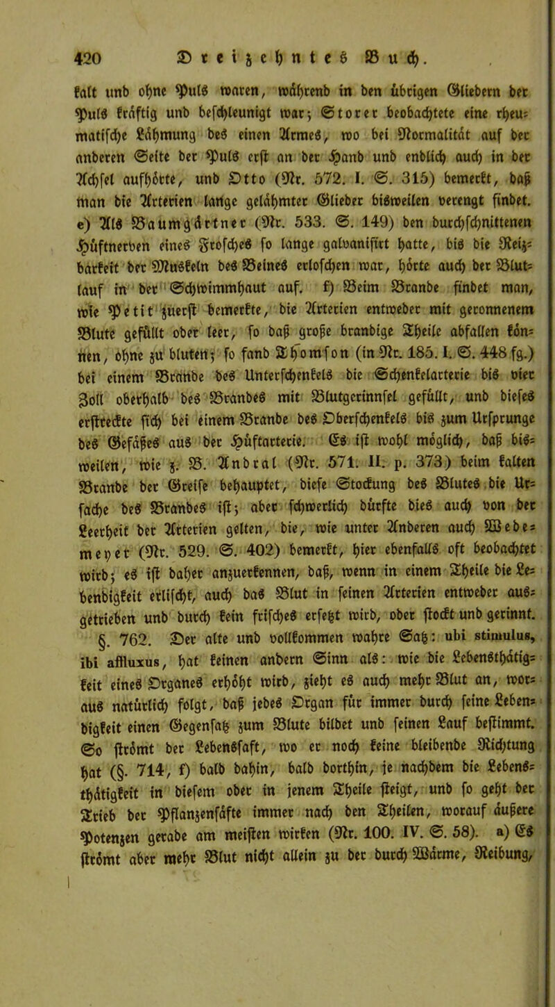 frttt unb ohne Sßtdd waren, wdhrenb in ben übrigen ©liebem bec <Pu($ fräftig unb befdjleunigt war-, ©torer beobachtete eine rhem matifdje fiähmung bed einen 2frmed, wo bei Formalität auf bet anberen ©eite bet spuld crfl an ber Jpanb unb enblich aud) in bec ?fd)fel aufhötte, unb £>tto (Fr. 572. I. ©. 315) bemerkt, baß man bie Arterien lartge gelahmter ©lieber bisweilen oerengt finbet. e) 2Ild S3aumgdctner (Fr. 533. 149) ben burd)fd)nittenm #üftnerben eined grofdjed fo lange galuanifirt hatte, bid bie Fei^ barfeit bet SFudfeln beö SSeineö erlofdjen war, hörte aud) bec S3lut= (auf in ber ©chwimmhaut auf. f) SSeim S3tanbe finbet man, rote *Petit juerjl bemetfte, bie Arterien entroebec mit geronnenem SSlutc gefüllt ober leer, fo baß große btanbige Steile abfallen fön* nen, ohne ju bluten; fo fanb a^omfon (in Fr. 185.1. ©. 448 fg.) bei einem SSranbe bed Unterfchenfeld bie ©chenfelarterie bid mec 3oll oberhalb bed SSranbed mit S3lutgcrinnfel gefüllt, unb biefed erftreifte ftd) bei einem SSranbe bed £)berfd)enfeld bid jum Urfprunge bed ©efaßed aud bec £üftactecie. ©d i(i wof)l möglich, baß bid= roeilen, wie 5. SS. Tfnbcal (Fr. 571. II. p. 373) beim falten SSranbe ber ©reife behauptet, biefe ©tocfung bed SSluted bie Ur= fad)e bed SSranbed ifi; aber fdjwerlid) bürfte bied auch uon bec ßeerheit ber Arterien gelten, bie, wie unter 2fnberen auch SBebes me9et (Fr. 529. ©. 402) bemerft, hier ebenfalls oft beobachtet wirb; ed ifi bähet anjuerfennen, baß, wenn in einem SEheile bie £e= benbigfeit erlifd)t, auch bad SSlut in feinen Arterien entweber aud* getrieben unb butd) fein frifched erfefct roirb, ober ftocft unb gerinnt. §. 762. 25et alte unb oollfommen wahre ©ah: ubi Stimulus, ibi aftluxus, hat feinen anbetn ©inn als: wie bie £ebettdtf)ätig= feit eined Drganed erhöht wirb, sieht ed auch mehr S3lut an, wot* aud natürlich folgt, baß jebed Srgan für immer burd) feine fiebern bigfeit einen ©egenfafc jum SSlute bilbet unb feinen fiauf bejiimmt. @0 jlrömt ber fiebendfaft, wo er noch feine bleibettbe Fid)tung hat (§• 714, f) balb bahin, balb borthin, je nachbem bie fiebend= thdtigfeit in biefem ober in jenem Steile flctgt, unb fo geht bec Stieb bec spflanjenfafte immer nach &en ^heilen, worauf äußere spotensen gecabe am meifien wirfen (Fr. 100. IV. ©. 58). a) ©$ ftcömt aber mehr SSlut nicht allein s« bec burd) 2Bdrme, Feibung,