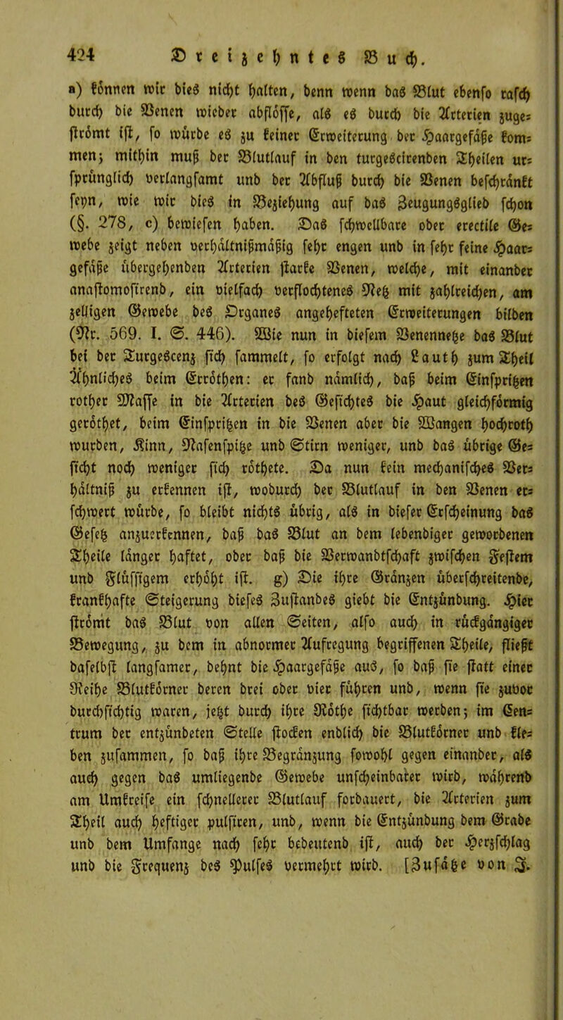 a) fonnen wir bieS nicht Raiten, benn wenn baS S3lut cbenfo tafdj burd) bie 33enen wtcber abfloffe, als eS burd) bie Arterien guges flc6mt (fl, fo würbe eS gu feinet (Erweiterung bet .ipaargefaße foms men; mithin muß bet S3lutlauf in ben turgeScirenben Steilen urs fprüngfid) uerlangfamt ttnb bet Abfluß burd) bie 83enen befcbrdnft fepn, wie wie bieS in £3egiebung auf baS 3eugungSglieb fy^ (§. 278, c) bewiefen f)aben. 25aS fcbwcllbare ober erectile ©es webe geigt neben uerfjdttniftndfjig febr engen unb in fef>c feine #aars gefdße übergebenben Arterien ffatfe SSenen, welche, mit einanbet anaffomoftrenb, ein oielfad) oerflod)teneS 9Je($ mit gablreidjen, am geljigen ©ewebe beS SDrganeS angefjefteten (Erweiterungen hüben (9fr. 569. I. S. 446). 5öie nun in biefem föenennefee baS 23(ut bei bec SutgeSceng ftd) fammelt, fo erfolgt nad) 2autb gum S£f>eit 2fbn6d)eS beim (Errotben: et fanb ndmlid), baß beim (Stnfpri^ett roti)ec Sftaffe in bie Arterien beS ©eficbteS bie 4?aut gleichförmig getrottet, beim (Einfprihen in bie SSenen aber bie SBangen i)od)toti) würben, $inn, D^afenfpifce unb Stirn weniger, unb baS übrige ©es ftd)t nodf) weniger ftd) rottete. 25a nun fein med)anifd)eS §ßets bdltniß gu erfennen iff, woburd) bet S3luttauf in ben Söenen ets fdjwert würbe, fo bleibt nid)t$ übrig, als in biefer (Erfcbeinung baS ©efefc anguerfennen, baß baS 33lut an bem lebendiger geworbenen Sbeite langer fjaftet, ober baß bie SSerwanbtfdjaft gwifeben geffent unb glüfftgem erhobt iff. g) 25ie ihre ©rangen überfd)reitenbe, franfbafte Steigerung biefeS SuftanbeS giebt bie (Entgünbung. Jpiet jfromt baS 23lut oon allen Seiten, alfo auch in rücfgangiget Bewegung, gu bem in abnormer Aufregung begriffenen Sbeile, fließt bafelbjf langfamer, dehnt bie jpaargefaße auS, fo baß fte ffatt einer 9ceibe Slutforner beren brei ober oiet führen unb, wenn fte guoor burd)ftd)tig waren, je&t burd) ib^e Sfotbe ftd)tbar werben; im Gens trum ber entgünbeten Stelle ffoefen enblicb bie 33lutforner unb fies ben gufammen, fo baß ihre föegrdngung fowobl gegen einanber, als aud) gegen baS umtiegenbe ©ewebe unfcbeinba'ter wirb, wdbrenb am llmfreife ein fcbnelleter SSlutlauf forbauert, bie Arterien gum Sbeil auch ^efttgee pulfiren, unb, wenn bie (Entgünbung bem ©rabe unb bem Umfange nach fcf>c bebeutenb iff, auch ber #ergfd)lag unb bie greqtteng beS ^ulfeS uermebrt wirb, [Bufd&e uon