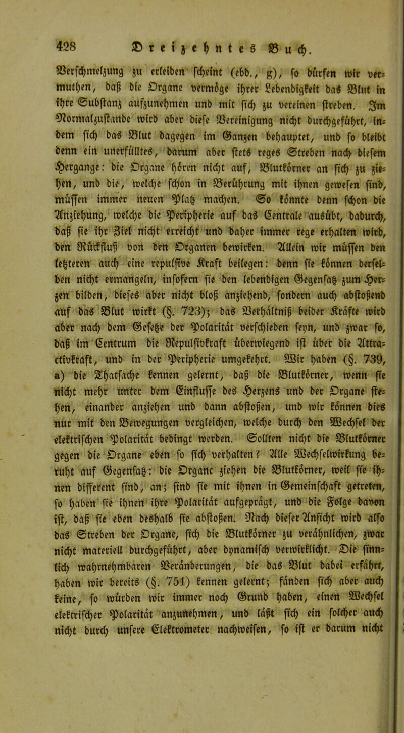 Söerfötmfjimg ju erlelben- fcf?cint (ebb., g), fo bürfen wir ver= mürben, baf bfe Organe vermöge ihrer Sebenbigfeit ba$ Blut in ihre ©ubflanj aufjunebmen unb mit ftd> ju Vereinen ftreben. 3m ^ormaljuftanbc wirb aber bicfe Bereinigung nicht butchgeführf, in= bem ftd) baS Blut bagegen im ©anjen behauptet, unb fo bleibt benn ein unerfülltes, barum aber ffetS reges ©treben nad) biefem Hergänge: bie Organe hören nicht auf, Blutförnet an fid) ju jie; ben, unb bie, welche fd)on in Berührung mit ihnen gewefen ftnb, muffen immer neuen piafc mad)en. ©o fönnte benn fchon bie 2fnjief)ung, welche bie Peripherie auf baS Zentrale auSübt, baburd), ba{j ft'e ihr Stet nicht erreicht unb baher immer rege erhalten wirb, ben Dtüifftufj Von ben Organen bewirfen. Allein wir muffen ben lefcteren auch eine repuljtve Äraft beilegen: benn fte fonnen berfel= ben nicht ermangeln, infofem fte ben lebenbigen ©egenfafs jurn Sptrs jen bilben, biefeS aber nicht blofj anjiefjenb, fonbern auch abftofjenb auf baS Blut wirft (§. 723); baS Bethältnifj beiber Ärafte wirb aber nach bem ©efe&e ber Polarität verfdjieben fepn, unb jwar fo, bafj im Zentrum bie fRepulfivfraft überwiegenb ift über bie 2Cttra= ctivfraft, unb in bet Peripherie umgefehrt. 2öir haben (§. 739, a) bie Shatfache fennen gelernt, bafj bie Blutforner, wenn fte nid)t mehr unter bem ©influffe beS JperjenS unb ber Organe fte= hen, einanber anjiehen unb bann abftofjen, unb wir fonnen bieS nur mit ben Bewegungen vergleichen, weldje burd) ben 2Bed)fel ber eleftrifchen Polarität bebingt werben, ©ollten nid)t bie Blutförnet gegen bie Organe eben fo ftd) verhalten? Me 3Bed)felwirfung be= ruht auf ©egenfafc: bie Organe jiehen bie Blutförner, weil fte t> nen bifferent ftnb, an; ftnb fte mit ihnen in ®emeinfd)aft getreten, fo haben fte ihnen ihre Polarität aufgeprägt, unb bie golge bavon ift, bafj fte eben beSfjalb fte abftofjen. 9tad) biefer 2fnftd)t wirb alfo baS ©treben ber Organe, ftd) bie Blutförner ju verähnlichen, jwar nid)t materiell burchgefübrt, aber bpnamifch verwirflidjt. Sie ftnn= (id) wahrnehmbaren Beränberungen, bie baS Blut babei erfährt, haben wir bereits (§. 751) fennen gelernt; fänben fich aber auch feine, fo würben wir immer nod) ©runb haben, einen SBechfel eleftrifd)ec Polarität anjunehmen, unb läßt fich «to auch nicht burd) unfere (gleftrometec nad)Weifen, fo ift er barum nicht