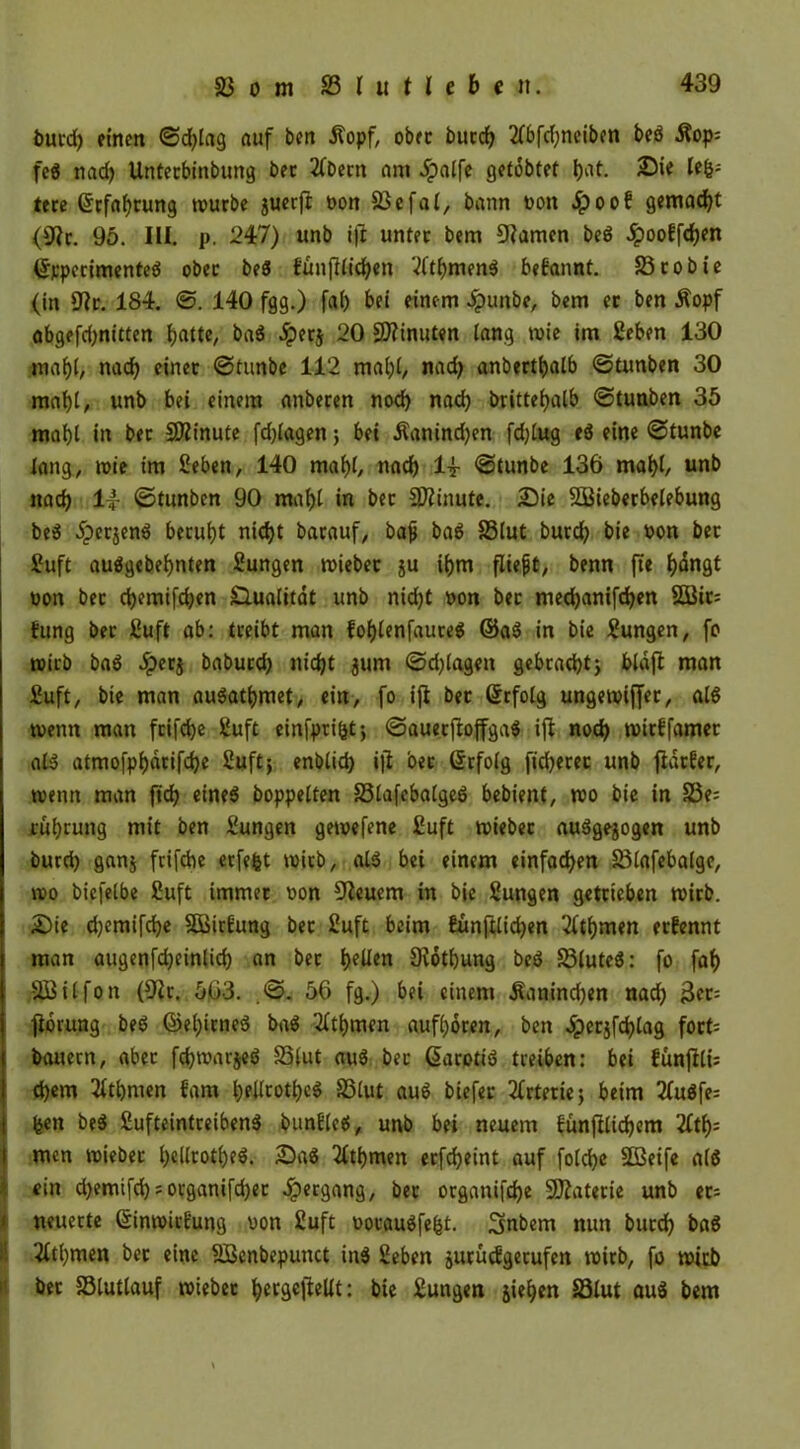 burd) einen ©d)lag auf ben Äopf, obre bucrf> 2fbfd)neiben beg Äop= feg nad) Untecbinbung bet 2fbetn am 5palfe getobtet fiat. Sie lefe; ttre Grrfaf)rung würbe juerft non 23 efal, bann non 5poof gemalt (9?c. 95. III. p. 247) unb ift untre bem 9?amen beö dpooffdjen ©rperimenteg obre beg £ünftlid)en Vitfemeng begannt. 23cobte (in 9?c. 184. ©. 140 fgg.) faf) bei einem £unbe, bem ec ben $opf abgefd)nitten ^atte, bag .Sperj 20 Minuten lang »nie im ßeben 130 mahl, nad) einec ©tunbe 112 mal)l, nad) anberthalb ©tunben 30 mahl, unb bei einem anberen noch nach brittehalb ©tunben 35 mahl in bec Sföinute fd)lagen5 bet Äanind)en fd)lug «g eine ©tunbe lang, tnie im £eben, 140 mahl, nach 14 ©tunbe 136 mahl, unb nad) 14 ©tunben 90 ranftl in bec Minute. Sie SBieberbelebung beg 5perjeng beeuijt nid)t barauf, bajj bag 33lut buedf) bie non bec £uft auggebebnten Sungen wiebec ju ihm fliefjt, benn fte bditgt non bec cbemifdjen £lualitdt unb nid)t non bec med)anifd)en 2Bic; fung bec ßuft ab: tceibt man foblenfauceg ©ag in bie Zungen, fo wirb bag Jperj babued) nid)t $um @d)lagen gebracht; bldft man £uft, bie man augathmet, ein, fo ifi bec ©rfolg ungewifjer, alg wenn man feifebe 2uft einfpeifet; ©aueeftoffgag ifi noch wirEfamer alg atmofpbdcifd)e 2uft; enblid) ifl bec ©rfolg fid)erec unb fiacEer, wenn man fid) eineg hoppelten 33lafebalgeg bebienf, wo bie in S3e= cübcung mit ben Zungen gewefene £uft wiebec auggejogen unb burd) gan$ frifdie erfefet wirb, alg bei einem einfachen 23lafebalge, wo biefelbe £uft immer non feuern in bie Sungen getrieben wirb. Sie djemifche SÖßirEung bec 2uft beim Eünftlidjen 2ftf)men ernennt man attgenfdjeinlid) an bec feelten Oiothung beg S3luteg: fo faf) SBilfon (9ir. 563. .©. 56 fg.) bei einem Kaninchen nach 3ec= jiorung beg ©el)icneg bag 2fti)men aufhoren, ben Jper$fd)lag foct= bauern, abec fd)warjeg 33lut aug bec ßarotig treiben: bei fünjfli; d)em Ethnien Eam Ipellcotlpeö 33lut aug biefec Arterie) beim 21ugfe= feen beg fiufteintreibeng bunElcg, unb bei neuem bünfilidjem litt); men wiebec Ipellrot^eö. Sag 2fthmen ecfcheint auf folchc SDßeife alg I ein d)emifd)?organifdjec Hergang, bec organifd)e Materie unb ec= * neuerte (SinwitEung non 2uft nocaugfefet. Snbem nun bucch bag ! 2ftl)men bec eine 2Benbepunct ing Seben jurucEgetufen wirb, fo wirb bec SSlutlauf wiebec ^ergefteUt: bie Zungen jiehen 33lut aug bem