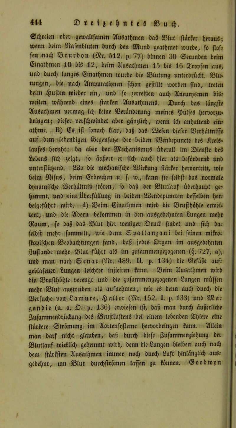 ©dreien ober gewaltfamen AuSatbmen baö SBtut fldrfcr fjwou«; wenn beim Sftafenbluten burd) ben 9)?unb geatmet würbe, fo flof; fen nad) Sourbon (9lr. 512. p. 77) binnen 30 ©ecunben beim ©nahmen 10 bis 12, beim AuSatbmen 15 bis 16 tropfen aus, ttnb burd) langeö Sinatfjmen würbe bie Slutung unterbrüeft. Slu; tungen, bie nad) Amputationen fdjon gefüllt worben ftnb, treten beim $uften wiebet ein, unb fo jerreipen aud) AneurpSraen biö= weilen wdbcenb eines ftarfen AusatbmenS. 2)utd) baS langffe AuSatbmen permag id) feine Serdnberung meines spulfeS i^eroorju: bringen} biefer oerfd)winbet aber gdnjlid), wenn id) anfjaltenb ein; at^rae. B) ©S ift fonad) flar, baff baS SBefen biefer 23erf>dltniffc auf bem lebenbigen ©egenfa&e bet beiben Söenbepuncte beS ÄreiS; laufeS beruht: ba aber bet 9tted)aniSmuS überall im SMenfte beS SebenS fid) geigt, fo dupert er fid) aud) fjier als beforbemb unb unterjfüfsenb. 2Bo bie med)anifd)e SBirfung ftdrfer l)eroortritt, wie beim SWfuS, beim ©rbredjen u. f. m., fann fie felbfi baS normale bpnamifd)e Serbdltnip fforen, fo bap ber Slutlauf überhaupt ge; l)emmt, unb eine iiberfüllung in beiben ÖBenbcpuncten befjelben f)ec; beigef«f)ct wirb, d) Seim ©inatl)men wirb bie Sruffl)6f)le erwei; tert, unb bie Abern befommen in ben auSgebetynten Sungen mehr Sfaum, fo bap baS Slut bür weniger £)rucf ftnbet unb ftd) ba; felbjl mehr fammclt, wie benn ©pallansani bei feinen mifro; ffopifd)en Seobad)tungcn fanb, bap jebeS £)rgan im auSgcbebnten guftanbe mehr Slut führt als im jufammengejogenen (§.727, a), unb man nad) ©enac (9tr. 489. II. p. 134) bie ©efape auf; geblafener Zungen leid)ter injiciren fann. Seim AuSatl)mcn wirb bie Sruftbol)le verengt unb bie jufammengejogenen 2ungen müffen mehr Slut auStreiben als aufnebmen, wie eS benn aud) burd) bie Serfuebe von £ amu re, Spalier (Dir. 152. I. p. 133) unb 9Äa; genbie (a. a. £). p. 136) erwiefen ifi, bap man burd) duperlube ßufammenbrücfung beS SrufifaftenS bei einem lebenben Sbiere eine jtdrfere ©tromung im Aortenfpfieme b^tvotbringen fann. Allein man barf nid)t glauben, bap bureb biefe 3nfanunen$iebung ber Slutlauf wirflid) gehemmt wirb, benn bie Sungen bleiben aud) nad) bem ftdtfflen AuSatbmcn immer nod) bureb £uft hinlänglich auS; gebebnt, um Slut burdbffromen taffen ju fonnen. ©oobwpn